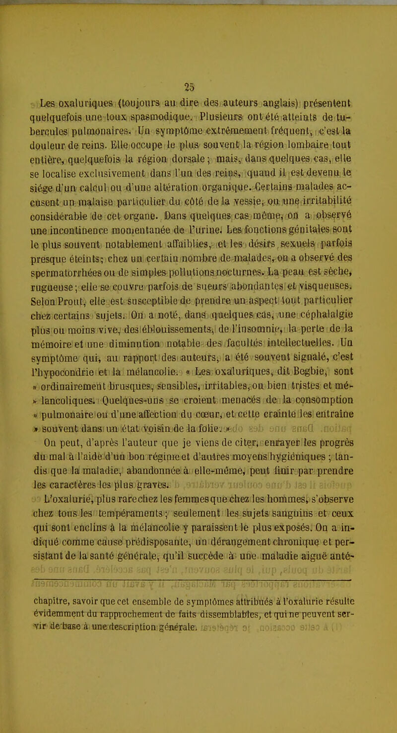 Les oxaluriques (toujours au dire des auteurs anglais) présentent quelquefois une toux spasmodique. Plusieurs ont été atteints de tu- bercules pulmonaires. Un symptôme extrêmement fréquent, c'est la douleur de reins. Elle occupe le plus souvent la région lombaire tout entière, quelquefois la région dorsale; mais, dans quelques cas, elle se localise exclusivement dans l'un des reins, quand il est devenu le siège d'un calcul ou d'une altération organique. Certains malades ac- cusent un malaise particulier du côté de la vessie, ou une irritabilité considérable de cet organe. Dans quelques cas même, on a observé une incontinence momentanée de Turine. Les fonctions génitales sont le plus souvent notablement affaiblies, et les désirs sexuels parfois presque éteints; chez un certain nombre de malades, ou a observé des spermatorrbées ou de simples pollutions nocturnes. La peau est sèche, rugueuse; elle se couvre parfois de sueurs abondantes et visqueuses. SelonProut, elle est susceptible de prendre un aspect tout particulier chez certains sujets. On a noté, dans quelques cas, une céphalalgie plus ou moins vive, des éblouissements, de l'insomnie, la perte de la mémoire et une diminution notable des facultés intellectuelles. Uq symptôme qui, au rapport des auteurs, a été souvent signalé, c'est l'hypocondrie et la mélancolie. « Les oxaluriques, dit Begbie, sont » ordinairement brusques, sensibles, irritables, ou bien tristes et mé- >. lancoliques. Quelques-uns se croieut menacés de la consomption » pulmonaire ou d'une affection du cœur, et celte crainte les entraine » souvent dans un état voisin de la folie. » On peut, d'après l'auteur que je viens de citer, enrayer les progrès du mal à l'aide d'uu bou régime et d'autres moyens hygiéniques ; tan- dis que la maladie, abandonnée à elle-même, peut Unir par prendre les caractères les plus graves. L'oxalurie, plus rarechez les femmes que chez les hommes, s'observe chez tous les tempéraments; seulement les sujets sanguins et ceux qui sont enclins à la mélancolie y paraissent le plus exposés. On a in- diqué comme cause prédisposante, un dérangement chronique et per- sistant de la santé générale, qu'il succède à une maladie aiguë anté' chapitre, savoir que cet ensemble de symptômes attribués à l'oxalurie résulte évidemment du rapprochement de faits dissemblables, et qui ne peuvent ser- vir debaBe à une description générale; umtèqàl 9' noiasooo 91193 II