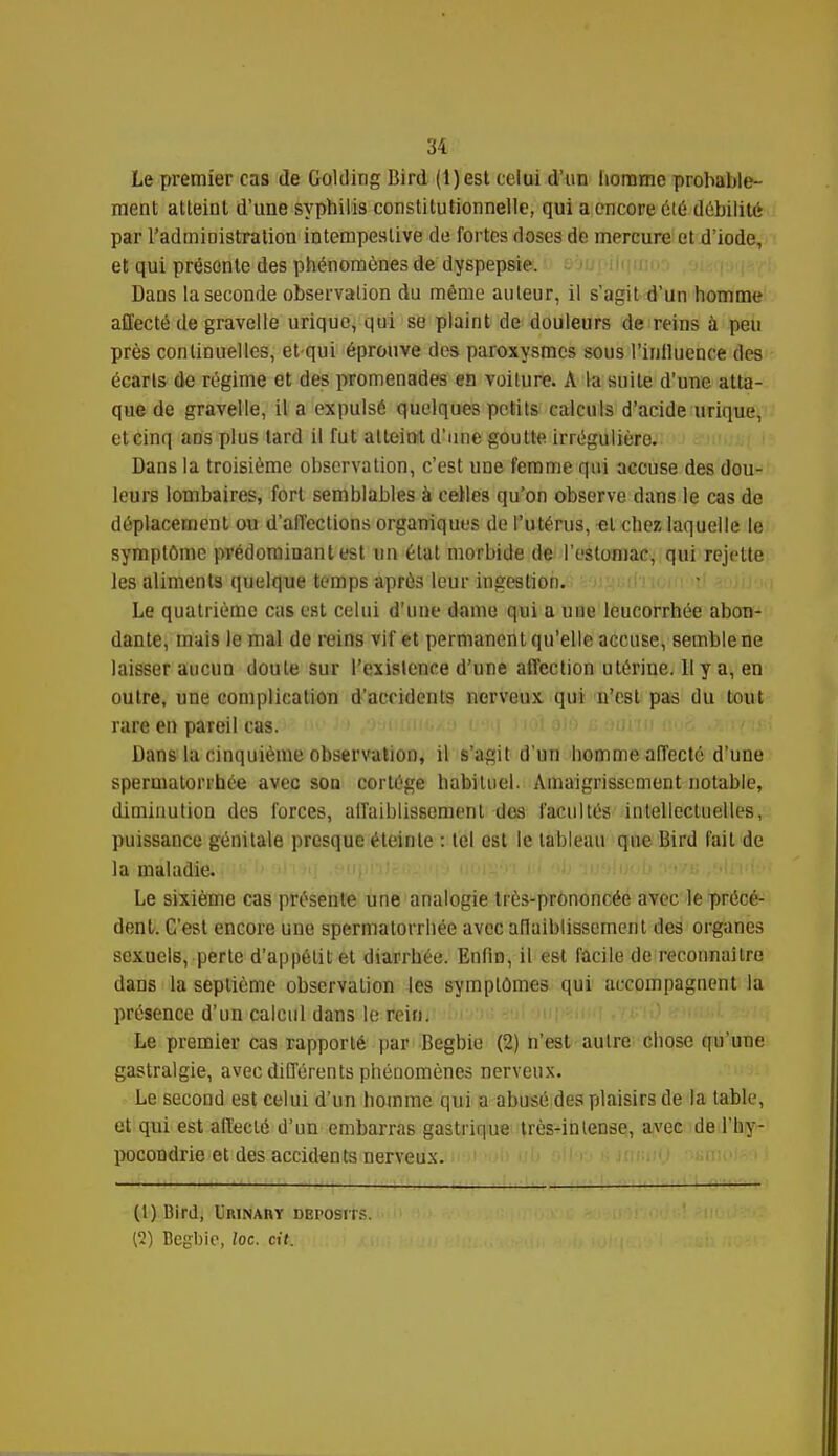 Le premier cas de Golding Bird (1) est celui d'un homme probable- ment atteint d'une syphilis constitutionnelle, qui a encore clé débilité par l'administration intempestive de fortes doses de mercure et d'iode, et qui présente des phénomènes de dyspepsie. Dans la seconde observation du même auteur, il s'agit d'un homme affecté de gravelle urique, qui se plaint de douleurs de reins à peu près continuelles, et-qui éprouve des paroxysmes sous l'influence des écarts de régime et des promenades en voiture. A la suite d'une atta- que de gravelle, il a expulsé quelques petits calculs d'acide urique, etcinq aos plus tard il fut atteint d'une goutte irrégulièro. Dans la troisième observation, c'est une femme qui accuse des dou- leurs lombaires, fort semblables à celles qu'on observe dans le cas de déplacement ou d'affections organiques de l'utérus, et chez laquelle le symptôme prédominant est un état morbide de l'estomac, qui rejette les aliments quelque temps après leur ingestion. Le quatrième cas est celui d'une dame qui a une leucorrhée abon- dante, mais le mal de reins vif et permanent qu'elle accuse, semble ne laisser aucun doute sur l'existence d'une affection utérine. Il y a, en outre, une complication d'acridents nerveux qui n'est pas du tout rare en pareil cas. Dans la cinquième observation, il s'agit d'un homme affecté d'une spermatonbée avec son cortège habituel. Amaigrissement notable, diminution des forces, affaiblissement dos facultés intellectuelles, puissance génitale presque éteinte : tel est le tableau que Bird fait de la maladie. Le sixième cas présente une analogie très-prononcée avec le précé- dent. C'est encore une spermatovrhée avec allaiblisscment des organes sexuels, perte d'appétit et diarrhée. Enfin, il est facile de reconnaître dans la septième observation les symptômes qui accompagnent la présence d'un calcul dans le rein. Le premier cas rapporté par Begbie (2) n'est autre chose qu'une gastralgie, avec différents phénomènes nerveux. Le second est celui d'un homme qui a abusé des plaisirs de la table, et qui est affecté d'un embarras gastrique très-intense, avec de l'hy- pocondrie et des accidents nerveux. (1) Bird, Urinaiiy deposits. (2) Begbie, loc. cit.