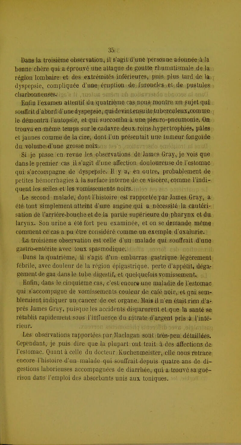 Dans la troisième observation, il s'agit d'une personne adonnée à la bonne obère qui a éprouvé une attaque de goutte rhumatismale de la région lombaire et des extrémités inférieures, puis plus lard de la dyspepsie, compliquée d'une éruplion de furoncles et de puslules GlfiaJhoaneusesjia:,^ [j ,mo)ijc stsAm ub uoUermia ebçoasesl aufiCl Euliu l'exainen attentif du quatrième ras nous montre un sujet qui souffrit d'abord d'une dyspepsie, quidevinlensuite tuberculeux,comme le démontra l'autopsie, et qui succomba à une pleuro-pneumonie. On trouva en même temps sur le cadavre deux reins hypertrophiés, pâles et jaunes comme de la cire, dont l'un présentait une tumeur fongoïde du volumed'une grosse noix,,m jpg'a fnofJGVï9Bdo gmâisitH ul i Si je passe en revue les observations de James Gray, je vois que dans le premier cas il s'agit d'une affection douloureuse de l'estomac qui s'accompagne de dyspepsie. Il y a, en outre, probablement de petites hémorrhagies à la surface interne de ce viscère, comme l'indi- quent les selles et les vomissements noirs. Le second malade, dont l'histoire est rapportée par James Gray, a été tout simplement atteint d'une angine qui a nécessité la cautéri- sation de l'arrière-bouche et de la partie supérieure du pharynx et du larynx. Son urine a été fort peu examinée, et on se demande môme comment ce cas a pu être considéré comme un exemple d'oxalurie. La troisième observation est celle d'un malade qui souffrait d'une gastro-entérite avec toux spasmodique. Dans la quatrième, il s'agit d'un embarras gastrique légèrement fébrile, avec douleur de la région épigastrique, perte d'appétit, déga- gement de gaz dans le tube digestif, et quelquefois vomissement. Enfin, dans le cinquième cas, c'est encore une maladie de l'estomac qui s'accompagne de vomissements couleur de calé noir, et qui sem- bleraient indiquer un cancer de cet organe. Mais il n'en était rien d'a- près James Gray, puisque les accidents disparurent et que la santé se rétablit rapidement sous l'iulluence du nitrate d'argent pris à l'inté- rieur. Les observations rapportées par Maclagan sont très-peu détaillées. Cependant, je puis dire que la plupart ont trait à des affections de l'estomac. Quant à celle du docteur Kuchenmeister, elle nous retrace encore l'histoire d'un malade qui souffrait depuis quatre ans de di- gestions laborieuses accompagnées de diarrhée, qui a trouvé sa gué- rison dans l'emploi des absorbants unis aux toniques.