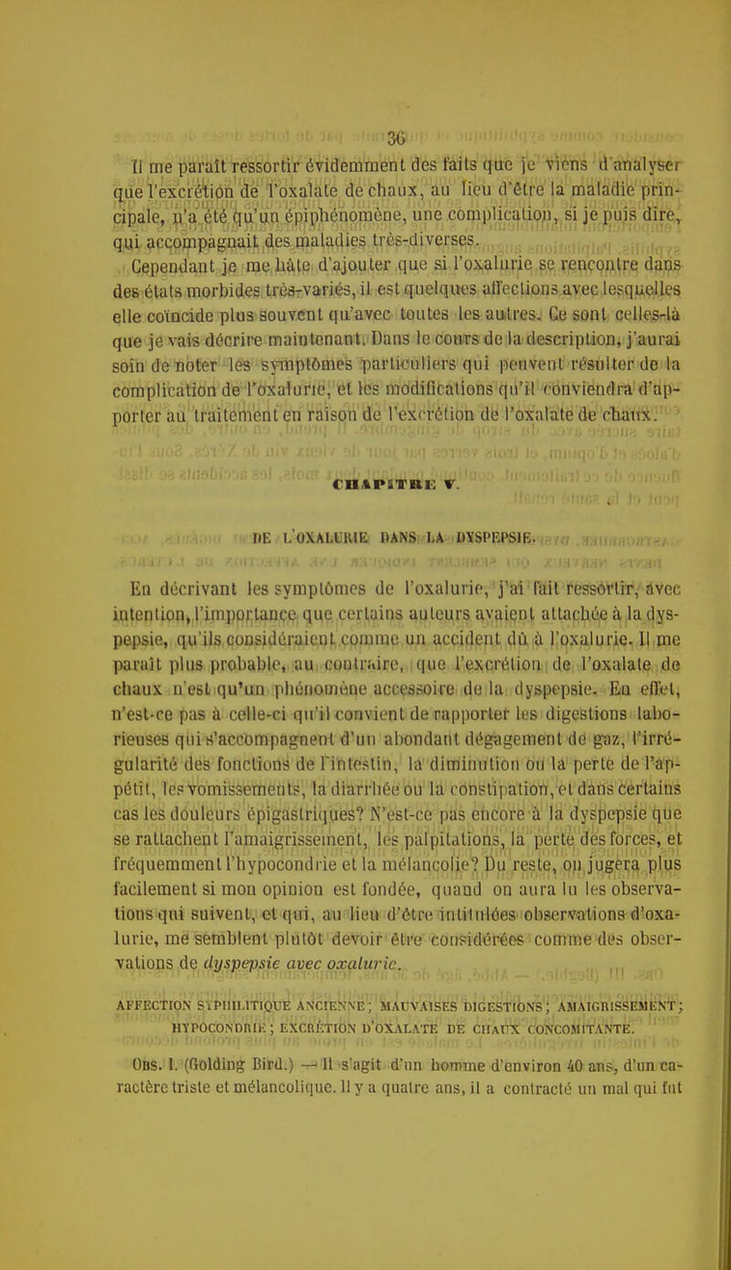 30 Il me paraît ressortir évidemment des faits que je viens d'analyser que l'excrétion de l'oxalale de chaux, au lieu d'être la maladie prin- cipale, n'a été qu'un épi phénomène, une complication, si je puis dire, qui accompagnait des maladies très-diverses. Cependant je me halo d'ajouter que si l'oxalurie se rencontre dans des états morbides très-variés, il est quelques affections avec lesquelles elle coïncide plus souvent qu'avec toutes les autres. Ce sont celles-là que je vais décrire maintenant. Dans le cours de la description, j'aurai soin de noter les symptômes particuliers qui peuvent résulter de la complication de l'oxalurie, et les modifications qu'il conviendra d'ap- porter au traitement en raison de l'excrétion de l'oxalatede chmix. ( niPiTRi: »r DE L'OXALURIE PANS LA DVSPKPSIE. En décrivant les symptômes de l'oxalurie, j'ai l'ait ressortir, avec intention, l'importance que certains auteurs avaient attachée à la dys- pepsie, qu'ils,considéraient comme un accident du. à l'oxalurie. Il me parait plus probable, au contraire, que l'excrétion de l'oxalale de chaux n'esl qu'un phénomène accessoire de la dyspepsie. Eu effet, n'est-ce pas à celle-ci qu'il convient de rapporter les digestions labo- rieuses qui n'accompagnent d'un abondant dégagement de gaz, l'irré- gularité des fonctions de l'intestin, la diminution ou la perte de l'ap- pétit, les vomissements, ladiarrbéeou la constipation, et dans certains cas les douleurs épigaslriques? N'est-ce pas encore à la dyspepsie que se rattachent l'amaigrissement, les palpitations, la perte des forces, et fréquemment l'hypocondrie et la mélancolie? Du reste, on jugera plus facilement si mou opinion est fondée, quand on aura lu les observa- tions qui suivent, et qui, au lieu d'être intitulées observations d'oxa- lurie, me semblent plutôt devoir être considérées comme des obser- vations de dyspepsie avec oxaluric. --ni JiiTOrfiîrTiioinin'iîimor.^nn oE of> '>';; ,M(1A — III .«aO AFFECTION SYPHILITIQUE ANCIENNE; MAUVAISES DIGESTIONS; AMAIGRISSEMENT; HYPOCONDRIE; EXCRETION D'OXAI.ATE DE CHAUX CONCOMITANTE. Ons. I. (Golding Bird.) — lt s'agit d'un homme d'environ 40 ans, d'un ca- ractère triste et mélancolique. Il y a quatre ans, il a contracté un mal qui fut