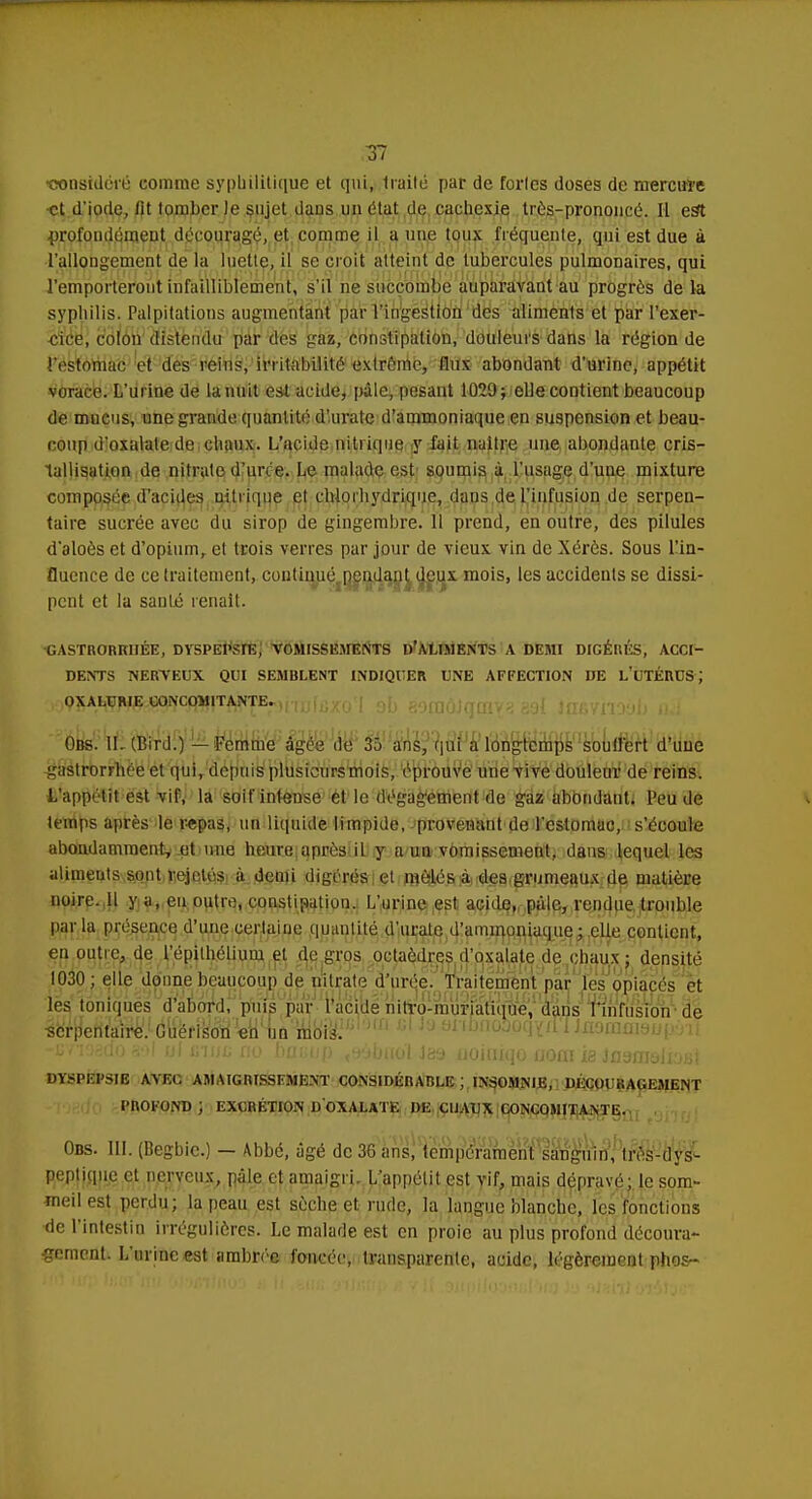 •considéré comme syphilitique et qui, traité par de fortes doses de mercure et d'iode, fit tomber Je sujet dans un état de cachexie très-prononcé. Il est profondément dépouragé, et comme il a une toux fréquente, qui est due à l'allongement de la luette, il se croit atteint de tubercules pulmonaires, qui l'emporteront infailliblement, s'il né succombe auparavant au progrès de la syphilis. Palpitations augmentant par l'ingestion des aliments et par l'exer- cice, colon distendu par des gaz, constipation, douleurs dans la région de l'estomac et des reins, irritabilité extrême, flux abondant d'urine, appétit vorace. L'urine de la nuit est acide, pale, pesant 1029; elle contient beaucoup de mucus, une grande quantité d'urate d'ammoniaque en suspension et beau- coup (i'oxalalede chaux. L'acide nitrique y fait naitre une abondante cris- tallisation de nitrate d'un e. Le malade est soumis à l'usage d'une mixture composée d'acides nitrique et chtorhydrique, dans de l'infusion de serpen- taire sucrée avec du sirop de gingembre. 11 prend, en outre, des pilules d'aloès et d'opium, et trois verres par jour de vieux vin de Xérès. Sous l'in- fluence de ce traitement, continué pendant deux mois, les accidents se dissi- pent et la sauté renaît. •GASTRORKIIÉE, DYSPEPsrE, VOMISSEMENTS D'AUMENTS A DEMI DIGÉRÉS, ACCI- DENTS NERVEUX QUI SEMBLENT INDIQUER UNE AFFECTION DE L'UTÉRUS J 399^i^ï^g^cjqfj|jTj^E«)riIj[fix0<| si eoraàJaiiivy 39! Insvnoyb a I -?aL) (La* •wd'ifiJJi' iiioiiîVj' Piii'iJ'iiJ iBiiirlTii 'Win 'rinpf'inrrrni I jjnitiiuiui Obs. ILCBird.) — Femme âgée de 35 ans, qui a longtemps souilèrt d'une £astrorrhèe et qui, depuis plusieursmois, éprouVé une vive douleur de reins. i/appélit est vif, la soif intense et le dégagement de gaz abôndant* Peu de temps après le repas, un liquide limpide, provenant de l'estomac, s'écoule abondamment, et une heurt; après il y a un vomissement, dans lequel les aliments sont veje.tés à demi digérés et mêlés a des grumeaux de matière noire. 11 y a, en outre, consti;wtiun. L'urine est acide, pale, rendue trouble parla présence d'une certaine quantité d'urate d'ammoniaque; elle contient, en outre, de l'épilhélium et de gros octaèdres d'oxalate de chaux ; densité 1030 ; elle donne beaucoup de nitrate d'urée. Traitement par les opiacés et les toniques d'abord, puis par l'acide nitro-muriatique, dans l'infusion-de lerpyÏKu^JdtféfP^ cl Ja snbnoDoqYrf'I Inammduçèi DYSPEPSIE AVEC AMAIGRISSEMENT CONSIDÉRABLE ', INSOMNIE, DÉCOURAGEMENT PROFOND ; EXCRÉTION D OXALATK DE UJ.UJX CONCOMITANTE. Obs. m. (Begbic.) — Abbé, âgé de 36 ans, tempérament sanguin, très-dys- peptique et nerveux, pâle et amaigri. L'appétit est vif, mais dépravé; le som- meil est perdu; la peau est sèche et. rude, la langue blanche, les fonctions de l'intestin irréguliôres. Le malade est en proie au plus profond découra- gement. L'urine est ambrée foncée, transparente, acide, légèrement phos-