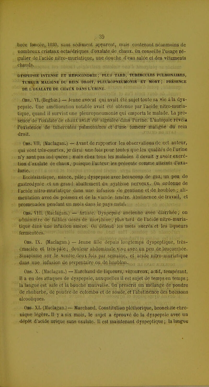 bvùti foncée, 1030, sans sédiment appareil!, niais contenant néanmoins de nombreux cristaux octaédriques d'oxalate de chaux. On conseille l'usage ré- gulier de l'acide nitro-muriatique, une douche d'eau salée et des vêtements i^'VtfbiWqaiJs iri-j sbius'l ,si^iivilaB§ oinaioiv sno b inisupiulq ohrAùat DYSPEPSIE INTENSE ET HYPOCONDRIE ; PLUS TARD, TUBERCULES PULMONAIRES, TUMEUR MALIGNE DU REIN DROIT, PLEUROPNEÙMONIK ET MORT ; PRÉSENCE DE LOXALATE DE CHAUX DANS L'URINE. Obs. VI. (Begbie.) — Jeune avocat qui avait été sujet toute sa vie à la dys- pepsie. Une amélioration notable avait été obtenue par l'acide nitro-muria- tique, quand il survint une pleuropneumonie qui emporta le malade. La pré- sence de l'oxalale de chaux avait été signalée duns l'urine. L'aulopsic révéla l'existence de tubercules pulmonaires et d'une tumeur maligne du rein droit. Obs. MI. (Maclagan.) — Avant de rapporter les observations de cet auteur, qui sont Irès-courles, je dirai nue fois pour toutes que les qualités de l'urine n'y sont pas indiquées ; mais chez tous les malades il devait y avoir excré- tion d'oxalate de chaux, puisque l'auteur les préseule comme atteints d'oxa- itoiewerf d l s ur/ii h', teinpui 8f ootuoJ iftqae àlrgâ Hsmmos naoitiiïiq\èr\ Ecclésiastique, mince, pâle; dyspepsie avec beaucoup de gaz, un peu do gastrodynie et un grand abattement du système nerveux. On ordonne de l'acide nitro-muriatique dans une infusion de gentiane et de houblon; ali- mentation avec du poisson et de la viande tendre. Abstinence de travail, et promenades pendant un mois dans le pays natal. Obs. VIII. (Maclagan.) — Artisle. Dyspepsie ancienne avec diarrhée; on administre de faibles doses de morphine; plus tard de l'acide nitro-muria- tique dans une infusion auière. Ou défend les mets sucrés et les liqueurs ^fèMtiei^ekPm3Vi'ai'I9c ôiraobfo no Met 3n!'J .seëBtoq Obs. IX. (Maclagan.) — Jeune fille depuis longtemps dyspeptique, tres- émaciée et très-paie; douleur abdominale vive avec uu peu de leucorrhée. Sinapisme sur le ventre deux fois par semaine, et acide nitro-muriatique dans ime infusion de serpentaire ou de houblon. Obs. X. (Maclagan.) — Marchand de liqueurs, vigoureux, actif, tempérant. Il a eu des attaques de dyspepsie, auxquelles il est sujet de temps en temps; la langue est sale et la bouche mauvaise. On prescrit un mélange de poudre de rhubarbe, de poudre de Colombo et de soude,et l'abstinence des boissons alcooliques. Obs. XI. (Maclagan.) — Marchand. Constitution pléthorique, bronchite chro- nique légère. Il y a six mois, le sujet a éprouvé de la dyspepsie avec un dépôt d'acide urique sans oxalate. Il est maintenant dyspeptique; la langue