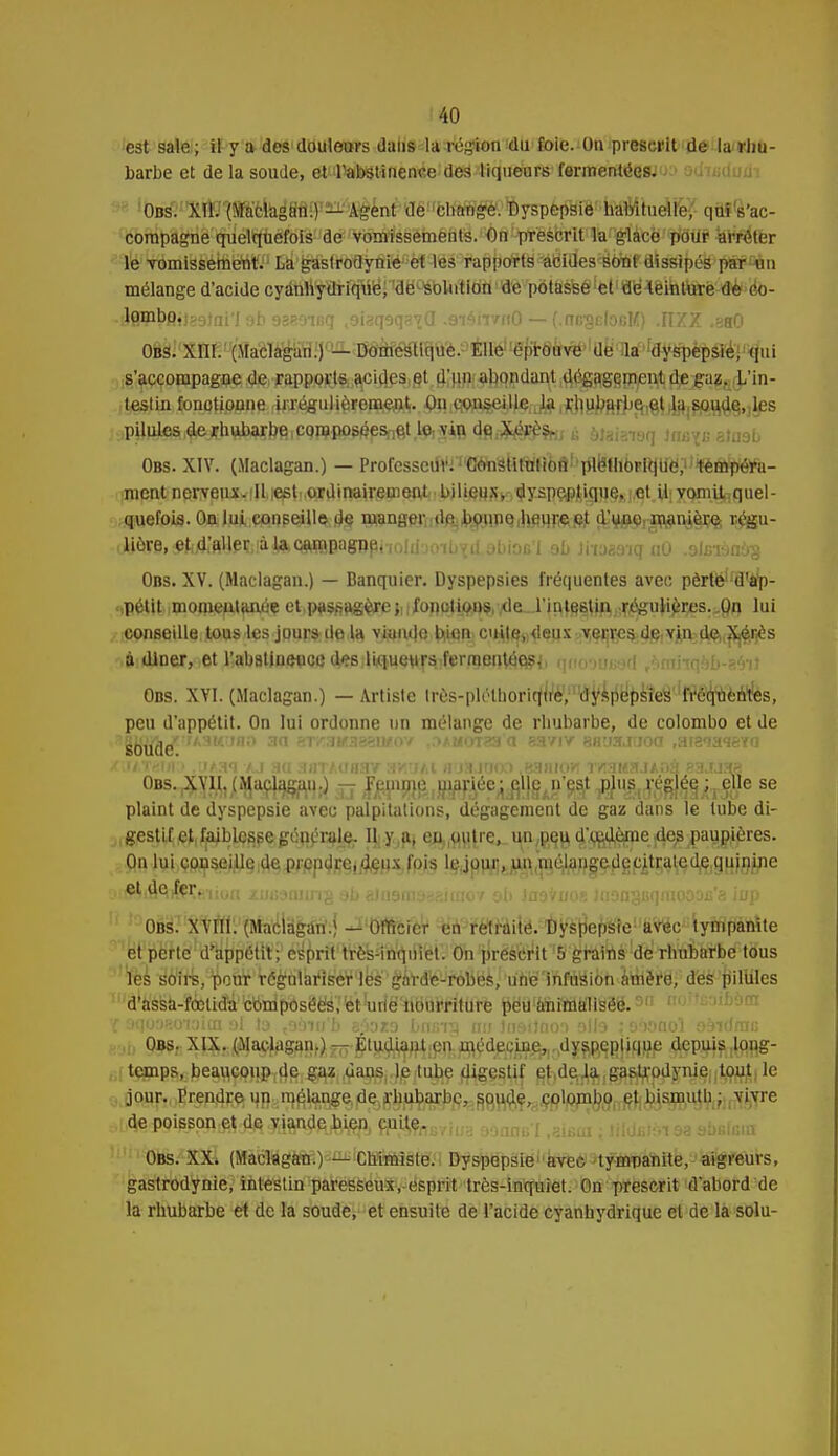 est sale; il y a des douleurs daiis la région du foie. On prescrit de la rhu- barbe et de la soude, etPab$tinen«e dea liqueurs fermenté08J'j:> adïadufli ' 'OBS-'X^îftèkig'BW^^^ compagne quelquefois de vomissements. On prescrit la glace pour arrêter le vomissement. La gaslrodynie et les rapports acides sont dissipés par un mélange d'acide cyànliydrique, do solution de potasse et de teinture dé oo- ■i}flHipft»l?9}ni'I ab 98B9ir,q soiaq9q37a .9i4rr/fi0 — (.rnrgcfaRK) .IIZZ .380 Obs. XIII. (Maclagan.) — Domestique. ElléllëpT0^lUëTl8f'%ëpè'pâé;■qui s'accompagne de rapports acides et d'un abondant dégagement de gaz. L'in- i Ustin, ipn<)ti8&m r^^uHèf PPftWfr. iPB î WftS^«ful# i^StefJj^î tfe]r^§.)^s ;pUu^^jtb^lffiiCQœ^)5Snfst lft viiR dgé btabmq imrçB Biaab Obs. XIV. (Maclagan.) — Professeur. Constitution pléthorique, tempéra- ment nerveux illieeti.oidir^ .bilieux^ dy5pe#j|iiajeKjflt,UiXQmU^quel- quefois. On lui conseille de manger,i(lft.1bo.npQ1|^u,r^fijt dji^,^smj|ç% i^gu- .iiôre.^A'HVlpïiiàJlftQsuBBagnpi-ioiiinnbvd jt.iac'i ob litoa&ïgaO .aJKtônàs Obs. XV. (Maclagan.) — Banquier. Dyspepsies fréquentes avec perte1 d'ap- .,p^tit imonien,tanéç etlp^^a^is)lifon^ii^)7deuri^^fi^J;r^^r^s.^ lui conseille tous les jours de la viande bien cuite, <leux verres de,vin,:(iÇ)(^^ès à dîner, et l'abstinence dçs liqueursjferraerrté^, qooofiBfird /.nmqob-'.'Vit Obs. XVI. (Maclagan.) — Artiste Irôs-plélhoriqitè, 'dyspepsies 'fi^qnèntlès, peu d'appétit. On lui ordonne un mélange de rbubarbe, de colombo et de gHBijrwAaMaao au wwniawaiipy ,ou^nxta «aviv 8H«».ifioa wzwtèia (UAT8M') ,UAaï AJ 8Q aflTAUflSV SH'JAl a'JSJUOD .BSHIOU 1Y3l4!,'tJ/.OH 83.1J3H OBs.^Vj^jtMaçlagaU;) rr ,fppW^iBWiée:jîl}e.n'ç;at ^'^.i^S^liTW6 se plaint de dyspepsie avec palpitations, dégagement de gaz dans le tube di- gestif et,faiblesse,générale. Iji.y^ en,,uu{re, un^qu, d^gd^me: jd^paupjères. On lui conseille de prendre, deux fois le jour, un niélangedecitratcde quinine , .elHÎfàifrr^iun /bruina ab gJuamaaKniiov ob Jnafruos mansBqmooois'a ii/p Obs. XVIII. (Maclagan.) — Officier en retraité. Dyspepsie avec tympanite et perte d'appétit; esprit très-inqniel. On prescrit 5 grains de rhubarbe tous l'es s'o'irs, peur régnlarlsWles'g^rd'ê-robes, unëTnM8i6h<aiiière, des pilules d'assa.fœtidU'WripdsëëiïiétWëMaiJrilU'rè J$ëa'é!n8flMfê§8.9,1 iî'>:»i-.-nbOrrr r :iqo3so'ioicn al ta t98Wf> s;')aza bnmp nu Jn9iJno'i alla ; sàonol aâidmi; ,i temps.jbe^wjlPi^i^iidar^^Jjeitube digestif e^d^J^^aSjtrpdynieiitjOjujt, le jour. Prenne; ^pHrn^lan^e,de)fçbtibarbe, soude, çolom^one^$jsj$utli ; vivre de poisson et de viande^ien, cuite. , [jjdctsi 9a sbalsin Obs. XX, (Maclagan.)-^ICBÛÈiste. Dyspepsie avec tympanite, aigreurs, gastrodynie, intestin paresseux, esprit très-inquiet. On prescrit d'abord de la rhubarbe et de la soude, et ensuite de l'acide cyanhydrique et de la solu-