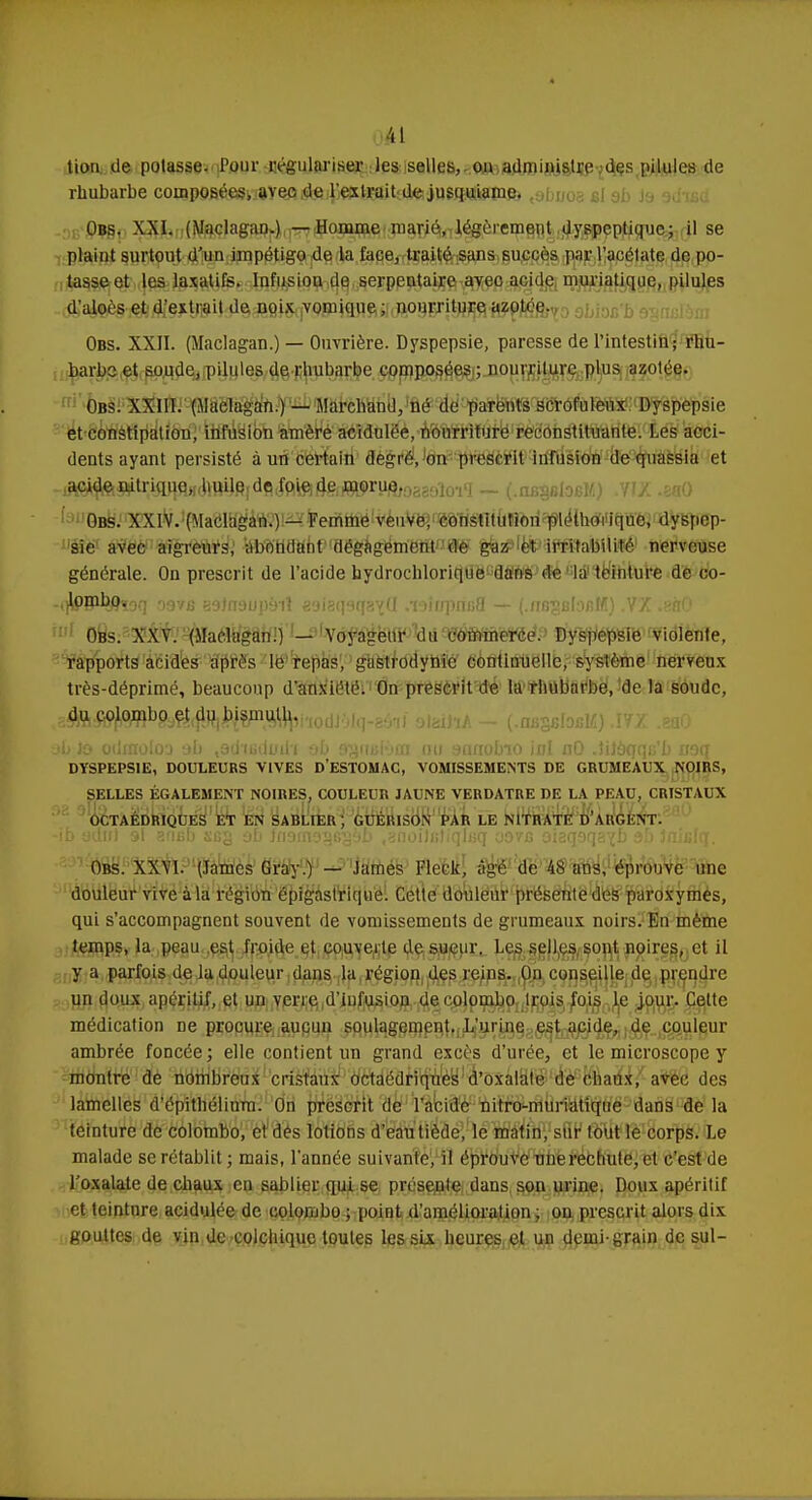 oél tion de potasse. Pour régulariser les selles, on administre des pilules de rhubarbe composées, avec de l'extrait de jusquiamc. Obs, XXI. (Maclagan.) — Homme marié, légèrement dyspeptique; il se plaint surtout d'un impétigo de la face, traité sans succès par l'acétate de po- tasse et les laxatifs. Infusion de serpentaire avec acide muriatique, pilules d'aloès et d'extrait de noix vomique ; nourriture azotée. Obs. XXII. (Maclagan.) — Ouvrière. Dyspepsie, paresse de l'intestin; rhu- barbe: et soude, pilules de rhubarbe composées ; nourriture plus azotée. Obs. XXIII. (Maclagan.) — Marchand, fié de parents scrofuleux Dyspepsie et constipation, infusion amèré acidulée, nourriture reconstituante. Les acci- dents ayant persisté à un certain dem i', on prescrit infusion de quassia et Obs. XXIV. (Maclagan.) — Femme veuve, constitution pléthoi ique, dyspep- sie avec aigreurs, abondant dégagement de gaz et irritabilité nerveuse générale. On prescrit de l'acide hydrochlorique dans de la teinture de co- -oJPB%hoq 0976 39Jn9up9iî esieqsqàtQ «wfopiiBfl — [.nBgBloM) VX .saO iul G8s:3Xi^.,^aé^g1lD'!j'1^ty^^ ©y^e^Ië^idïfeitfïe, rapports acides après le repas, gastrodynie continuelle, système nerveux très-déprimé, beaucoup d'anxiété. On prescrit de la rhubarbe, de la soude, g^^OjflW^i^rt^i'iodJSl.i-s'h) oiaihA - (.a8SBlofiM).ÏVZ .eaO ■jb jo odmoloo eb ,ad'iutioil'i ob Brgnaibta nu •jnnobio iol nO .îijoqq&'b naq DYSPEPSIE, DOULEURS VIVES D'ESTOMAC, VOMISSEMENTS DE GRUMEAUX NOIRS, SELLES ÉGALEMENT NOIRES, COULEUR JAUNE VERDATRE DE LA PEAU, CRISTAUX OCTAÉDRIQUES ET EN SABLIER; GUÉRISON PAR LE NITRATE D'ARGENT. Obs. XXVI. (James Gray.) - James Fleck, âgé de M ans, éprouve une douleur vive à la région épigastrique. Cette douleur présente des paroxymes, qui s'accompagnent souvent de vomissements de grumeaux noirs. En même temps, la peau est froide et couverte de sueur. Les selles sont noires, et il y a parfois de la douleur dans la région des reins. On conseille de prendre un doux apéritif, et un verre d'infusion decolombo Irois fois le jour. Cette médication ne procure aucun soulagement. L'urine est acide, de couleur ambrée foncée; elle contient un grand excès d'urée, et le microscope y montre de nombreux cristaux octaédriques d'oxalate de chaux, avec des lamelles d'épithélium. On prescrit de l'acide nitro-muriatique dans de la teinture de Colombo, et1 dés lotions d'eau tiède, le matin, sur tout le corps. Le malade se rétablit ; mais, l'année suivante, il éprouve unerechulc, et c'est de l'oxalate de chaux en sablier qui se présente dans son urine. Doux apéritif et teinture acidulée de colombo ; point d'amélioralion ; on prescrit alors dix gouttes de vin de colchique toutes les six heures, et un demi-grain de sul-