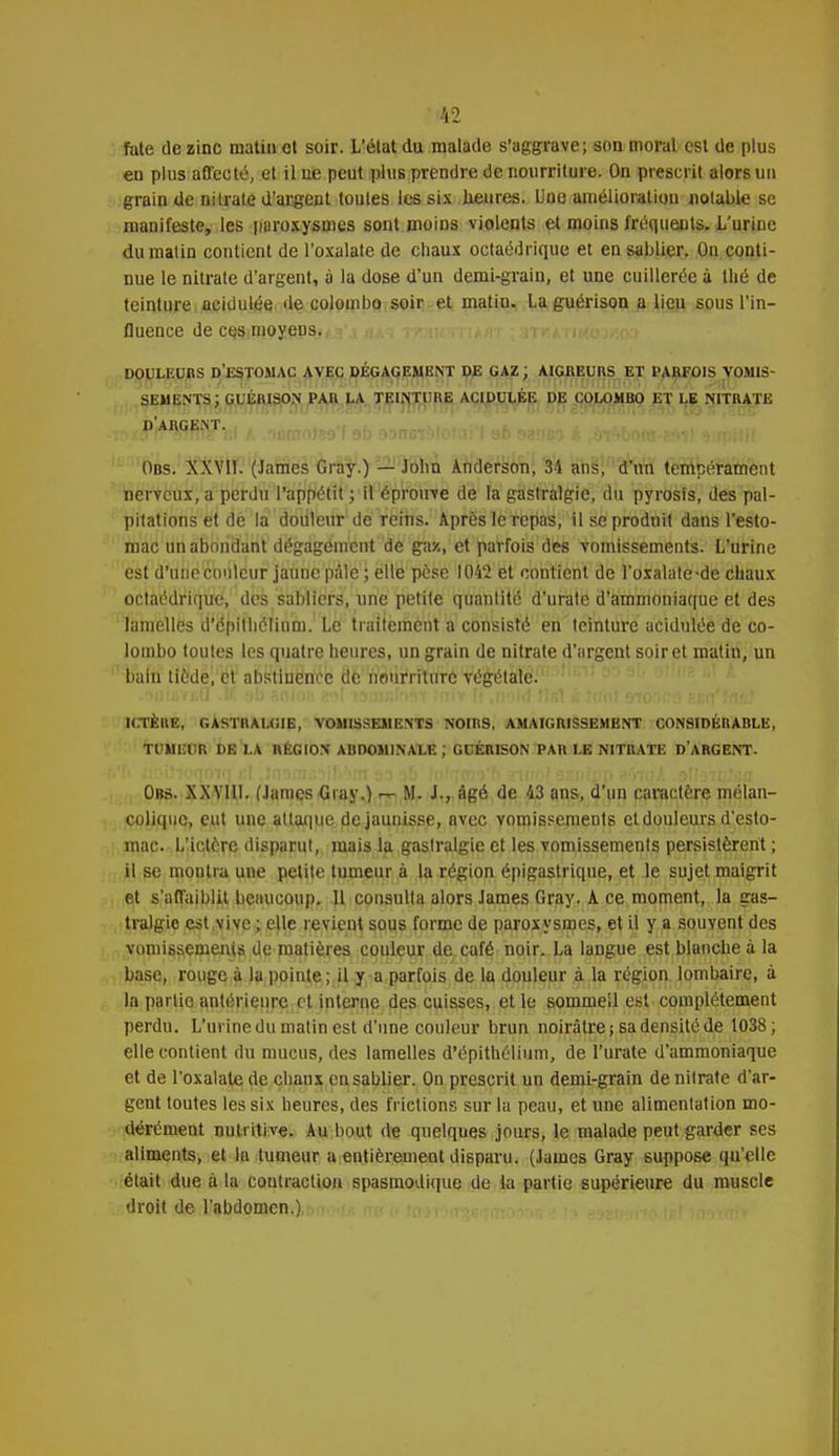 fate de zinc matin et soir. L'état du malade s'aggrave; son moral est de plus en plus affecté, et il ne peut plus prendre de nourriture. On prescrit alors un grain de nitrate d'argent toutes les six heures. Une amélioration notable se manifeste, les paroxysmes sont moins violents et moins fréquents. L'urine du matin contient de l'oxalate de chaux octaédrique et en sablier. Ou conti- nue le nitrate d'argent, à la dose d'un demi-grain, et une cuillerée à thé de teinture acidulée de Colombo soir et matin. Laguérison a lieu sous l'in- fluence de ces moyens. DOULEURS d'estomac avec dégagement de gaz ; AIGREURS ET parfois vomis- sements; GL'ÉRISON PAn LA TEINTURE ACIDULÉE DE COLOMBO ET LE NITRATE d'argent. Obs. XXVII. (James Gray.) — John Ànderson, 34 ans, d'un tempérament nerveux, a perdu l'appétit ; il éprouve de la gastralgie, du pyrosis, des pal- pitations et de la douleur de reins. Après le repas, il se produit dans l'esto- mac un abondant dégagement de gaz, et parfois des vomissements. L'urine est d'une couleur jaune pâle ; elle pèse 1042 et contient de l'oxalate-de chaux octaédrique, des sabliers, une petite quantité d'urate d'ammoniaque et des lamelles d'épithélinm. Le traitement a consisté en teinture acidulée de Co- lombo toutes les quatre heures, un grain de nitrate d'argent soir et matin, un bain liède, et abstinence de nourriture végétale. ICTÈRE, GASTRALGIE, VOMISSEMENTS NOIRS, AMAIGRISSEMBNT CONSIDÉRABLE, TUMEUR DE LA RÉGION ABDOMINALE; GDÉRISON PAR LE NITRATE D'ARGENT- Obs. XXVIII. (James Gray.) ^ M. J-, âgé de 43 ans, d'un caractère mélan- colique, eut une attaque de jaunisse, avec vomissements et douleurs d'esto- mac. L'ictère disparut, mais la gastralgie et les vomissements persistèrent ; il se montra une petite tumeur à la région épigastrique, et le sujet maigrit et s'affaiblit beaucoup. Il consulta alors James Gray. A ce moment, la gas- tralgie est vive ; elle revient sous forme de paroxysmes, et il y a souvent des vomissements de matières couleur de café noir. La langue est blanche à la base, rouge à la pointe ; il y a parfois de la douleur à la région lombaire, à la parlio antérieure et interne des cuisses, et le sommeil est complètement perdu. L'urine du matin est d'une couleur brun noirâtre; sa densité de 1038; elle contient du mucus, des lamelles d'épithélium, de l'urate d'ammoniaque et de l'oxalate de chaux en sablier. On prescrit un demi-grain de nitrate d'ar- gent toutes les six heures, des frictions sur la peau, et une alimentation mo- dérément nutritive. Au bout de quelques jours, le malade peut garder ses aliments, et la tumeur a entièrement disparu. (James Gray suppose qu'elle était due à la contraction spasmodique de la partie supérieure du muscle droit de l'abdomen.)