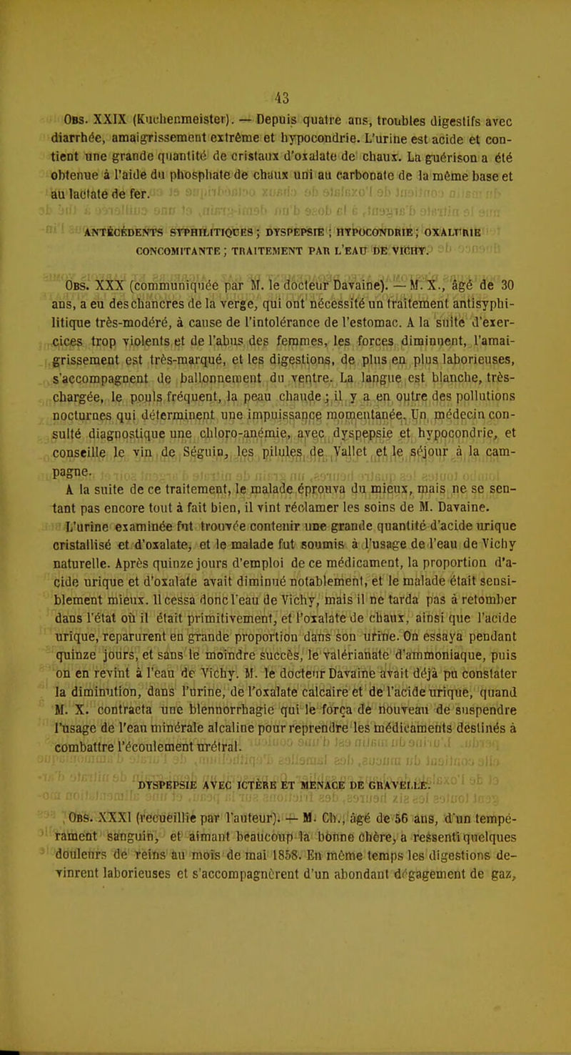 Obs. XXIX (Kuchenmeister). — Depuis quatre ans, troubles digestifs avec diarrhée, amaigrissement extrême et hypocondrie. L'urine est acide et con- tient une grande quantité de cristaux d'oxalate de chaux. La guérison a été obtenue à l'aide du phosphate de chiiux uni au carbonate de la même base et au lactate de fer. ANTÉCÉDENTS SYPHILITIQUES ; DYSPEPSIE ; HYPOCONDRIE ; OXALTME CONCOMITANTE ; TnAITEMENT PAR L'EAU DE VICHY. Obs. XXX (communiquée par M. le docteur Davaine). - M. X., âgé de 30 ans, a eu deschancres de la verge,, qui ont nécessité un traitement antisyphi- litique très-modéré, à cause de l'intolérance de l'estomac. A la suite d'exer- cices trop violents et de l'abus des femmes, les forces diminuent, l'amai- grissement est très-marqué, et les digestions, de plus eu plus laborieuses, s'accompagnent de ballonnement du ventre. La langue est blanche, très- chargée, le pouls fréquent, la peau chaude; il y a en outre des pollutions nocturnes qui déterminent une impuissance momentanée. Un médecin con- sulté diagnostique une chloro-anémie, avec dyspepsie et hypocondrie, et conseille le vin de Séguin, les pilules de Vallet et le séjour à la cam- (P,?SHSt! Jsiioa i;n-i; L oJi;i?in ab nieis au «saurait aileup sj1 esJuol odcuol A. la suite de ce traitement, le malade éprouva du mieux, mais ne se sen- tant pas encore tout à fait bien, il vint réclamer les soins de M. Davaine. L'urine examinée fut trouvée contenir une grande quantité d'acide urique cristallisé et d'oxalate, et le malade fut soumis à l'usage de l'eau de Vichy naturelle. Après quinze jours d'emploi de ce médicament, la proportion d'a- cide urique et d'oxalate avait diminué notablement, et le malade était sensi- blement mieux. 11 cessa donc l'eau de Vichy, mais il ne tarda pas à retomber dans l'état où il était primitivement, et l'oxalate de chaux, ainsi que l'acide urique, reparurent en grande proportion dans son urine. On essaya pendant quinze jours, et sans le moindre succès, le valérianate d'ammoniaque, puis on en revint à l'eau de Vichy. M. le docteur Davaine avait déjà pu constater la diminution, dans l'urine, de l'oxalate calcaire et de l'acide urique, quand M. X. contracta une blennorrhagie qui le força de nouveau de suspendre l'usage de l'eau minérale alcaline pour reprendre les médicaments destinés à combattre l'écoulement urétral. DYSPEPSIE AVEC ICTÈRE ET MENACE DE GRAVGILE. Ors. XXXI (recueillie par l'auteur). — M. Ch., âgé de 56 ans, d'un tempé- rament sanguin, et aimant beaucoup la bonne chère, a ressenti quelques doulenrs de reins an mois de mai 1858. En même temps les digestions de- vinrent laborieuses et s'accompagnèrent d'un abondant dégagement de gaz,