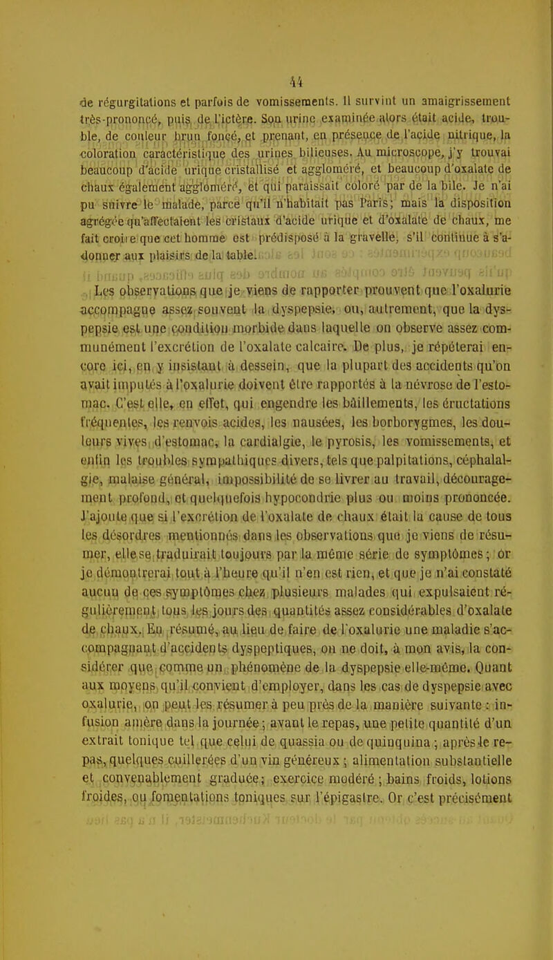 de régurgitations et parfois de vomissements. 11 survint un amaigrissement très-prononcé, puis de l'ictère. Soii urine examinée alors était acide, trou- ble, de couleur linm foncé, et prenant, en présence de l'acide nitrique, la coloration caractéristique des urines bilieuses. Au microscope, j'y trouvai beaucoup d'acide urique cristallisé et aggloméré, et beaucoup d'oxalate de chaux également aggloméré, et qui paraissait coloré par de la bile. Je n'ai pu suivre le malade, parce qu'il n'habitait pas Paris; mais la disposition agrégée qu'affectaient les cristaux d'acide urique et d'oxalate de chaux, me fait croiie que cet homme est prédisposé à la gravelle, s'il continue à s'a- donner aux plaisirs de la table. il bituup ,R'j3G3u'h huicf eob oiduioa ub aaJqnio'» oiJ6 Juavusq kiiu\> Les observations que je viens de rapporter prouvent que l'oxalurie accompagne assez souvent la dyspepsie, ou, autrement, que la dys- pepsie est une condition morbide dans laquelle on observe assez com- munément l'excrétion de l'oxalate calcaire. De plus, je répéterai en- core ici, en y insistant à dessein, que la plupart des accidents qu'on avait imputés à l'oxalurie doivent élre rapportés à la névrose de l'esto- mac. C'est elle, en elTet, qui engendre les bâillements, les éructations fréquentes, les renvois acides, les nausées, les borborygmes, les dou- leurs vives d'estomac, la cardialgie, le pyrosis, les vomissements, et enlin les troubles sympathiques divers, tels que palpitations, céphalal- gie, malaise général, impossibilité de se livrer au travail, décourage- ment profond, et quelquefois hypocondrie plus ou moins prononcée. J'ajoute que si l'excrétion de l'oxalate de chaux était la cause de tous les désordres mentionnés dans les observations quo je viens de résu- mer, elle se traduirait toujours par la mémo série de symptômes; ôr je démoulrerai tout à l'heure qu'il n'en est rien, et que je n'ai constaté aucun de ces symptômes chez plusieurs malades qui expulsaient ré- gulièrement tous les jours des quantités assez considérables d'oxalate d^chaux,! Eu ; résumé, au lieu de faire de l'oxalurie une maladie s'ac- compaguant d'accidents dyspeptiques, on ne doit, à mon avis, la con- sidérer quecomme un phénomène de la dyspepsie elle-même. Quant aux moyens qu'il convient d'employer, dans les cas de dyspepsie avec oxalurie, on peut les résumer à peu près de la manière suivante : in- fusion anière dans la journée; avant le repas, une petite quantité d'un extrait tonique tel que celui de quassia ou de quinquina ; après Je re- pas, quelques cuillerées d'un vin généreux ; alimentation subslantielle et convenablement graduée; exercice modéré ; bains froids, lotions froides, ou fomentations toniques sur l'épigaslre. Or c'est précisément