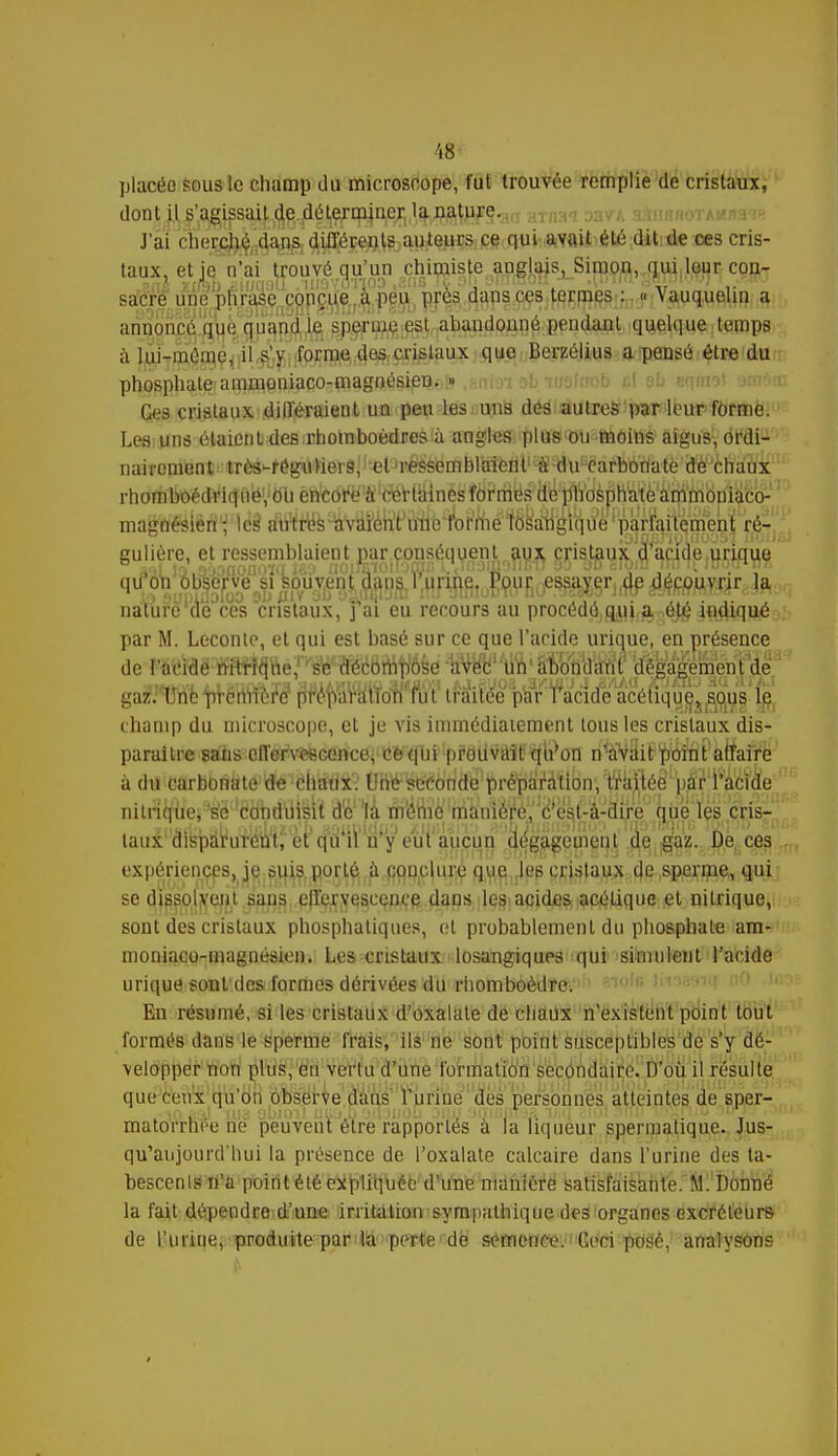 placée sous le champ du microscope, fut trouvée remplie de cristaux, dont il s'agissait de déterminer la na$fy;§.a(I aTIIM j:iytl aàfinnoTAMnai* J'ai chej^jï^g, ^péjpçftfe^ftieucs.ce. qui avait été dit de ces cris- taux, et je n'ai trouvé qu'un ^çhi^is^e^^J^Sj^Si^^^^,^^ con-r satire uneufiraiiè ÇîÇîPg^V'sfîr ^;P^^\^J*^-;4^P?f^îÇFP^'^Tr^^^^IW^iRr annoncé que qp^fô sj^Bjei;esi abandonné pendant quelque temps à lui-même, il s'y forme des cristaux que Berzélius a pensé être du phosphate ammoniaco-magnésien. » krob fil eb arçflwl >arôi Ces cristaux différaient un peu les uns des autres par leur forme. Les uns étaient des rhomboèdres à angles plus ou moins aigus, ordi- nairement très-rég'ùWerâ; t4 ressemblaient'^^u^driôttatë'^èhaux rhomboédtficffib^bTi én'cdfWcfertâines îôMcffTOWosâh^è^ih'moniaco- magnésien; les autres avaient innVTOf!mé/'18sa4{gïqùé'parfaitement ré- gulière, et ressemblaient par conséquent aux cristaux d'acide urique ([u on observe si souy^nl flajis^run^ la nalùfe'cie ces cristaux,'fai eu recours au procedéjOjUjtja^ejé 4ftïiqnéc par M. Leconte, et qui est basé sur ce que l'acide urique, en présence de VMM'■WÊ^heJW^iM^é 'IrVeV'tftV iîWdÈt'^i^mè^S^ gaiMe ft'ëMïî P^MoWt1 traitée pOTaad^acétiqyejl^1^ champ du microscope, et je vis immédiatement tous les cristaux dis- paraître sans effervescence, ce qui prodvâïP^tfon n%Vâitëp\Jni l'affaire à du carbonate dé!êhtffli- Uhe^conde préparation, ttaftéê u|fr|i*i'(érae. nitnqùe, '^ë 'êdbd'iiifeu d'c'la m'emè^mànlérèj,' #es,f-&-airés jjùe les cris- taux disparurent; et qu'il n'y eut aucun dégagement de gaz. De ces expériences, je suis porté à conclure que les cristaux de sperme, qui se dï^sp^ejit sans effervescence dans les acides acélique et nitrique, sont des cristaux phosphatiques, et probablement du phosphate am- moniaco-magnésien. Les cristaux losaugiques qui simulent l'acide urique sou t des formes dérivées du rhomboèdre. En résumé, si les cristaux d'oxalate de chaux n'existent point tout formés dans le sperme frais, ils ne sont point susceptibles de s'y dé- velopper non plus, en vertu d'une formation secondaire. D'où il résulte que ceux qu'on observe dans l'urine des personnes atteintes de sper- matorrhée ne peuvent être rapportés à la liqueur spermatique. Jus- qu'aujourd'hui la présence de l'oxalate calcaire dans l'urine des ta- bescenlsn'a point été expliquée d'une manière satisfaisante. M. Donné la fait dépendre d'une irritation sympathique des organes excréteurs de l'urine, produite par ld'pprte'de semence. Gcci posé, analysons