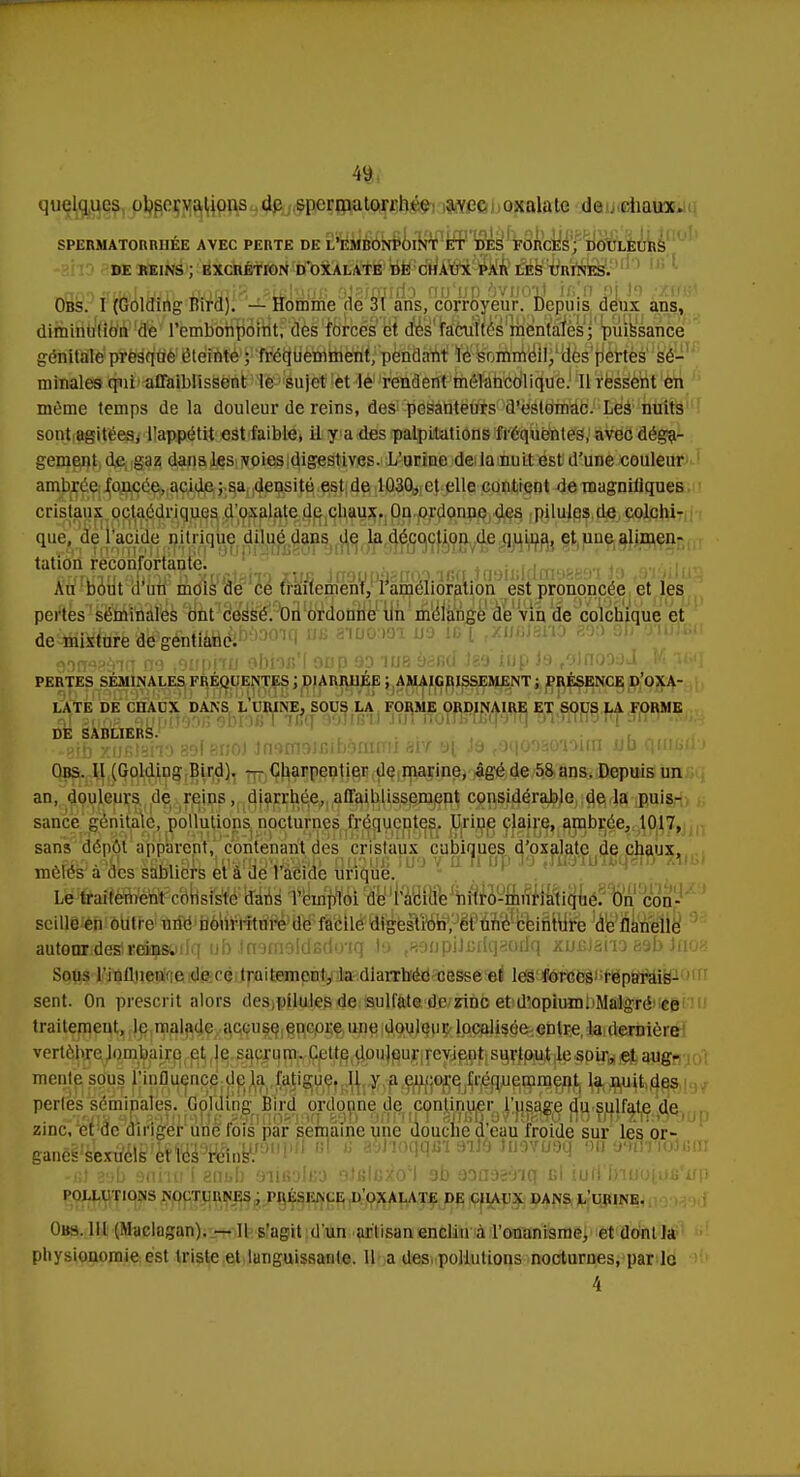 quelques observations de spermutorrhéo avec oxalate de chaux. SPERMATORRUÉE AVEC PERTE DE L'EMBONPOINT ET DES FORCES; DOULEURS DE REINS ; EXCRÉTION DOXALATE DE CHAUX PAR LES URINES. nn f aal ixin XLntlïfR PLsISlJG OJaifflifiO DU'liP SVUOli lli'fl S[ S*) .'XtfBi Obs. I (Golding Tîird). — Homme de 31 ans, corroyeur. Depuis deux ans, diminution de l'embonpoint, des forces et. des facultés mentales; puissance génitale presque éteinte ; fréquemment, pendant le sommeil, des pertes sé- minales qui affaiblissent le sujet et le rendent mélancolique. Il ressent en même temps de la douleur de reins, des pesanteurs d'estomac. Les nuits sont agitées, l'appétit est faible, il y a des palpitations fréquentes, avec déga- gement de gaz dans les voies digestives. L'urine de la nuit est d'une couleur ambrée foncée, acide ; sa densité est de 1030, et elle contient de magniiiques cristaux octaédriques d'oxalate de chaux. Ou ordonne des pilules de colchi- que, de l'acide nitrique dilué dans de la décoction de quiua, et une alimen- tation reconfortante. Au bout d'un mois de ce traitement, l'amélioration est prononcée et les pertes séminales ont cessé. On ordonne un mélange de vin de colchique et de mixture de gentiane. 93Q93àl(T 09 SUOilU 9f)iOB'[ 90p 9D 108 93fi(l JS9 IUp J9 fOJfIQ0OJ M 3&q PERTES SÉMINALES FRÉQUENTES J DIARRHÉE ; AMAIGRISSEMENT ; PRÉSENCE D'OXA- LATE DE CDACX DANS h URINE, SOUS LA FORME ORDINAIRE ET SOUS LA FORME if ?nofi ourjiJèDR 9Dr)i>T icff aoiifi'ii JiiTiTuinnfcqo™ DE SABLIERS. •*8ib xuBlaho 89f enoJ insmaifiibonirrii m a[ ia (9qooao'nwn jud quu>ik Obs. Il (Golding Bird). — Charpentier de marine, âgé de 58 ans. Depuis un an, douleurs de reins, diarrhée, affaiblissement considérable delà puis- sance génitale, pollutions nocturnes fréquentes. Urine claire, ambrée, 1017, sans dépôt apparent, contenant des cristaux cubiques d'oxalate de chaux, mêlés a des sabliers et a de 1 acide urique. Le traitement consi seille en outre une autemridœlïeipoilq ub Jn9m9ldfido'iq la 183 o pi J Iq aod q xuBlano 89b iaon Sous l'inllnen. e de ce traitement, la diarrhée cesse et les forces1 reparais- sent. On prescrit alors des pilules de sulfate de zinc et d'opium. Malgré ce traitemeul^jl^jrip^J^ç^c^ui^jgpcore une douleur localisée entre, la: dernière vertèbre lombaire et le sacrum. Cette douleur revient surtout le soir, et augi- perles séminales. Golding Bird ordonne de continuer l'usage du sulfate de zinc, et de diriger une fois par semaine une douche d'eau froide sur les or- ganéitaeiïffâ«W9,,l,?' « 2 a&wqqûïaifeiimcraq BH.eJ%tttf9in |P -fil 89b 9nho'i aabb 9iiB3lB3 gJfilcxo'l ob 9Da9ey'iq cl iurl fonj'oj,ufi'iip POLLUTIONS NOCTURNES ; PRÉSENCE I) OXALATE DE CIIAUX DANS L URINE. Obs. III (Muclagan). — 11 s'agit d'un artisan enclin à l'onanisme, etdontla physionomie est triste et languissante. Il a des, pollutions nocturnes, par le 4 15 cl o 1 tlLI'lO 111 1 ' j 11C, ■nsisic dans l'emploi de l'acide nitro-muriatique. On con- ; nourriture de facile digestion, et une ceinture de flanelle