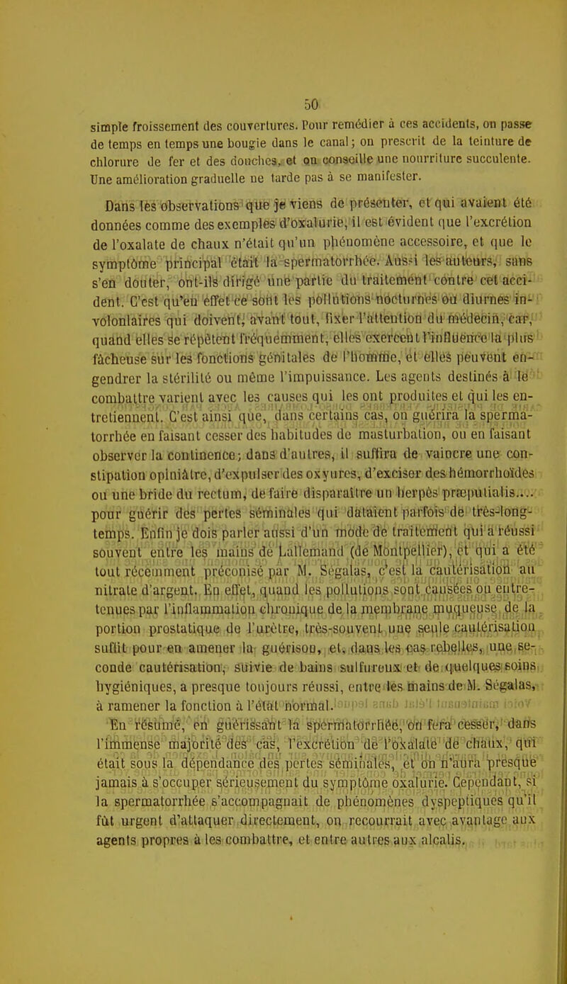 simple froissement des couvertures. Pour remédier à ces accidents, on passe de temps en temps une bougie dans le canal; ou prescrit de la teinture de chlorure de fer et des douches, et on conseille une nourriture succulente. Une amélioration graduelle ne tarde pas à se manifester. Dans lès observations que je viens de présenter, et qui avaient été données comme des exemples d'oxalutïe, il est évident que l'excrétion de l'oxalate de chaux n'était qu'un phénomène accessoire, et que le symptôme principal était la spermatorrhée. Aussi les auteurs, san6 s'en douter, ont-ils dirigé une partie du traitement contre cet acci- dent. C'est qu'en effet ce soilt les pollutions nocturnes ou diurnes ^! volontaires qui doivent; avant tout, fixer l'attention du médecin, car, quand elles se répètent fréquemment, elles exercent fin 11 ueneo la plus fâcheuse sur les fonctions génitales de l'homme, et elles peuvent en- gendrer la stérilité ou môme l'impuissance. Les agents destinés à le combattre varient avec les causes qui les ont produites et qui les en- 'niTOHo/.n . n4,i . nu'' ^aiiiyflKi'j 'rjiuu ^'-HinTr/H'/ wr'^isu.Vi 'ia sih>* trctiennenl. C'est ainsi que, dans certains cas, on guérira la sperma- torrhée en faisant cesser des habitudes de masturbation, ou en faisant observer la continence; dans d'autres, il suffira de vaincre une con- stipation opiniâtre, d'expulser des oxyures, d'exciser des hémorrhoïdes ou une bride du rectum, défaire disparaître un herpès prœputialis— pour guérir des pertes séminales qui dataient parfois de très-long- temps. Enfin je dois parler aussi d'un mode de traitement qui a réussi souvent enlre les mains de L a 11 e m a n il (d ë 'Motl tWéilïëî'), ' ' ^'ati a été tout récemment préconisé par M. Ségaîas, c'est la cautérisation au nitrate d'argent. Eu effet, quand les pollutions sont causées bu^euUë^' trimes par riuilainmatiou chronique de la membrane muqueuse du la portion prostatique do l'urètre, très-souvenl une seule cautérisation suliil pour en amener la guérisoo, et, daus les cas rebelles, une se- conde cautérisation, suivie de bains sulfureux et de quelques soins hygiéniques, a presque toujours réussi, entre les mains de M. Ségalas, à ramener la fonction à l'état normal.1:1>'P 'i mb Ib-I&I tasasiatenj toioV En résumé, en gùéris'sa'nt la spérWhKjfrHêéi'ïW'fl^éfeSSÔri'^ite l'immense majorité des cas, l'excrétion de l'oxalate de chaux, qui était sous la dépendance des pertes séminales, et oh n'aura presque jamais à s'occuper sérieusement du symptôme oxalurie. Çep'enaaht, si la spermatorrhée s'accompagnait de phénomènes dyspeptiques qu'il fût urgent d'attaquer directement, on recourrait avec avantage aux agents propres à les combattre, et entre autres aux alcalis.