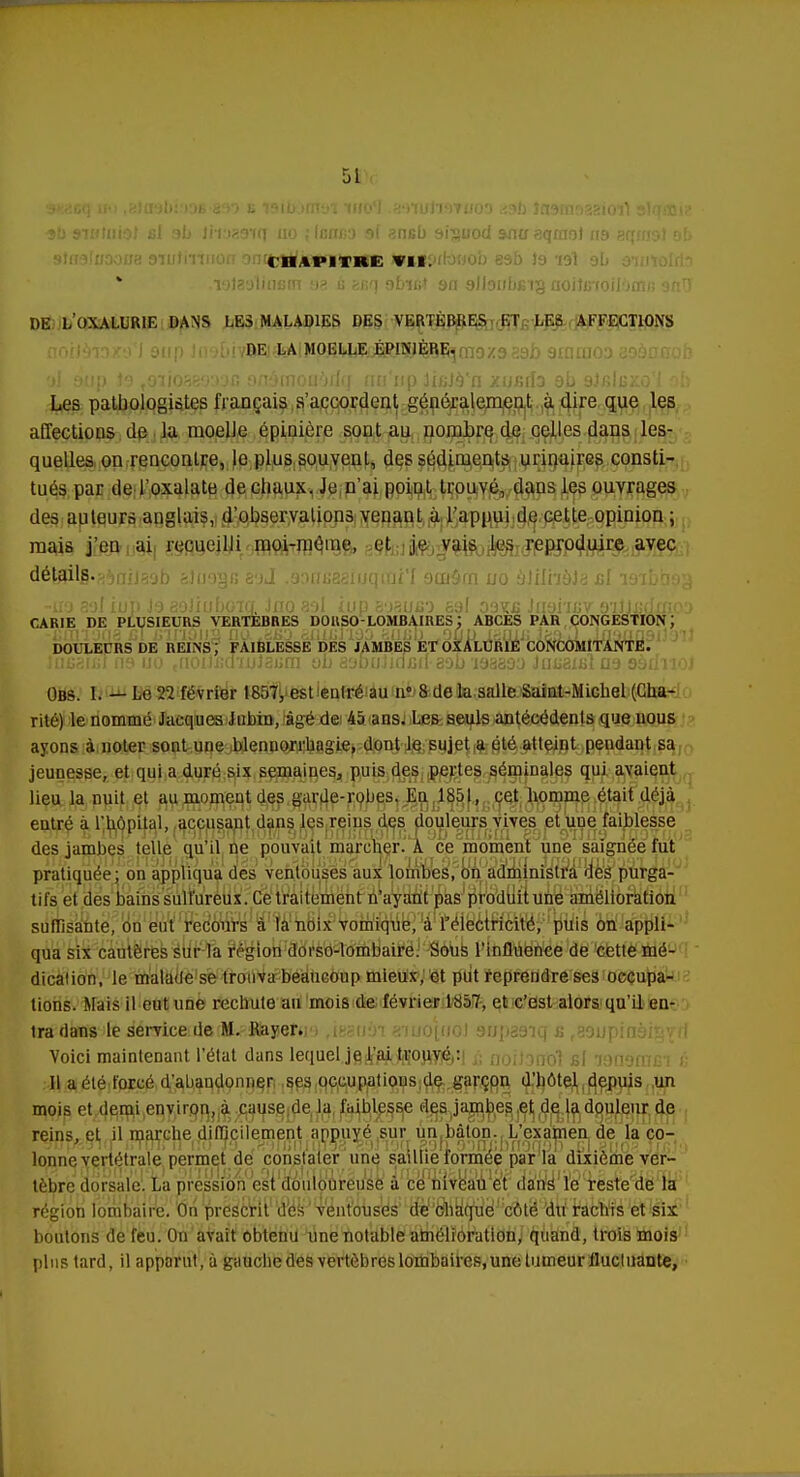 me ■ •9b siamiol si ab Imaaiq no ; Igiïisd 9f ancb 91'suod antr aqmol 119 aqrfjgl oi> CHAPITRE VII. .lotaalinsm aa g auq 9fafi* 9a glbubcig ooilcfoilam/; onr) DE LOXALLR1E DANS LES MALADIES DES VERTÈBRES ET LES AFFECTIONS DE LA MOELLE ÉPIN1ÈRE. yl 9up 19 to'ïiosfj'Wjo 9ûâni0flàrig nu'np jicJà'n xusila 9b sJfilexo'l ab Les patbologistes français s'accordent généralement à dire que les affections de la moelle épiaière sont au nombre de celles dans les- quelles on rencontre, le plus souvent, des sédiments urinaires consti- tués par de l'oxalate de cliaux. Je n'ai point trouvé, dans les ouvrages des auteurs anglais, d'observalions venant à l'appui de cette opinion ; mais j'en ai recueilli moi-même, et je vais les reproduire avec détsilg.fi^nilaob &J(jo§b aoJ .aouuaaiijqini'f omôrn no àJilhèJa £l loibaog -no sol iup J9 aoJiubora Jno aol iup aasuo ssl d9tuî Jii9i'n;v 9Tljjjdxno3 CARIE DE PLUSIEURS VERTEBRES DOllSO-LOMBAIRES ', ABCES PAR CONGESTION ', DOULECRS DE REINS; FAIBLESSE DES JAMBES ET OXALUR1Ë CONCOMITANTE. JubsikT n9 uo ,fioijjGdTnJ3iirn ob asDuJidxîu-aob'193399 Jnu3i£Îa9 sàdrioj Obs. I. — Le 22 février 1857, est eulré au n° 8 de la salle Saint-Michel (Cha- rité) le nommé Jacques Jubin, âgé de 45 ans. Les seuls antécédents que nous ayons à noter sont une blennorrbagie, dont le sujet a été atteint pendant sa jeunesse, et qui a duré six semaines, puis des pertes séminales qui avaient lieu la nuit et au moment des garde-robes. En 1851, cet homme était déjà entré à l'hôpital, accusant dans les reins des douleurs vives et une faiblesse des jambes telle qu'il ne pouvait marcher. A ce moment une saignée fut pratiquée; on appliqua des ventouses aux lombes, on administra des purga- tifs et des bains sulfureux. Ce traitement n'ayant pas produit une amélioration suffisante, on eut recours à la noix vomique, à l'électricité, puis on appli- qua six cautères sur la région dorso-lombaire. Sous l'influence de cette mé- dicalion, le malade se trouva beaucoup mieux, et put reprendre ses occupa- tions. Mais il eut une rechute au mois de février 1857, et c'est alors qu'd en- tnPdbtfS'ife iémcente(M.?Jlaj!et«*),te? 11 in aiuo((iol supasiq b r89upinàiï}vri Voici maintenant l'état dans lequel je l'ai trouvé : Il a été forcé d'abandonner ses occupations de garçon d'hôtel depuis un mois et demi environ, à cause de la faiblesse des jambes et de la douleur de reins, et il marche difficilement appuyé sur un bâton. L'examen de la co- lonne vertétrale permet de constater une saillie formée parla dixième ver- tèbre dorsale. La pression est douloureuse à ce niveau et dans le reste de la région lombaire. On prescrit des ventouses de chaque côté du rachis et six boutons de feu. On avait obtenu une notable amélioration, quand, trois mois plus tard, il apparut, à gauche des vertèbres lombaires, une tumeur fluetuante,