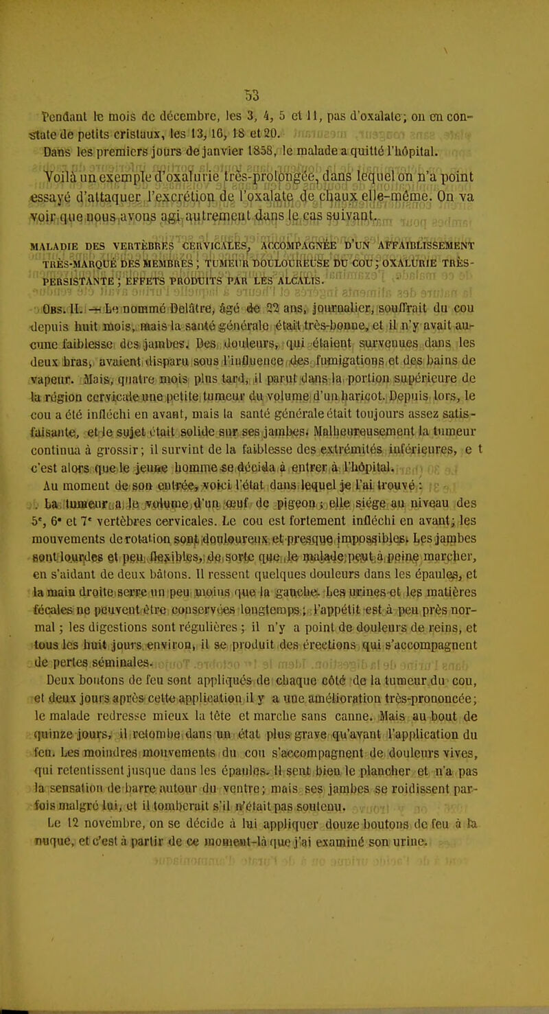 tendant le mois de décembre, les 3, 4, 5 et 11, pas d'oxalalc; ou en con- state de petits cristaux, les 13,16, 18 et 20. Dans les premiers jours de janvier 1853, le malade a quitte l'hôpital. Voilà un exemple d'oxalurie Irès-prolongée, dans lequel on n'a point essayé d'attaquer l'excrétion de l'oxala.te, de chaux elle-même. On va voir que nous avons agi aulremeul dans le cas suivaot. MALADIE DES VERTÈBRES CERVICALES, ACCOMPAGNÉE D'UN AFFAIBLISSEMENT TRÈS-MARQUÉ DES MEMBRES ; TUMEUR DOULOUREUSE DU COU; OXALURIE TRÈS- PERSISTANTE ; EFFETS PRODUITS PAR LES ALCALIS. Obs. II. — L, nommé Delâtre, âgé de 22 ans, journalier, souffrait du cou •depuis huit mois, mais la santé générale était très-bonne, et il n'y avait au- cune faiblesse des jambes. Des douleurs, qui étaient survenues dans les deux bras, avaient disparu sous l'influence des fumigations et des bains de vapeur. Mais, quatre mois plus tard, il parut dans la portion supérieure de la région cervic ale une petite tumeur du volume d'un haricot. Depuis lors, le cou a été infléchi en avant, mais la santé générale était toujours assez satis- faisante, et le sujet était solide sur ses jambes* Malheureusement la tumeur continua à grossir; il survint de la faiblesse des extrémités inférieures, e t c'est alors que le jcime homme se décida à entrer à l'hôpital. Au moment de son entrée, voici l'état dans lequel je L'ai trouvé : La tumeur a le volume d'un umf de pigeou ; elle siège au niveau des 5e, 6' et 7* vertèbres cervicales. Le cou est fortement infléchi en avant; les mouvements derotation sont douloureux et presque impossibles. Les jambes sont lourdes et peu flexibles, de sorte que le malade peut à peine marcher, en s'aidant de deux bâtons. Il ressent quelques douleurs dans les épaules, et la niaiu droite serre un peu moins que la gauche. Les urines et les matières fécales ne peuvent être conservées longtemps; l'appétit est à peu près nor- mal ; les digestions sont régulières ; il n'y a point de douleurs de reins, et tous les huit jours environ, il se produit des érections qui s'accompagnent PtâiteROttGfffl^iitâ^iorooT .oi<ïot?o i*l si msl>r .aoitasgibel 9b orrniïl ?.nth Deux boutons de feu sont appliqués de chaque côté de la tumeur du cou, et deux jours après cette application il y a une amélioration très-prononcée; le malade redresse mieux la tète et marche sans canne. Mais au bout de quinze jours, il retombe dans un état plus grave qu'avant l'application du feu. Les moindres mouvements du cou s'accompagnent de douleurs vives, qui retentissent jusque dans les épaules. H sent bien le plancher et n'a pas la sensation de barre autour du ventre; mais ses jambes se roidissent par- fois malgré lui, et il tomberait s'il n'était pas soutenu. Le 12 novembre, on se décide à lui appliquer douze boutons de feu à ta nuque, et c'est à partir de ce mome-ut-là que j'ai examiné son urine.