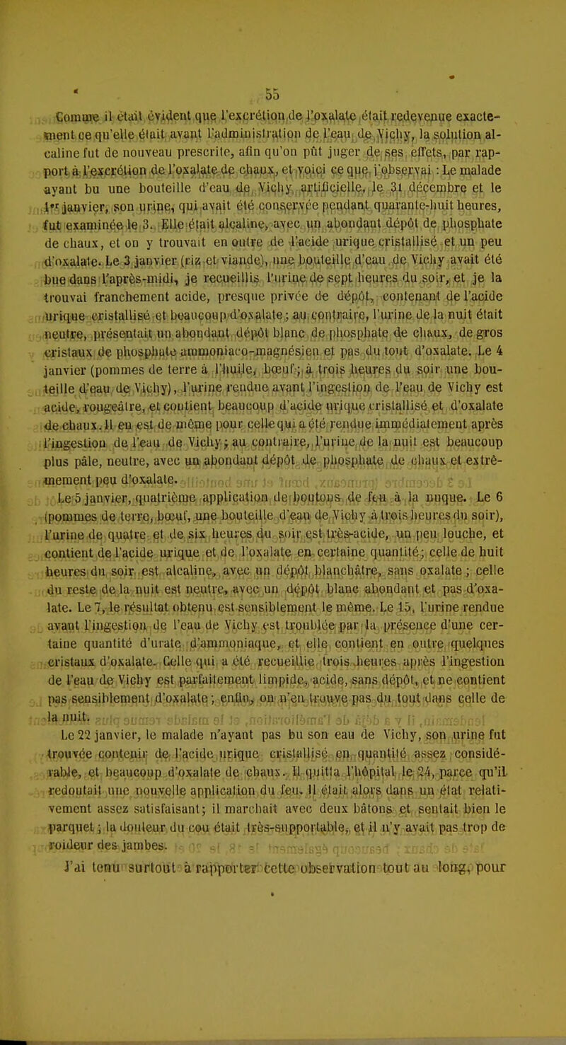 s,55 Comme il était évident que l'excrétion de l'oxulutc était redevenue exacte- ment ce qu'elle élait avant l'administration de l'eau de Vichy, la solution al- caline fut de nouveau prescrite, afin qu'on pût juger de ses ciïets, par rap- port à l'excrétion de l'oxalate de chaux, et voici ce que j'observai : Le malade ayant bu une bouteille d'eau de Vichy artificielle, le 31 décembre et le 1 janvier, son urine, qui avait été conservée pendant quarante-huit heures, fut examinée le 3. Elle était alcaline, avec un abondant dépôt de phosphate de chaux, et on y trouvait en outre de l'acide urique cristallisé et un peu d'oxalate. Le 3 janvier (riz et viande), une bouteille d'eau de Vichy avait été bue dans l'après-midi, je recueillis l'urine de sept heures du soir, et je la trouvai franchement acide, presque privée de dépôt, contenant de l'acide urique cristallisé et beaucoup d'oxalate; au contraire, l'urine de la nuit était neutre, présentait un abondant dépôt blanc de phosphate de chaux, de gros cristaux de phosphate ammoniaco-magnésjen et pas du tout d'oxalate. Le 4 janvier (pommes de terre à l'huile, bœuf; à trois heures du soir une bou- teille d'eau de Vichy), l'urine rendue avant l'ingestion de l'eau de Vichy est acide, rougeâlre, et contient beaucoup d'acide urique cristallisé et d'oxalate de chaux. 11 eu est de môme pour celle qui a été rendue immédiatement après l'ingestion de l'eau de Vichy ; au contraire,.l'urine de la nuit est beaucoup plus pâle, neutre, avec uu abondaut dépôt de phosphate de chaux et extrè- îPHPPÇpftB/ÎV jJlP^Biâtë'ûHiotiiori smr 1m tuocd .xiteantiiQ] oiimvvob l o.î Le 5 janvier, quatrième application de boutons de feu à la nuque. Le 6 ipomines de terre, bœuf, une bouteille d'eau de Vichy à trois heures du soir), l'urine de quatre et de six heures du soir est très-acide, uu peu louche, et contient de l'acide urique et de l'oxalate en certaine quantité; celle de huit heures du soir est alcaline, avec un dépôt blanchâtre, sans oxalate ; celle du reste de la nuit est neutre, avec un dépôt blanc abondant et pas d'oxa- late. Le 1, le résultat obtenu est sensiblement le même. Le 15, l'urine rendue avant l'ingestion de l'eau de Vichy est troublée par la présence d'une cer- taine quantité d'uratc d'ammoniaque, et elle contient en outre quelques cristaux d'oxalate. Celle qui a été recueillie trois heures après l'ingestion de l'eau de Vichy est parfaitement limpide, acide, sans dépôt, et ne contient pas sensiblement d'oxalate ; enfin, on n'en trouve pas du tout dans celle de (3}ftJHè& sulqsumoï sbfilern 91 la ,noilc-(ollèmB*I ah è&b s v Ii .nicmsbnsl Le 22 janvier, le malade n'ayant pas bu son eau de Vichy, son urine fut trouvée contenir de l'acide urique. cristallisé en quantité assez considé- rable, et beaucoup d'oxalate de chaux. 11 quitta l'hôpital le.24, parce qu'il redoutait une nouvelle application du feu» Il était alors dans un étal relati- vement assez satisfaisant; il marchait avec deux bâtons et sentait bien le parquet ; la douleur du cou était très-supportable, et il n'y avait pas trop de -foidenr defcjambest f$ rjp 9( %r ,r t^radls^ orro.^sfB^rf xnà&oébdtet J'ai tenu surtout à rapporter cette observation tout au long, pour