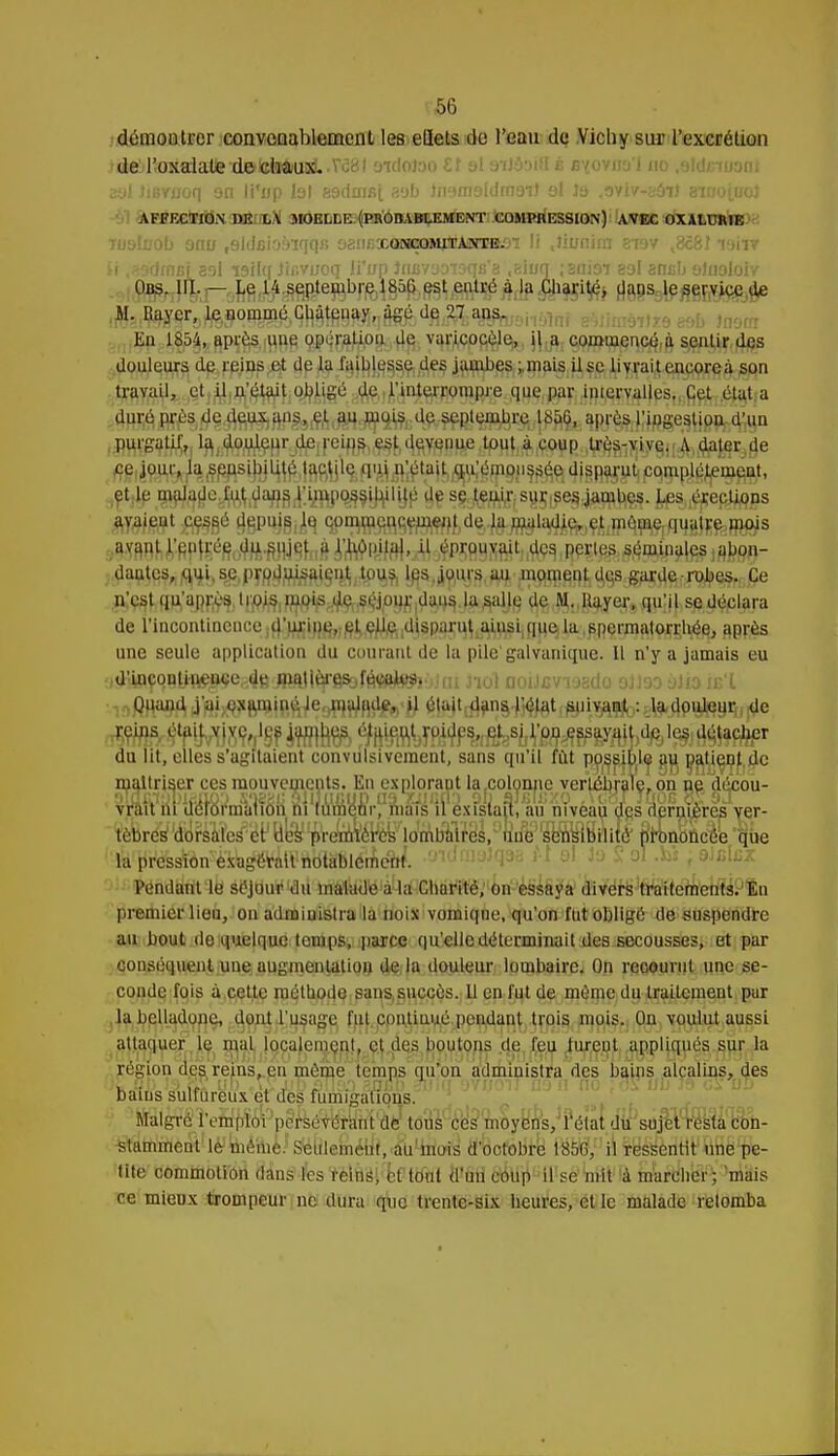 démontrer convenablement les ellets du l'eau de Vichy sur l'excrétion dejl'oîialatte'delitofcuiii.V'cai sidoioo SI al otI&hB é b^oyos'I no /jidnuon; atd JiBvuoq on li'up tel 89dmBi sofa în'mioldfnoil ol 3a .3vi/-aôi) Bnjojuoj AFFECTION DE L V MOELLE (PROBABLEMENT COMPItESSION) AVEC OXALURIE Tuoluob onu r9ldaioàiqqfi osiiExar^MrrAasm.o'î li .Jiunira aiav ,8c8I vmv ii ,39clmBi 39I isilq Jinviroq li'up Jniivyoïoqfi'g «sinq ;2iiioi eol emm olnoloiv Obs. III. - Le 14 septembre 1856 est entré à la Charité, dans le service de M. Rayer, le nommé Chàtenay, âgé de 27 ans. En 1854, après une opération de varieocèle, il a commencé à sentir des douleurs de reins et de la faiblesse des jambes ; mais il se livrait encore à son travail, et il n'était obligé de l'interrompre que par intervalles. Cet état a . dur.éjprésdç.d^a^^^^ W^firfRSe,4}89ln^n purgatjj^^ l^J.d^(^pr.jijeIreifl^^f14fiWfi^i^H^iWRii^lW§uÀ)llîflèEjÔe et le ^^e^.dafl^ly^po^^iyé Ijç sy^f|s^|^|g^^. jjfSj^ep^qps dautcs^^ui.s^py^ijji^lgn^ tuus les jouis au .m^çn^^garde robe%jÇe de l'incontinence jfl^i^^ff^jç^ft^^spaynïj^çvsijla.,^permator^bj^^ R@|^a. une seule application du courant de la pile galvanique. Il n'y a jamais eu .,dUoçoiîyi^eâ4BJ!^l^^f6«eto')ifii Jiot ooiJBViaada oJJoo àiia is'X du lit, eiles s'agitaient convulsivement, sans qu'il fut possibla au paient de maîtriser ces mouvements. En explorant la-Coloimever^e^aTe.on ne, decou- vrWm'u^fëii'njaifâii ni1fume,mvmafé1il exisiap, au niveau ags aernrères ver- tèbrés'tforsMes^ér1 Bey^VemTér^'lJmlialifës,yun%)fsen^îBilitéc' 8ronoÛcee que lapressïàu'è'xbg^âU'^dtàlSlémeW. •fndm&i^B M o\ Jo Sol .M f SJcIcz Pendant le séjour du malade à la Charité, on essaya divers traitements. En premier lieu, on administra la noix vomiqne, qu'on fut obligé de suspendre an bout do quelque temps, parce qu'elle déterminait des secousses, et par conséquent une augmentation de la douleur lombaire. On recourut une se- conde fois à cette méthode sans succès. 11 en fut de même du traitement par la belladone, dont l'usage fut continué pendant trois mois. Ou voulut aussi attaquer le mal localement, et des boutons de (eu turent appliqués sur la région des reins, en même temps qu'on administra des bains alcalins, des Bains sulfureux et des fumigations. Malgré l'emploi persévérant de tous ces moyens, l'état du sujet resta con- stamment le même. Seulement, au mois d'octobre 185G, il ressentit une pe- tite commotion dans les reins, et tout d'un coup il se mit à marcher; mais ce mieux trompeur ne dura que trente-six heures, et le malade retomba