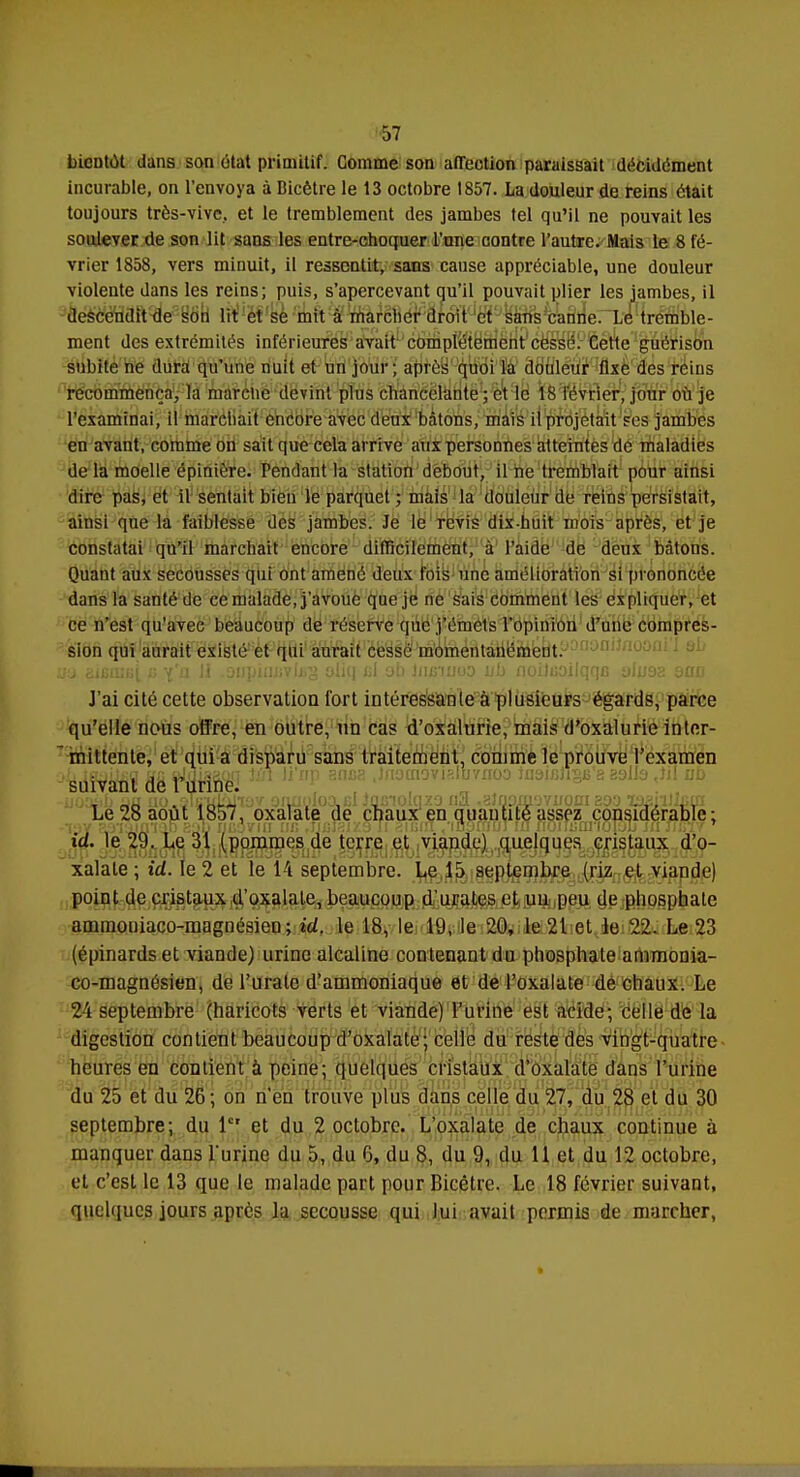 bientôt dans son état primitif. Comme son affection paraissait décidément incurable, on l'envoya à Bicêtre le 13 octobre 1857. La douleur de reins était toujours très-vive, et le tremblement des jambes tel qu'il ne pouvait les soulever de son lit sans les entre-choquer l'une contre l'autre. Mais le 8 fé- vrier 1858, vers minuit, il ressentit, sans cause appréciable, une douleur violente dans les reins; puis, s'apercevant qu'il pouvait plier les jambes, il descendit de son lit et se mit à marcher droit et sans canne. Le tremble- ment des extrémités inférieures avait complètement cessé. Cette guérison subite ne dura qu'une nuit et un jour; après quoi la douleur fixe des reins recommença, la marche devint plus chancelante ; et le 18 février, jour où je l'examinai, il marchait encore avec deux bâtons, mais il projetait ses jambes en avant, comme on sait que cela arrive aux personnes atteintes de maladies de la moelle épinière. Pendant la station debout, il ne tremblait pour ainsi dire pas, et il sentait bien le parquet ; mais la douleur de reins persistait, ainsi que la faiblesse des jambes. Je le revis dix-huit mois après, et je constatai qu'il marchait encore difficilement, à l'aide de deux bâtons. Quant aux secousses qui ont amené deux fois une amélioration si prononcée dans la santé de ce malade, j'avoue que je ne sais comment les expliquer, et ce n'est qu'avec beaucoup de réserve que j'émets l'opinion d'une compres- sion qui aurait existé et qui aurait cessé momentanément, «a Bifimfii b i'a M .oupiiiDvuiS oliq cl ob liiBumo ub noiluoilqqB alu9a qod J'ai cité cette observation Tort intéressante à plusieurs égards, parce qu'elle nous offre, en outre, un cas d'oxalurie, mais d'oxalurie inter- mittente, et qui a disparu sans traitement, comme le prouve l'examen ^àîitëfiï fiS WiïSfêi ,iDp snca ',fIotnovisivno° ioaiiîiiSB'e 29lls ,)il ub Le 28 août 1857, oxalate de chaux en quantité assez considérable; id. le 29. Le 31 (pommes de terre et viande) quelques cristaux d'o- xalale ; id. le 2 et le 14 septembre. Le 15 septembre (riz et viande) point de cristaux d'oxalate, beaucoup d'urates et un peu de phosphate ammouiaco-magnésieo ; id. le 18, le 19, le 20, le 21 et le 22. Le 23 (épinardset viande) urine alcaline contenant du phosphate ammonia- co-magnésien, de l'uralc d'ammoniaque et de l'oxalate de chaux. Le 24 septembre (haricots verts et viande) l'urine est acide; celle de la digestion contient beaucoup d'oxalate; celle du reste des vingt-quatre heures en contient à peine; quelques cristaux d'oxalate clans l'urine du 25 et du 26; on n'en trouve plus dans celle du 27, du 28 et du 30 septembre; du 1er et du 2 octobre. L'oxalate de chaux continue à manquer dans l'urine du 5, du 6, du 8, du 9, du 11 et du 12 octobre, et c'est le 13 que le malade part pour Bicêtre. Le 18 février suivant, quelques jours après la secousse qui lui avait permis de marcher,