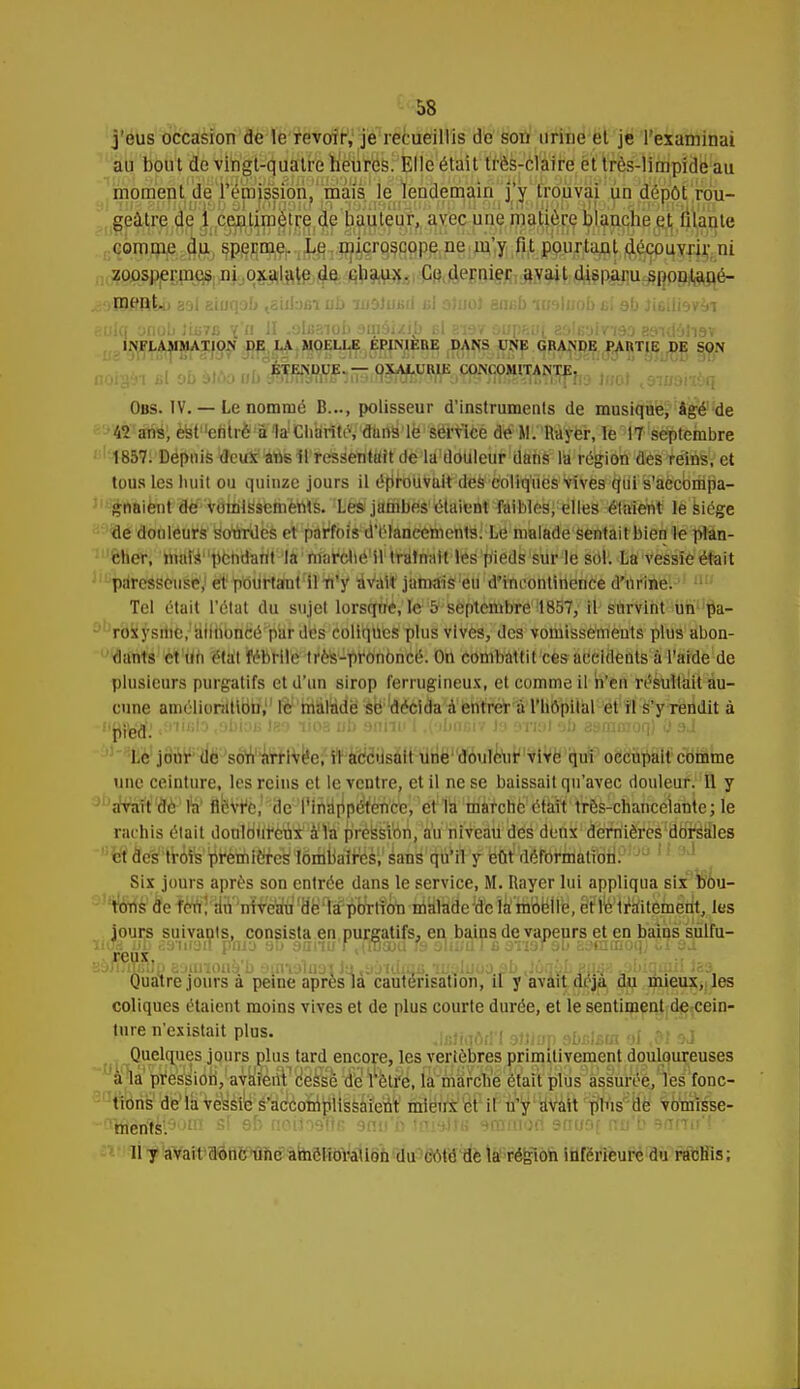 j'eus occasion de le revoir, je recueillis de sou urine et je l'examinai au bout de vingt-quatre heures. Elle était très-claire et très-limpide au moment de l'émission, mais le lendemain j'y trouvai un dépôt rou- geàtre de 1 centimètre de hauteur, avec une matière blanche et lilante comme du sperme. Le microscope ne m'y lit pourtant découvrir ni zo.osppEpy#, ni oxalate de chaux. Ce dernier avait dispàtiu^ppjl^é- i )IS#ftLi 33l giuqob tsiiI-J6i ub ludiufiiJ bI otnol em;b tuslnob si ob Ji&dmài eulq onob Siniù v/n H .olcaiob 3ui9i/.ib el si9v oup&ui aoleaimo asivl'jli9v INFLAMMATION DE LA MOELLE ÉPJNIERE DANS UNE GRANDE PARTIE J)E SON aai ,b biùo ubmmimmwsmm®mto mt\^,q Obs. IV.— Le nommé B..., polisseur d'instruments de musique, âgé de kl aria; èfeitenlrè:S1alChbrttél,!ldtD^,lfe1%8'¥lce de M. Rayer, le 17 septembre 1857. Depuis deux ans 51 ressentait de la douleur dans la région des reins, et tous les huit ou quinze jours il éprouvait des coliques vives qui s'accompa- gnaient de vomissements. Les jambes étaient faibles, elles étaient le siège de douleurs sourdes et parfois d'élancements; Le malade sentait bien le plan- cher, niais1'pendant la marche il tratn'àH'Nés1'pieds sur le sol. La vessie était paressciisé,^éjt!JpiotjHa(nirtlTi,y 4v^ttjamàîs'lëù'd'incontinence d'urine. 1 110 Tel était l'état du sujet lorsque, le 5 septembre 1857, il survint un pa- roxysine,'afitibnèé par des coliques plus vives, des vomissements plus abon- dants^'im état fébrile très-prononcé. On combattit ces aéeidents à l'aide de plusieurs purgatifs et d'un sirop ferrugineux, et comme il n'en résultait au- cune amélioration,1' mâfodë ^toècida à entrer à l'hôpital et il s'y rendit à JHWfc ■ 11,8,3 96,01 rioa ub Bflh0 1 ,,M;,V'J'' w»»9?» ^mmoq) OsJ Le jour ,1e son arrivée, il accusait une douleur vive qui occupait comme une ceinture, les reins et le ventre, et il ne se baissait qu'avec douleur. 11 y JI'aSfart''à,è-1 %! ftfeVtfè,1 '8e'l'inttpp&ènïfe^et11S''idàfctië'^fiiH'^r&^fiiùicélâme; Je rachis était donldiil'èniàfïWpréksWn, au niveau des deux dernières'clorâffles fle'^trArs p'rWft^ 1 ' Six jours après son entrée dans le service, M. Rayer lui appliqua six bou- TOilé1 ae tetf, aTTirVe^'Hè1^^ êFretraitement, les jours suivants, consista en purgatifs, en bains de vapeurs et en bains sulfu- iius ub caiirait pavj 90 ùanu ! .{wsoa fs alti/ul caviar9b Eatacaoqj II si rcux B9JÎJ qsûn ajiuiouè'b aumluo1 Ju ,y jtdmjG u'aluoo pb .Joqap Basa .abiqiau tes Quatre jours à peine après la cautérisation, il y avait deja du mieux, les coliques étaient moins vives et de plus courte durée, et le sentiment de cein- ture n'existait plus. Miûm 9»lop dbslsta 61 M à Quelques jours plus tard encore, les vertèbres primitivement douloureuses ■lfl( ii la pression, avaient cessé de l'être, la marche était plus assurée, les fonc- tions de la vessie s'accomplissaient mieux et il n'y avait plus de vomisse- ments. Il 7 avait donc une amélioration du dôW'dè ta'-région inférieure du racHis;