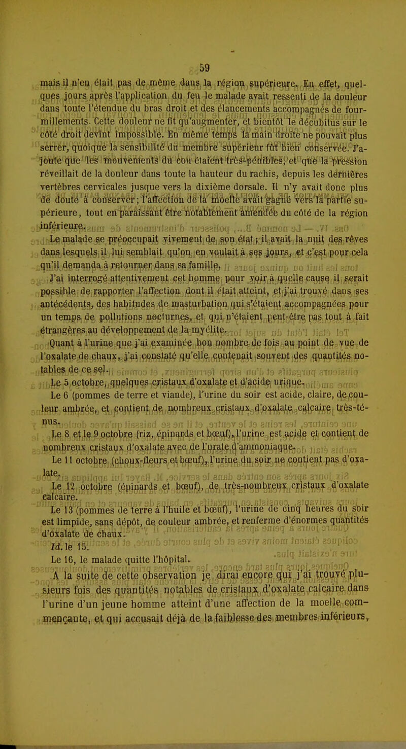 mais il n'eu était pas de môme dans la région supérieure. Eu effet, quel- ques jours après l'application du feu le malade avait ressenti de la douleur dans toute l'étendue du bras droit et des élancements accompagnés de four- millements Cette douleur ne lit qu'augmenter, et bientôt le décubitus sur le côté droit devint impossible. En même temps la main droite ne pouvait plus serrer, quoique la sensibilité du membre supérieur fût liilât? conservée. J'a- joute que les mouvements du cou étaient très-pén'rblïèSPetf'que la pression réveillait de la douleur dans toute la hauteur du rachis, depuis les dernières vertèbres cervicales jusque vers la dixième dorsale. 11 n'y avait donc plus de douté à conserver; l'affection de la moelle avait gagné vers la partie su- périeure, tout en paraissant être notablement amendée du côté de la région HîgflÇg8$iguni 9b atfioininteni'b iimailoq ,...8 yniraon oJ — .VI ,ea() Le malade se préoccupait vivement de son état ; il avait la nuit des rêves dans lesquels U lui semblait qu'on en voulait à ses jours, et c'est pour cela qu'il demanda à retourner dans sa famille. J'ai interrogé attentivement cet homme pour voir a quelle cause il serait possible de rapporter l'affection dont il était atteint, et j'ai trouvé dans ses antécédents, des habitudes de masturbation qui s'étaient accompagnées pour un temps de pollutions nocturnes, et qui n'étaient jieut-être pas tout à fait étrangères au développement de la myélite. Quant à l'urine que j'ai examinée bon nombre de fois au point de vue de l'oxalate de chaux, j'ai constaté qu'elle contenait souvent des quautités no- lr$b)&tâfr/%jro-ii sminoa ié .xuanrgunal qoiia nn'b to aîiJcs-iuq aiHoiatfief Le 5 octobre, quelques cristaux d'oxalate et d'acide urique. Le 6 (pommes de terre et viande), l'urine du soir est acide, claire, de cou- leur ambrée, et contient de nombreux cristaux d'oxalate calcaire très-té- Jï^uoluob osvB'irp tisaaied oa on li io s9ituoT ol Jo anioi aol .ointniso omt Le 8 et le 9 octobre (riz, épinards et bœuf), l'urine est acide et contient de nombreux cristaux d'oxalate avec de l'urate d'ammoniaque. Le 11 octobre (choux-fleurs et bœuf), l'urine du soir ne contient pas d'oxa- rorf^îa enpilqqc M io^bH .M tooivr93 al axifib sbïlns nos aâiqs amoi, xi2 Le 12 octobre (épinards et bœuf), de très-nombreux cristaux d'oxalate calcaire. Le 13 (pommes de terre à l'huile et bœuf), l'urine de cinq heures du soir est limpide, sans dépôt, de couleur ambrée, et renferme d'énormes quantités d'oxalate de chaux. îO^Ej^giiînoa si 19 toàwb oftuoa auiq of> te 59yiv amom Jn.oicJa aaupdoo Le 16, le malade quitte l'hôpital. -5i;93irf)luob lnoomUjm'na aowdagv sot ,9300«9 b-nst aiifq attiOLaoïmtonp , A la suite de cette observation je dirai encore qui j ai trouvé plu- sieurs fois des quantités notables de cristaux d'oxalate calcaire dans l'urine d'un jeune homme atteint d'une affection de la moelle com- mençante, et qui accusait déjà de la faiblesse des membres inférieurs,