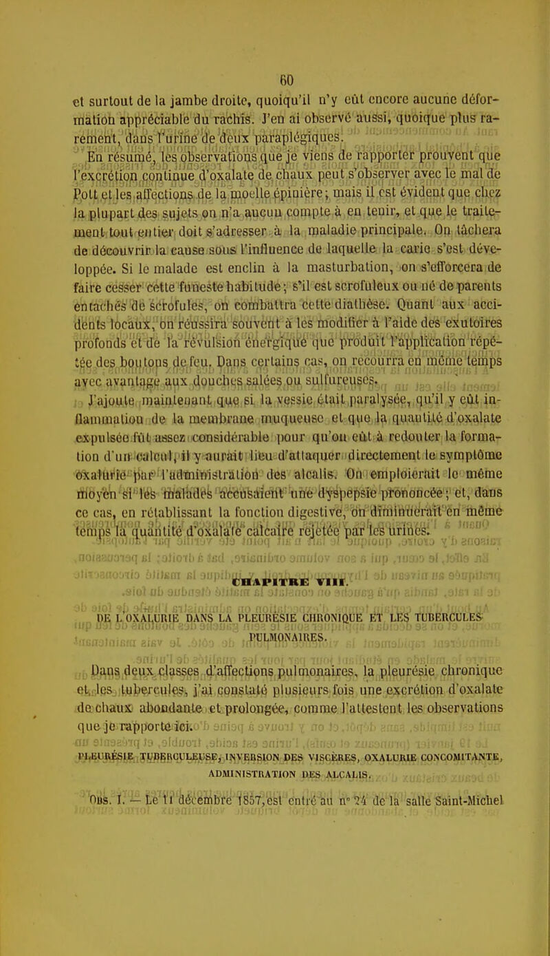 et surtout de la jambe droite, quoiqu'il n'y eut encore aucune défor- mation appréciable du rachis. J'en ai observé aussi, quoique plus ra- rement, dans l'urine de deux paraplégiques. En résumé, les observations que je viens de rapporter prouvent que l'excrétion continue d'oxalate de chaux peut s'observer avec le mal de Polt el les affections de la moelle épiuière; mais il est évident que cbez la plupart des sujets on n'a aucun compte à en teuir, el que le traite- ment tout entier doit s'adresser à la maladie principale. On tâchera de découvrir la cause sous l'influence de laquelle la carie s'est déve- loppée. Si le malade est enclin à la masturbation, on s'efforcera de faire cesser cette funeste habitude; s'il est scrofuleux ou né de parents entachés de scrofules, on combattra cette dialhèse. Quant aux acci- dents locaux, on réussira souvent à les modifier à l'aide des exuloires profonds et de la re^ulsion'enelrgiqué que produit l'application répé- tée des bouto^d^feUj Dans certains cas, on recourra en même temps ^e^^yjçy^^gc^ygJéeSifiJi sâfc&gêtir&q m Jso alla iaamo; J'ajoute maintenant que si la vessie était paralysée, qu'il y eût in- flammation de la membrane muqueuse et (pie la quantité d'oxalate expulsée fut assez i considérable pour qu'on eût à redouter la forma- tion d'un calcul, il y aurait lieu d'attaquer directement le symptôme ,ÎQta*fiH,MIj}iaf,fVaa*ii¥i1âtraiJèd'de8 alcalis. On emploierait le même iWbyèh 'W'Wk- '-fflitral^k 'Œ&itëitf eW' tofiè^a^bè jPe^êtt effleee1 j1 ët, ' dïras ce cas, en rétablissant la fonction digestive, on diminuerait en môme .oiîiqiMijsJ n;q oiln-yf h)o Jinoq lin a -ni;! al anpioup .oïioij y b ënozict .noiasooiaq «I johoTb é tel .oïianibio omulov nos fi iup ,niar)3 9l ,l&Tlo jiH .11 VI . . Kl VIII •siol ub oubliai:') b!i\ein cl oliitano') no sdoi/cg ù'iip 8ib«r.J ,o)fii b( ab m I.'oXA^URIjS^ANS LA PLEURÉSIE CHRONIQUE ET LES TUBERCULES PULMONAIRES. Dans deux classes d'affections pulmonaires, la pleurésie chronique et, les tubercules, j'ai constaté plusieurs fois une excrétion d'oxalate de chaux abondante et prolongée, comme l'alleslent les observations quej&ratyp'ortoijeko'b anioq c aviiou ?; tro lo,l( q 1 b PLEURÉSIE TUBERCULEUSE, INVEBSION DES VISCÈRES, OXALUIUE CONCOMITANTE, ADMINISTRATION DES ALCALIS. nus. I. - Le 11 décembre 1857,est entré au n-14 de la salle Saint-Michel