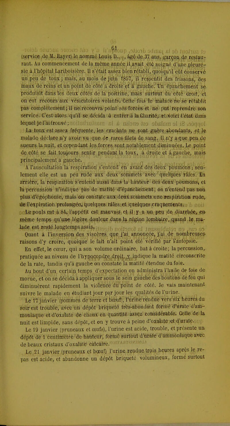 (service de M. Rayer) le nommé Louis D âgé de 37 ans, garçon de restau- rant. Au commencement de la môme année il avait été soigné d'une pleuré- sie à l'hôpital Lariboisière. Il s'était assez bien rétabli, quoiqu'il eût conservé un peu de toux; mais, au mois de juin 1857, il ressentit des frissons, des maux de reins et un point de côté à droite et à gauche. Un ôpanchement se produisit dans les deux côtés de la poitrine, mais surtout du côté droit, et on eut recours aux vésieatoires volants. Celte fois le malade ne se rétablit pas complètement; il ne recouvra point ses forces et ne put reprendre son service. C'est alors qu'il se décida à entrera la Charité, et voici l'état dans léqaeb}eil'ai){i!0U9é ffioiJjjdiuJacrn si £ nîlono Jeo ofojclcrn ol i3 .sàqqol La toux est assez fréquente, les crachats ne sont guère abondants, et le malade déclare n'y avoir vu que de rares lilets de sang. Il n'y a que peu de sueurs la nuit, et cependant les forces sont notablement diminuées. Le point de côté se fait toujours sentir pendant la toux, à droite et à gauche, mais . . , . , rh ami principalement a gauche. A l'auscultation la respiration s'entend en avant des deux poumons, seu- lement elle est un peu rude aux deux sommets avec quelques râles. En arrière, la respiration s'entend aussi dans la hauteur des deux poumons, et la percussion n'indique pas de matité d'épanchement ; on n'entend pas non plus d'égophonie, mais on constate aux deux sommets une respiration rude, de l'expiration prolongée, quelques râles et quelques craquements. Le pouls est à 84, l'appétit est mauvais et il y a un peu de diarrhée, en même temps qu'une légère douleur dans la région lombaire, quand le ma- lade est resté longtemps assis. :.î;îoj £j }PUS8il(iliii)1 ny 8B3 Q0 Quant à l'inversion des viscères que j'ai annoncée, j'ai de nombreuses- raisons d'y croire, quoique le fait n'ait point été vérifié par l'autopsie. En effet, le cœur, qui a son volume ordinaire, bat à droite; la percussion, pratiquée au niveau de l'hypocondre droit, y indique la matité circonscrite de la rate, tandis qu'à gauche on constate la matité étendue du foie. Au bout d'un certain temps d'expectation on administra l'huile de foie de morue, et on se décida à appliquer sous le sein gauche des boutons de feu qui diminuèrent rapidement la violence du point de côté. Je vais maintenant suivre le malade en étudiant jour par jour les qualités de l'urine. Le 17 janvier (pommes de terre et bœuf), l'urine rendue vers six heures du soir est trouble, avec un dépôt briqueté très-abondant formé d'urate d'am- moniaque et d'oxalatc de chaux en quantité assez considérable. Celle de la nuit est limpide, sans dépôt, et on y trouve à peine d'oxalate et d'urate. Le 19 janvier (pruneaux et œufs), l'urine est acide, trouble, et présente un dépôt de 1 centimètre de hauteur, formé surtout d'urate d'ammoniaque avec de beaux cristaux d'oxalatc calcaire. Le 21 janvier (pruneaux et bœuf) l'urine rendue trois heures après le re- pas est acide, et abandonne un dépôt briqueté volumineux, formé surtout