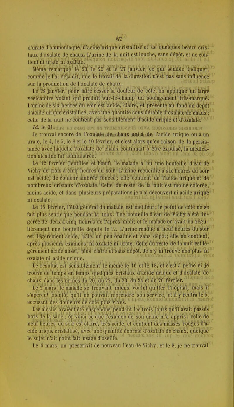 d'unie d'ammoniaque, d'acide urique cristallisé et de quelques beaux cris 8- taux d'oxalate de chaux. L'urine de la nuit est louclie, sans dépôt, et ne con- tieutniuratenioxalate. Même remarque le 23, le '25 et le 27 janvier, ce qui semble indiquer, comme je l'ai déjà dit, que le travail de la digestion n'est pas sans influence sur la production de l'oxalate de chaux. Le 28 janvier, pour faire cesser la douleur de côté, on applique un large vésicatoire volant qui produit sur-le-champ un soulagement très-marqué. L'urine de six heures du soir est acide, claire, et présente au fond un dépôt d'acide urique cristallisé, avec une quantité considérable d'oxalate de chaux ; celle de la nuit ne contient pas sensiblement d'acide urique et d'oxalate. Id. le 3i1/:hij«{ gyi/<i aui TKaKMiD'/iA'fà :»a va SOjpiMMiû BtsSuKttl&i Je trouvai encore de l'oxalate de chaux uni à de l'acide urique ou à un uratc, le 4, le 5, le 8 et le 10 février, et c'est alors qu'en raison de la persis- tance avec laquelle l'oxalate de chaux continuait à être expulsé, la médica- tion alcaline fut administrée!'8J t&06'b *iom A •*•«■ 32 v e Le '12 février (lentilles et boeuf), le malade a bu une bouteille d'eau de Vichy de trois à cinq heures du soir. L'urine recueillie à six heures du soir est acide, de couleur ambrée foncée; elle contient1 de l'acide urique et de nombreux cristaux d'oxalate. Celle du reste de la nuit est moins colorée, moins acide, et dans plusieurs préparations je n'ai découvert ni acide urique ni oxalate. Le 15 février, l'état général du malade est meilleur; le point de côté ne se fait plus sentir que pendant la toux.''fôn'e bouteille d'eau de Vichy a été in- gérée de deux à cinq heures de l'après-midi, et le malade en avait bu régu- lièrement une bouteille depuis le 12. L'urine rendue à neuf heures du soir est légèrement acide, pâle, un peu opaline et sans dépôt; elle ne contient, après plusieurs examens, ni oxalate ni urate. Celle du reste de la nuit est lé- gèrement acide aussi, plus claire et sans dépôt, .le n'y ai trouvé non plus ni , . . ., . .os'jJuaafiioii) jj! vjuMitivi i aïob; oxalate ni acide urique. i^sWi^téënyuïiërrt^1 Ijg^^ ;ié yw0kM^i si je trouve de temps en temps quelques crïslaûx d'acide urique et d'oxalate de chaux dans les urines du 20, du 22, du 23, du 24 et du 20 février. Le 2 mars, le malade se trouvant mieux voulut quitter l'hôpital, mais il s'aperçut bientôt qu'il ne pouvait reprendre son service, et il y rentra le 5, -om'ay'il M.tiV) IL.nol'JUuwir ujj inatucd i.l u imam loinyio i;tftomt)7 Ji b .lamtoi accusant des douleurs de cote plus vives. Les alcalis avaient été suspendus pendant les trois jours qu'il avait passés hors de la salle ; or voici ce que l'examen de son urine m'a appris : celle de neuf heures du soir est claire, très-acide, et contient des masses rouges d'a- cide urique cristallisé, avec une quantité énorme d'oxalate de chaux, quoique le sujet n ait point fait usage d oseille. Le 6 mars, on prescrivit de nouveau l'eau de Vichy, et le 8, je ne trouvai