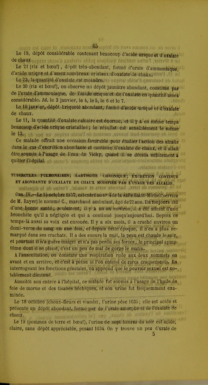 Le 19, dépôt considérable contenant beaucoup d'acide urique et d'oxalate de cjf tJJ-Qupiiw abiofi'b zueteno aliïaq aauplaup Jnoiînoo snho'I ctairv9Î 8 sJ Le 21 (riz et bœuf), dépôt très-abondant, formé d'urate d'ammoniaque, d'acide urique et d'assez nombreux cristaux d'oxalate de chaux. Le 23, la quantité d'oxalate est moindre. Le 30 (riz et bœuf), on observe un dépôt jaunâtre abondant, constitué par de l'urate d'ammoniaque, de l'acide urique et de l'osalate en quantité assez considérable. Id. le 3 janvier, le 4, le 5, le 6 et le 7. Le 10 janvier, dépôt triqueté abondant, formé d'acide urique et d'oxalate de chaux. Le 11, la quantité d'oxalate calcaire est énorme, et il y a en même temps beaucoup d'acide urique cristallisé ; le résultat est sensiblement le même le L$tq ni, rj.j<T gu snpna sbio&'i 9b tflditaoo t83HJ9d Jiwri-'9ifl6i6up 9b Juod us Ce malade offrait une occasion favorable pour étudier l'action des alcalis dans le cas d'excrétion abondante et continue d'oxalate de chaux, et il allait être soumis à l'usage de l'eau de Vichy, quand il se décida subitement à quitter l'hôpital aJj tfeuf'b gaquoïg eJiteq ob .noiemiSfifflKminorame 9t6dqe'x!q TUBERCULES PULMONAIRES ; LARYNGITE CHRONIQUE; EXCRÉTION CONTINUE ET ABONDANTE D'OXALATE DE CHAUX MODIFIÉE PAR LUSAGE DES ALCALIS. IQjj •/,•. ..> : 1 9D StfiW'f ,{9h{f6iV .19 8fï9Y etQOil&d W&t 9D gsmoioq) ** 3^ Obs. IV.-Le 15 octobre 1857, estentréau n« 4'de la salle Saint-Michel (service de M. Rayer) le nommé G., marchand ambulant, âgé de22ans. lia toujours été d'une bonne santé ; seulement, il y a un an environ, il a été atteint d'une bronchite qu'il a négligée et qui a continué jusqu'aujourd'hui. Depuis ce temps-là aussi sa voix est enrouée. Il y a six mois, il a craché environ un demi-verre de sang en une fois, et depuis cette époque, il n'en a plus re- marqué dans ses crachats. Il a des sueurs la nuit, la peau est chaude le soir, et pourtant il n'a guère maigri et n'a pas perdu ses forces; le principal symp- tôme dont il se plaint, c'est un peu de mal de gorge le matin. A l'auscultation, on constate une respiration rude aux deux sommets en avant et en arrière, et c'est à peine si l'on entend de rares craquements. En interrogeant les fonctions génitales, on apprend que le pouvoir sexuel est no- tablement diminué. Aussitôt son entrée à l'hôpital, ce malade fut soumis à l'usage de l'huile de foie de morue et des tisanes béchiqnes, et son urine fut fréquemment exa- minée. . - Le 18 octobre (choux-fleurs et viande), l'urine pèse 1035; elle est acide et présente un dépôt abondant, formé par de l'urate amorphe et de l'oxalate de chaux^ f ;>lliU, ^ xastawtàWjV] jffjf a»P j.wlo &b 9>6\Bioi y < • - Le 19 (pommes de terre et bœuf), l'urine de sept heures du soir est acide, claire, sans dépôt appréciable, pesant 1034. On y trouve un peu d'urate de