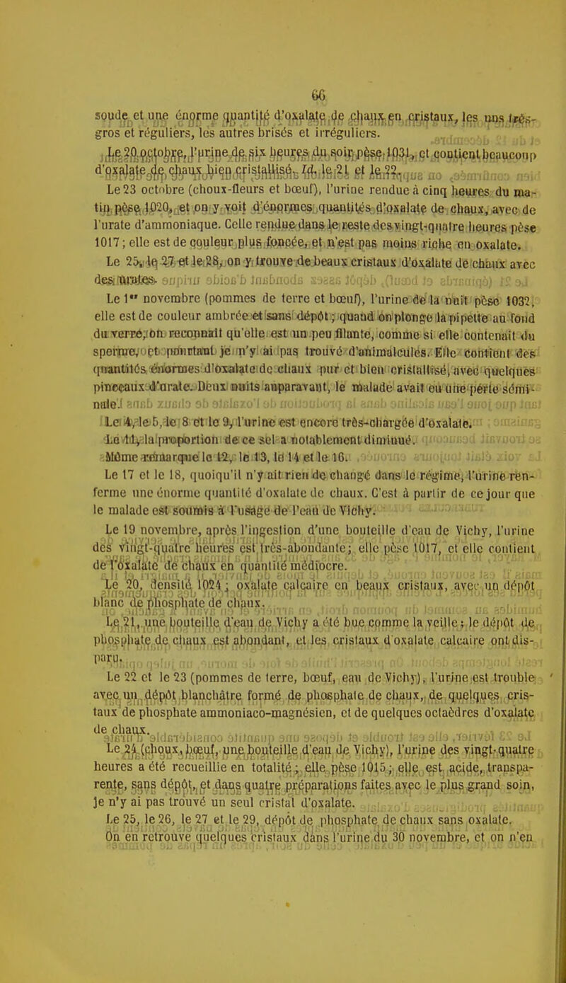 6G soude et une én^nie ggaptjfê a^xala^de ^|«4Hfeg«>,jfgfl|»ux, les w»3.4^8- gros et réguliers, les autres brisés et irrégulicrs. •Olufll'jOalJ i.i lili 1'* Le 23 octobre (choux-fleurs et bœuf), l'urine rendue à cinq heures du ma- tin ptee 1020, et on y voit d'éaqrœes quantités d'oxalate de chaux, avec de l'urate d'ammoniaque. Celle reRdue/dansle reste desynigt-quatre lieures pèse 1017; elle est de qquleur,plus foncée, et n'est pas moins riche en oxalate. Le 25-,! Iq 27 -et le 28, on y trouve de beaux cristaux d'oxalate de chaux avec de&fïirBjiqs> euphii obioe'b Inubuodu saaçs Jôqàb tOutnd Jo abmaiqà) IS aj Le 1 novembre (pommes de terre et bœnr), l'urine de la nuit pèse 1032, elle est de couleur ambrée etisans1 dépôt; quand on plonge la pipette au fond du verré^bn.'raconaalt qu'elle est un peu flluntc, oomme si elle contenait du sperme,m pourtant )c n'y ai pas trouvé-d'animalcules.-Elle contient dos (inanlité&'énlaraes dlôxalataidc chaux pur et bleu cristallisé; avec quelques pinceaux «l'araie. Deux nuits auparavant, le malade avait eu une perte sémi- nale'.! • 'i;.b UIBliO ob oJijliîzo'l ob uoilauboiq fil armb oniitiûifi uëo'I ouoi oop itwt La^lfrD/lciS et le 9, l'urine est encore très-chargée d'oxalate. dbavtdi^lalproftortion de ce sel a notablement diminué.! qi'oaufiad JiûTXjoiioa Mûme-rniaarqiuelo fâv-lfl^'S, ld H etlftilBii ,9auoTaa «uiojuQJ liala xioy Le 17 et le 18, quoiqu'il n'y ait rien de changé dans le régime, l'urine ren- ferme une énorme quantité d'oxalate de chaux. C'est à partir de ce jour que le malade est soumis à l'usage de l'eau de Vichy. Le 19 novembre, après l'ingestion d'une bouteille d'eau de Vichy, l'urine des vlngV-jfuair^ elle pose 1017, et elle contient dè^fo'ialàte'de chaux en quantité médiocre. Mi ta.aii!in. c ÎL.MivnElau eiom ql amqab la ,'juoino luovuoa Isa li aifim Xe 20, densité 1024; oxalate calcaire en beaux cristaux, avec un dépôt blanc d^Juiospl^ lioib nomuoe ubJaniai ? m aal Le 21, un^bouteille d'eau de Vichy a été bue comme la veille; le dépôt de phosphate de chaux est abondant, et les cristaux d oxalate calcaire ontdis- ^tiaoqaluiau .iinoa ab ùoi ab afh Le 22 et le 23 (pommes de terre, bœuf, eau de Vichy), l'urine est trouble avec un dépôt blanchâtre formé de phosphate de chaux, de quelques cris- taux de phosphate ammoniaco-magnésien, et de quelques octaèdres d'oxalate . 9Jn?ft?3ldGi'jbi3noo olilncup 9nu aaoqab ta alduoit laaolla janvàl ££ aJ Le 24 (fihpj^x,,Jji.oî.uj, une bouteille d'eau de Vichy), l'urine des vingt-quatre heures a été recueillie en tota!ité4,êlle pèse 1015; elle est acide, transpa- rente, s^ns dég^,1et..dafl|^ua^ej'jp^parations faites avec le plus grand soin, Je n'y ai pas trouvé un seul cristal d'oxalate. Le 25, le 26, le 27 et le 29, dépôt de phosphate de chaux sans oxalate. On en retrouve quelques cristaux dans l'urine du 30 novembre, et on n'en