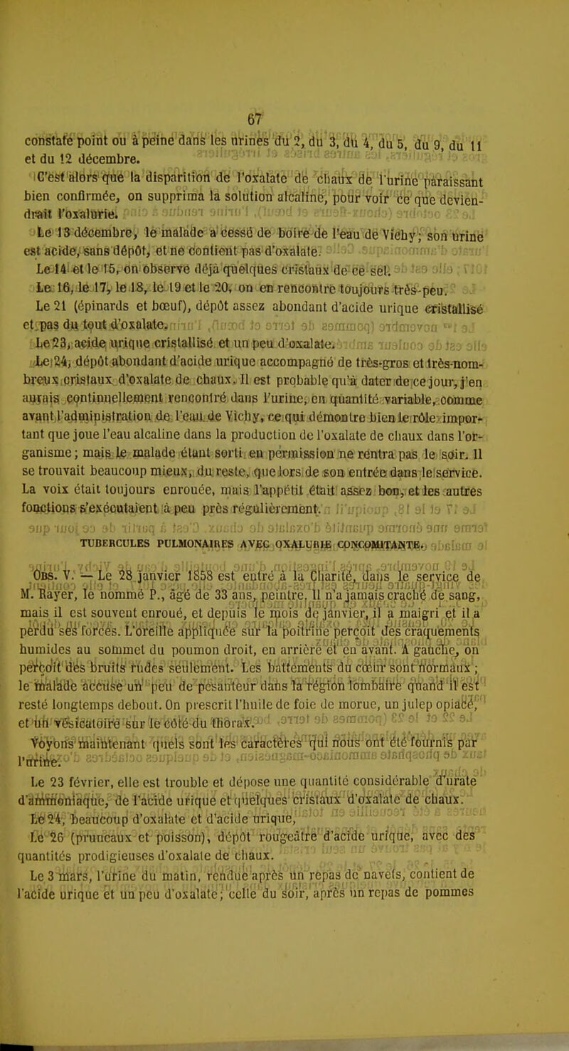 constate point ou à peine dans les urines du 2, du 3, du 4 du 5 du 9 du tl et du 12 décembre. C'est alors que la disparition de l'oxalate de chaux de l'urine paraissant bien confirmée, on supprima la solution alcaline, pour voir ce que devien- drait l'oxalurie. Le 13 décembre, le malade a cessé de boire de l'eau de Vichy; son urine est ackle, sans dépôt, et ne contient pas d'oxalate. Le 14 et le 15, on observe déjà quelques cristaux de ce sel. Le 16, le 17, le 18, le 19 et le -20, on en rencontre toujours très-peu. Le 21 (épinards et bœuf), dépôt assez abondant d'acide urique cristallisé eJîBM ^SdSflWtoïîiWc&nhrj'I .flncod lo sttel ah eoramcq) oïdmcvon »r aj Le 23, acide urique cristallisé et un peu d'oxalate. - n Le>M, dépôt abondant d'acide urique accompagné de très«gros et très-nom- breux cristaux d'oxalate de chaux. Il est probable qu'à dater de ce jour, j'en aurais continuellement rencontré dans l'urine, en quantité variable, comme avant l'administration de l'eau de Vichy, ce qui démontre bien le rôle impor- tant que joue l'eau alcaline dans la production de l'oxalate de chaux dans l'or- ganisme; mais le malade éluut sorti en permission ne rentra pas le soir. 11 se trouvait beaucoup mieux, du reste, que lors de son entrée dans le service. La voix était toujours enrouée, mais l'appétit était assez bon, et les autres foactious s'eséoutaient à peu près régulièrement.'.-: li'upioirp ,81 ol te n aJ aiip moio'j ab lil'iuq £ .xuufo ob olulnxo'b aliJiuwp oraionô onn armer* TUBERCULES PULMONAIRES AVEC OXALUflIE CONCOMITANTE. 9uiiu'l,7d'.ii7 ùL ubb'U alljyiuod anu'h ,neilaoaiii'I.a6'iqp /jidmovon p.l sA Obs. V. — Le 28 janvier 1858 est entre a la Chanté, dans le service de .JuaitiiGO olla lo .Viol o^i],ojIa«wUjnBbuodfi-aMÏ,i89 saïua/l aijjsyp-nmiv ??1 M. Rayer, le nommé P., âge de 33 ans, peintre. Il n a jamais craché de sang, mais il est souvent enroué, et depuis le mois de janvier, il a maigri et il a pèr1iuî'séWfdr)cé's. L'oVêlfté a^pHujuce3 s^^a^oSi^ife^petcou des craquements humides au sommet du poumon droit, en arrière et en avant. A gaucho, on perçoit des bruits rudes seulement. Les battements du cœur sont, normaux ; h-ÛMUSk Ms#uïi!Bpifl! Vtfékntcur d^a^fé^^Mfif^^ratfdP'lf resté longtemps debout. On prescrit l'huile de foie de morue, un julep opiàb'é'f'1 et^'^l^teiW%'àFlï&teljfèîïfe«lrâP.2>f-! ob ^mmoq) £S ol lo SS sJ Yo^r&^rWliertànt quels sont les caraefiere^qm ^îrM'rjnf'èHéWùrnis par p^j^o'c 80ib6£loo?.9uplaup9b)o .noiaoïiscta-oosiflornam alGdqsoriq ab zii£i zuàil(x oh Le 23 février, elle est trouble et dépose une quantité considérable d'urate d'ammoniaque, de l'acide urique et quelques cristaux d'oxalate de chaux. Le 24, Beaucoup d'oxalate et d'acide uriquë/f^ > Le 20 (pruneaux et poisson), dépôt rougcàtre d'acide urique, avec des quantités prodigieuses d'oxalale de chaux. Le 3 mars, l'urine du matin, r'enfriie'après un repas de navets, contient de l'acide urique et un peu d'osalate;'celle du^ôV,'après iin repas de pommes