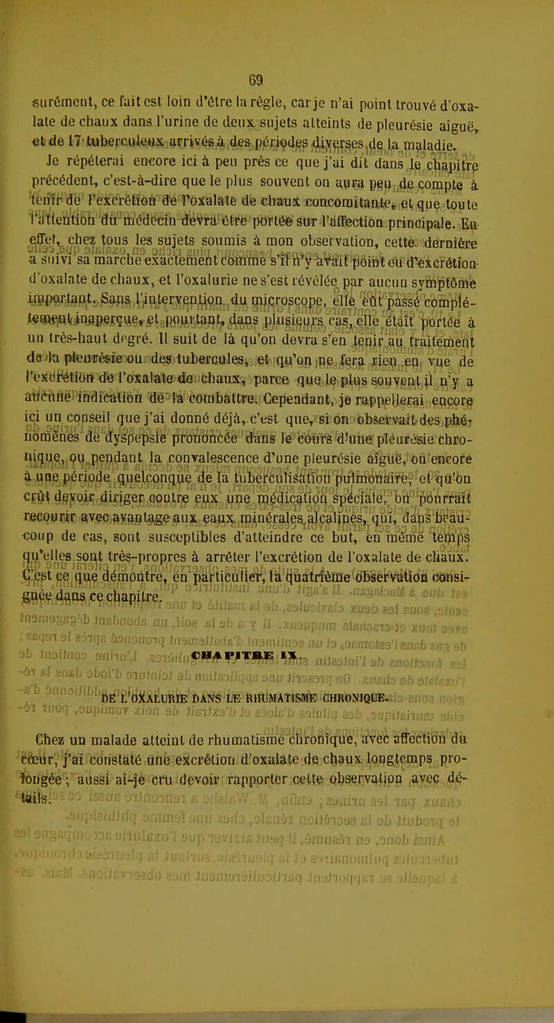 surémcnt, ce fait est loin d'être la règle, car je n'ai point trouvé d'oxa- late de chaux dans l'urine de deux sujets atteints de pleurésie aiguë, et de 17 tuberculeux arrivés à des périodes diverses de La maladie. Je répéterai encore ici à peu près ce que j'ai dit dans le chapitre précédent, c'est-à-dire que le plus souvent on aura peu de compte à tenir de l'excrétion dé Poxalale de chaux concomitante, et que toute l'attention du médecin devra être portée sur l'affection principale. En effet, chez tous les sujets soumis à mon observation, cette, dernière a suivi sa marche exactement comme s il n y avait point eu d'excrétion d'oxalate de chaux, et l'oxalurie ne s'est révélée par aucun symptôme important. Sans l'intervention du microscope, elle eût passé complè- tement inaperçue, et pourtant, dans plusieurs cas, elle était portée à un très-haut degré. Il suit de là qu'on devra s'en tenir au traitement do la pleurésie ou des tubercules, et qu'on ne fera rien en vue de l'excrétion de l'oxalate de chaux, parce que le plus souvent il n'y a aucune indication de la combattre. Cependant, je rappellerai encore ici un conseil que j'ai donné déjà, c'est que, si on observait des phé- nomènes de dyspepsie prononcée dans le cours d'une pleurésie chro- nique, ou pendant la convalescence d'une pleurésie aiguë, ou encore à une période quelconque de la tuberculisation pulmonaire, et qu'on crût devoir diriger contre eux une médication spéciale, on pourrait recourir avec avantage aux eaux minérales alcalines, qui, dans beau- coup de cas, sont susceptibles d'atteindre ce but, en môme temps qu'elles sont très-propres à arrêter l'excrétion de l'oxalate de chaux. C'est ce que démontre, en particulier, la quatrième observation consi- gnée dans ce chapitre. ; SBfjoi ol 26*|B bottouoiq tnouïslindH'b tnsmiiaoe au ta .ocmolag'/snab ses &6 CHAPITRE I* -en fil 8fl*b 9boi'b owlntei gb noiJfioiJqrp; sau iiiozo*,q aO .xiwdo eb dMcxo'l DE L'OXALURIE DANS LE RHUMATISME CHRONIQUE. -91 iuoq ,9upiraoY zion ob îiaïltàb h zùoln'b sofofiq aob japiiahum obi? Chez un malade atteint de rhumatisme chronique, avec affection du cœur, j'ai constaté une excrétion d'oxalate de chaux longtemps pro- longée ; aussi ai-je cru devoir rapporter cette observation avec dé- ifig^fsaoo issu/;ù'ijnonnoi ê orfaffiW M aflns aaiinu '■jrA iëi xur-it ,ymua£n no 0 swiftooinl 1 iflslioqnfii b kniA