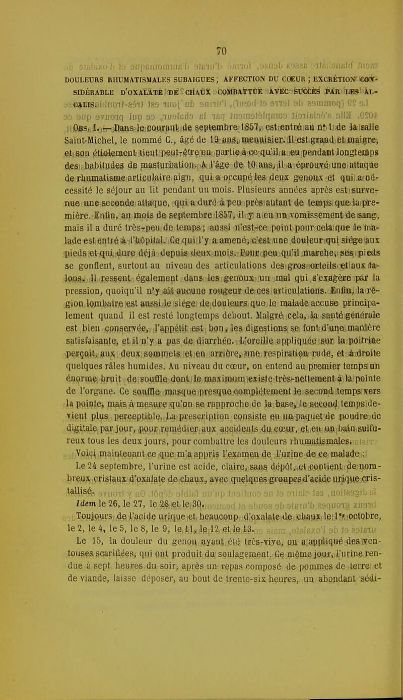 jb 9JiiliiZt) 1> la a'upfiiiioiiJini; Ii 9)inn'b aniioî ,630.9b kih'cc t'ïlGiionulrf ftiow DOULEURS RHUMATISMALES SUBAIGUES; AFFECTION DU COEUR ; EXCRÉTION CON- SIDÉRABLE D'OXALATE DE CHAUX COMBATTUE AVEC SUCCÈS PAR LE3 AL- .•2fl*ti8Dl'iiroiJ-8'j7} 189 urofub 9nnb'l r(lUSKH9 9113' 9° 89mraoq) e?9.1 99 9iip avnoiq iup 99 ,iu:)li;d9 El icq ]n9ra9)9lqmo9 UmBteb'?. olia .G 204 Obs. I. — Dans le courant de septembre 1857, est entré au n* t de la salle Saint-Michel, le nommé C, âgé de 19 ans, menuisier. 11 est grand et maigre, et son étiolement tient peut-èlre eu partie à ce qu'il a eu pendant longtemps des habitudes de masturbation. A l'âge de 10 ans, il a éprouvé une attaque de rhumatisme articulaire aigu, qui a occupé les deux genpux el quii,a:Dé- cessité le séjour au lit pendant un mois. Plusieurs années après est'fiurve- nue une seconde attaque, quii a duré à peu prés autant de temps que la pre- mière. Enfin, au mois de septembre 1857, il y a eu un vomissement de sang, mais il a duré trèsrpeu de temps; aussi n'est-ce point pour cela>que le ma- lade est entré à l'hôpital. Ce qui l'y a amené, c'est une douleur qui siège aux pieds et qui dure déjà depuis deux mois, l'our peu qu'il marche» ses pieds se gonQent, surtout au niveau des articulations des gros orteils, etiaux :ta- lous. Il ressent également dans les genoux uu mal qui s'exagère par la pression, quoiqu'il n'y ail aucune rougeur de ces articulations. Enfin, la ré- gion lombaire est aussi le siège de douleurs que le malade accuse principa- lement quand il est resté longtemps debout. Malgré cela, la santé générale est bien conservée, l'appétit est bon, les digestions se font: d'une manière satisfaisante, et il u'y a pas de-diarrhée, i L'oreille appliquéesur la poitrine perçoit, aux deux sommets et en arrière, une respiration rude, et à droite quelques râles humides. Au niveau du cœur, on entend au premier temps; un énorme bruit de souffle dont le maximum existe très-nettement à la pointe de l'organe. Ce souffle masque presque complètement le secondtemps vers la pointe, mais à mesure qu'on se rapproche de la base,, le second tempside- vient plus perceptible. La prescription consiste eu un paquet de poudre de digitale par jour, pour remédier aux accidents du cœur, et en un bain sulfu- reux tous les deux jours, pour combattre les douleurs rhumatismales. Voici mainleuant ce que rn'a appris l'examen de l'urine de ce malade : Le 24 septembre, l'urine est acide, claire, sans dépôt,.et contient de;nom- breux cristaux d'oxalate de chaux, avec quelques groupes d'acide urique cris- tallisé,, ;jyinn! y nO .tôq')b olclitl no'np Jnoihioo 9n Jo 9iifito la9 ,noil89;gibel Idem le 26, le 27, le 28 cl le 30. Toujours de l'acide urique et beaucoup d'oxalate de chaux le l*r octobre, le 2, le 4, le 5, le 8, le 9, le 11, le 12 et le 13. ^IbJbxo'J 9b \a katffiu Le 15, la douleur du genou ayant été très-vive, ou a appliqué desrren- touses scandées, qui ont produit du soulagement. Ce même jour, l'urine ren- due à sept heures du soir, après un repas composé de pommes de terre et de viande, laisse déposer, au bout de trente-six heures, un abondant sédi-