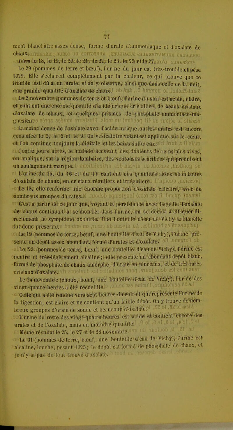 h ment blanchâtre assez dense, formé d'urate d'ammoniaque et d'oxalate de ohft)i$;oiTàfl3xa ; auaoo ua koiT33HYA , gauoiAaue aaJAKaiTAuuiiH aarjaauoa Idem le 18, le 19, le 20, le 21, le 22, le 23, le 25, et le 2.7. Le 29 (pommes de terre et bœuf), l'urine du jour est très-trouble et pèse 1029. Elle s'éclaircit complètement par la chaleur, ce qui prouve que ce trouble est dû à un imite, et on y observe, ainsi qife dans celle de la nuit, une grande quantité d'oxalate de chaux.' abè^s ,.3 èmmoa 9l .larfoiM-tnit? Le 2 novembre (pommes de terre et bœuf), l'urine du soir est acide, claire, et contient une énorme quantité d'acide urique cristallisé, de beaux cristaux u'oxalale de chaux, et quelques prismes de phosphate ammnniaco-ma- gnéstentea aatqs asàuniG amaiauH .eiora nu Jncbaaq ifl« iiù iuo[bz ol èïisssb La coïncidence de l'oxalate avec l'acide in ique ou les urates est encore constatée te 3, le 5 et le 9. Un vésicatoire volantest appliqué sur le cœur, ■et l'on continue toujours la digitale et les bains sulfureux. Quatre jours après, le malade accusant des douleurs de reins plus vives, on applique, sur la région lombaire, des ventouses scarifiées qui produisent «àMrali£emelfcww8}uér.HJ aaoijcfmirin a;jb ucovin us iuohva jnaDnog 9ï L'urine du 15, du 16 et du 17 contient des quantités assez abondantes <l'oxalate de chaux, en cristaux réguliers et irréguliersO Ii'upioup ^aoiaasiq Le 18, elle renferme une éuorme proportion d'oxalate calcaire, avec de 3àetobi?aià4^ia)iîibe*ld3ièltafeiliî Juodab aqinatsnol àlaoi Jao li Lnuup Inomal C'est à partir de ce jour que, voyant la persistance avec laquelle l'oxalate de chaux continuait à se montrer dans l'urine, ou se décida à attaquer di- rectement le symptôme oxalurie. Une bouteille d'eau de Vichy artificielle fut donc prescrite. Le 19 (pommes de terre,, bœuf, une bouteille d'eau de Vichy),Turiné pré- sente un dépôt assez abondant, Tonné d'urates et d'oxalate. Le 23 (pommes de terre, bœuf, une bouteille d'eau de Vichy), l'urine est neutre et très-légèrement alcaline;, elle présente un abondant dépôt blanc, formé de phosphate de chaux amorphe, d'urate eu pinceaux, et de très-rares CTistaiiSSdf^àtagUJn*'! amolwob aol ètHudmoî) îuoq .aiuotxasb eel zvoi zuor Le 24 novembre (choux, bœuf, une bouteille d'eau de Vichy), l'urine des vingt-quatre heures a été recueillie. Celle qui a été rendue vers sept heures du soir et qui représente l'urine de la digestion, est claire et ne contient qu'un faible dépôt. On y trouve de nom- breux groupes d'urate de soude et beaucoup d'oxalate. L'urine du reste des vingt-quatre-heures est acide et contient encore des urates et de l'oxalate, mais en moindre quantité. Même résultat le 25, le 27 et le 28 novembre. Le 31 (pommes de terre, bœuf, une bouteille d'eau de Vichy), l'urine est- alcaline, louche, pesant 1025; le dépôt est formé de phosphate de chaux, et je n'y ai pas du tout trouvé d'oxalate. : 0 '
