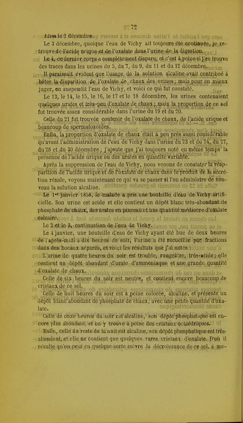 idem le 2 âiicflmbreup mmom àis ouaimïb aa'nu'l ob bJUtiasI 9up nui Le 3 décembre, quoique l'eau de Vichy ait toujours été continuée, je re- trouve de l'acide urique et de l'oxalate dans l'urine de la digestion. Le 4, ce dernier corps a complètement disparu, et c'est à peine si j eu trouve des traces dans les urines du 5, du 7, du 9, du 11 et du 12 décembre. 11 paraissait évident que l'usage de la solution alcaline avait contribué à bâter la disparition de l'oxalate de chaux des urines; mais pour en mieux juger, on suspendit l'eau de Vichy, et voici ce qui fut constaté. Le 13, le 14, le 15, le 16, le 17 et le 18 décembre, les urines contenaient quelques urates et très-peu d'oxalate de chaux; mais la proportion de ce sel fut trouvée assez considérable dans l'urine du 19 et du 20. Celle du 21 fut trouvée contenir de l'oxalate de chaux, de l'acide urique et b^aucou^d^^rj^^oiaesÔ5b_jf j «airfjiaanBîtraaidi auh talat Euûn, la proportion d'oxalate de chaux était à peu près aussi considérable qu'avant l'administration de l'eau de Vichy dans l'urine du 23 et du 24, du 27, du 28 et du 30 décembre: j'ajoute que i'ai toujours noté en même temps'la présence de llicîdè urique ou des uf aies en quantité ¥arrame.J - Après la suppression de l'eau de Vichy, nous venons de constateffà réap- parition dl^racldVttrii^uë^i'd^ ftaûfaro'd'e chaux danHè^otfiilt îfè ïa sécré- tion rénale, voyons maintenant ce qui va se passer si l'on administre 'de nou- veau la solution alcaline. -sshtnfitfp r.obmrr3 ab ticrrolnoo no 12 vb oIIdD Le 1 janvier 1858, le malade a pris une bouteille d'eau de Vichy artifi- cielle. Son urine est acide et elle contient un dépôt blanc très-abondant de phosphate de chaux, des urates en pinceau et une quantité médiocre d'oxalate :<5Blca«equo3 h JuoJ chncmab obcfeni si bneyp èl Jnoistà no eosodo &ai Le^tjlftfeîQO^^pgep^d^i^^dAYj^arpianoo icq ,zcq iimiaq on te Le 4 janvier, une bouteille d'eau de Vichy ayant été bue de deux heures de l'après-midi à dix heures du soir, l'urine a été récueillie par fractions dans des bocaux séparés, «t voici les résultats que j'ai notés :innm Dtiu'i L'urine de quatre heures du soir est trouble, rougeàtre, trùs-acido ; elle contient un dépôt abondant d'urate d'ammoniaque et une grande quantité x^f^^feilfiiôoàaajupiaoïdaaraaUfiQiodi sf» sxn nu aasbJs Celle de çix heures du soir est neutre, et contient encore beaucoup de cristaux de ce sel. Celle de huit heures du soir est à peine colorée, alcaline, et présente un dépôt blanc abondant de phosphate de chaux, avec une petite quantité d'oxa- late. Celle de onze heures du soir est alcaline, son dépôt phosphatique est en- core plus abondant, et on y trouve à peine des cristaux octaédriques. Enfin, celle du reste de la nuit est alcaline, son dépôt phosphatique est très- abondant, et elle ne contient que quelques rares cristaux d'oxalate. D'où il résulte qu'on peut en quelque sorte suivre la décroissance de ce sel, à me-