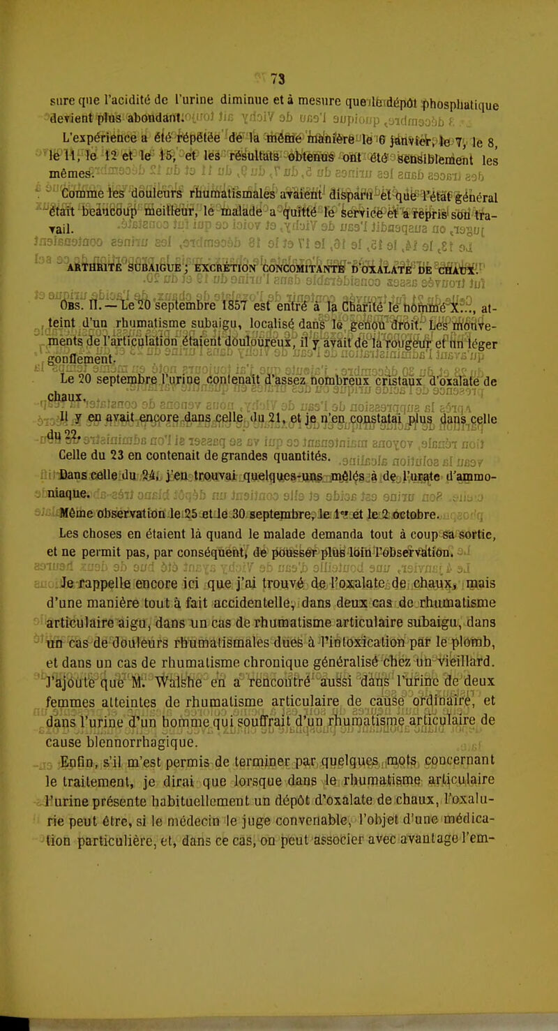 sure que l'acidité de l'urine diminue et à mesure que le dépôt phosphatique devient plus abondant.'>tir<jJ lie ydoVf ab una'l supioup tsidm9oôb f L'expérience a été répétée de la même manière le C janvier, le 7 le 8 le 11, le 12 et le 15, et les résultats obtenus ont été Sensiblement les même#£dm9oif) n ubioll ub ,Ç ub ,r ub,ô ub aanhu aal ancb aaoBU 89& Comme les douleurs rhumatismales avaient disparu et que l'état général était beaucoup meilleur, le malade a quitté le service et a repris sou tra- vail. .àlBtenoo Jxjî inp ao iaiov te ,^rfyiV 9b ubs'I Jibaaqaua no <iagu[ insfeooîooo 89nhu agi ,9idm90àb 8t af te VI al ,91 9I fii gj ,*f 9{ tgf ^ ARTHRITE SCBAIGUE; EXCRÉTION CONCOMITANTE DOXALATE DE CHAÏJX. .05? ab te 8t ub oniio'I arrsb aldinàbianoa saaaB sàvuoil Juî Obs. II.-Le20 septembre 1857 est entré à la Charité le nommé X..., at- teint d'un rhumatisme subaigu, localisé dans le genou droit. Les mouve- ments de l'articulation étaient douloureux, il y avait de la rougeur et un léger ' .gonflement, c ^ Uù0 noiJBttaiaimbB'Iinsvfi'up Bl^qmgrsmaraiM ôlon aïnoiuoJ ifi't.oim ôtooiB't : aïdmaoàb 0£ ub,Jo 82ub Le 20 septembre l'urine contenait d'assez nombreux cristaux d'oxalate de . SJljnSIfp 719 8SILTO eab i/o gjjpnjj 9D<OfiTob 90n930lq -qSWWSaiBlznoa ab anonav anon ab ubs'I ab ûoiaaaiqqua bI ehq\ Il y en avait encore dans celle du 21, et je n'en constatai plus dans celle -iMWTQiiaiaimbB no'I ie isœ&q aa bv iup aa Jnfiii9lnifim ano^ov .alcnèi noil Celle du 23 en contenait de grandes quantités. jfi noilùloa cl: Dans celle du 24, j'en trouvai quelques-uns mêlés à de l'urate d'ammo- abniaqlicoclB-aâiî oasld îôqôb nu Jiwiîaoo 9lfa te 9bi3B îaa 9niTB noP .eii&'.a Même observation le 25 et le 30 septembre, le Ie' et le 2 octobre. Les choses en étaient là quand le malade demanda tout à coup sa sortie, et ne permit pas, par conséquent, de pousser plus loin l'observation. 89iu9d xuab 9b aud àtè înBfs ïdoiV ab uB9'i> alliaJuod 300 ,i9ivnciè sJ. Je rappelle encore ici que j'ai trouvé de l'oxalate de chaux, mais d'une manière tout à fait accidentelle, dans deux cas de rhumatisme articulaire aigu, dans un cas de rhumatisme articulaire subaigu, dans un cas de douleurs rhumatismales dues à l'intoxication par le plomb, et dans un cas de rhumatisme chronique généralisé chez un vieillard, .l'ajoute que M. Walshe en a rencontré aussi dans l'urine de deux femmes alteintes de rhumatisme articulaire de cause ordinaire, et dans l'urine d'un homme qui souffrait d'un rhumatisme articulaire de ■ SZu Tj yjijfjBjQfp oTij3q ^uu OuYc <Xû£fl£rou yjbuqrtOuq ou jm>iJuou£ om»iu .ioc,t*i> cause blennorrhagique. Enfin, s'il m'est permis de terminer par quelques mots concernant le traitement, je dirai que lorsque dans le rhumatisme articulaire l'urine présente habituellement un dépôt d'oxalate de chaux, l'oxalu- rie peut être, si le médecin le juge convenable, l'objet d'une médica- tion particulière, et, dans ce cas, on peut associer avec avantage l'em-