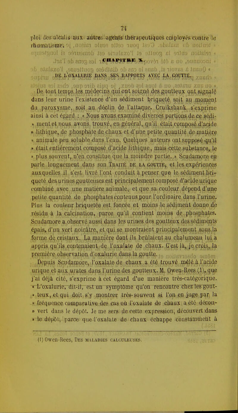ploi des alcalis aux autres agents thérapeutiques employas contre le rhumalifmpi 01 ,nc;3i£i oloos 9JJ90 moq laa'O obi.Lui 116 noiia9J eqnyjJjjno! ia 09iu9ni9b Jg9 annlfixo'I 19 oJlnog cl 9iJa9 aoiJfitoi t CHAPITRE X. 'jf> 9J/;lcxo'I ,9£U9J)uog 9eydJ.cib ob eco 9l aniib tia liovjsa c IncuO t DE L OX.ALCIUE DANS SES HAPl'OI'.TS AVKC LA GOUTTE. eteiue sol sodo t9up oiib eioq 9[ /xuob aol euoJ s uo .asJ&to aue uo * De tout temps les médecins qui ont soigné des goutteux oui signalé dans leur urine l'existence d'un sédiment briqueté soit au moment du paroxysme, soit au déclin de l'attaque. Cruikshauk s'exprime ainsi à cet égard ^JîQ.ug ay.^asIexaminé diverses P9^9^$Çr£§;jSédj- » lithique, de phosphate de chaux et d'uue pc^U^.^a^ijt^dpjjriaj^jçe » animale peu soluble dans l'eau. Quelques auteurs ont supposé qu'il » était entièrement composé d'acide lithique, mzfa'pfyfefi^lmçQj^ » plus souvent, n'en constitue que la moindre çart^.^, S^a^r^ eja. parle longuement dans son Thaité de la goutte^ et,]es. expériences auxquelles il s'est livré l'ont conduit à penser que le sédiment bri- queté des urines goutteuses est principalement composé d'acide;uxiflue combiné avec une matière animale, et que sa couleur dépend d'une petite quantité de phosphates contenus pour l'ordinaire dans l'urine. Plus la couleur briquetée est foncée et moins le sédiment donne de résidu à la calcinaliun, parce qu'il contient moins de phosphates. Scudamore a observé aussi dans les urines des goutteux^ djps, sédiments épais, d'un vert noirâtre, et qui se montraient principalement sous la forme de cristaux. La manière dont ils brûlaient au chalumeau lui a appris qu'ils contenaient de l'oxalale de chaux. C'est là, je crois, la première observation d'oxalurie dans la,§p$tfi.jj) n0iJsva9gdQ amôm Depuis Scudamore, l'oxalale de chaux a été trouvé mêlé à l'acide urique et aux urates dans l'urine des goutteux. M. OwenjI^ee^ijyjUÊ j'ai déjà cité, s'exprime à cet égard d'ue manière très-catégorique. « L'oxalurie, dit-il, est un symptôme qu'on rencontre chez les gout- » leux.etqui doit s'y montrer très-souvent si l'on en juge par la » fréquence comparative des cas où l'oxalate de chaux a été décou- » verl dans le dépôt. Je me sers de cette expression, découvert dans » le dépôt, parce que l'oxalale de chaux échappe constamment à (I) Owen-Rees, Des mvladies calcolbuses.