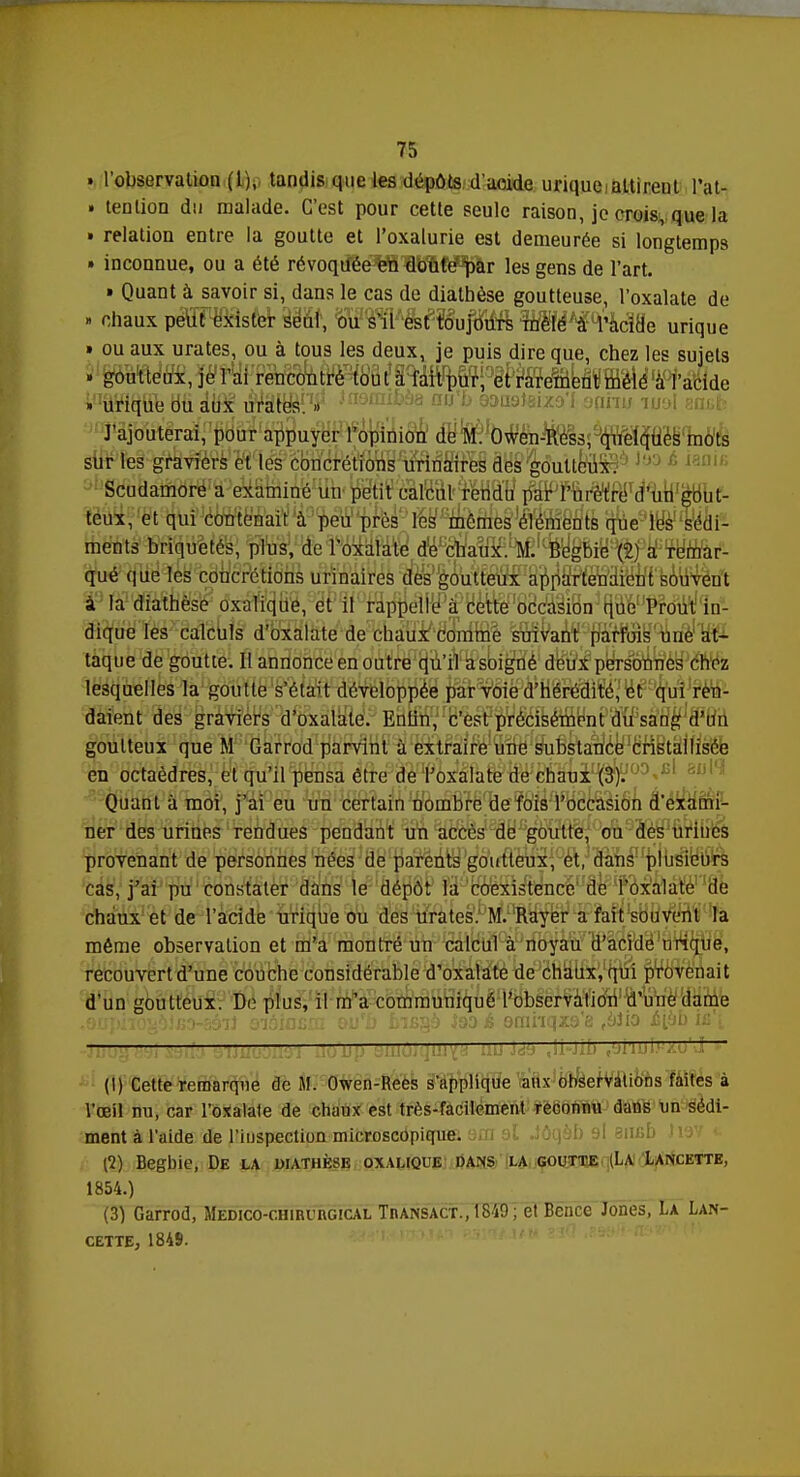 » l'observation (1), tandis que les dépôts d'acide urique attirent l'at- » tention du malade. C'est pour cette seule raison, je crois, que la » relation entre la goutte et l'oxalurie est demeurée si longtemps • inconnue, ou a été révoquée en doute par les gens de l'art. • Quant à savoir si, dans le cas de dialhèse goutteuse, l'oxalate de » chaux peut exister seul, ou s'il est toujours mêlé à l'acide urique » ou aux urates, ou à tous les deux, je puis dire que, chez les sujets . goutteux, je l'ai rencontré tout à l'ait pur, et rarement mêlé à l'acide VWiflfib Bfi àM ûVârb^.1^ îaQmi^s au'b 9aa9)eix9'f oqhu mol entfc J'ajouterai, pour appuyer l'opinion de M. Owen-Ress, quelques mots sur les graviers et les concrétions urinaires des goutteux. Scudamore a examiné un petit calcul rendu par l'urètre d'un gout- teux, et qui contenait à peu près les mêmes éléments que les sédi- ments briquetés, plus, de l'oxalate de chaux. M. Begbie (2) a remar- qué que les concrétions urinaires des goutteux appartenaient souvent à la diathèse oxalique, et il rappelle à cette occasion que Prout in- dique les calculs d'oxalate de chaux comme suivant parfois une at- taque de goutte. Il annonce en outre qu'il a soigné deux personnes chez lesquelles la goutte s'était développée par voie d'hérédité, et qui ren- daient des graviers d'oxalate. Entin, c'est précisément du sang d'un goutteux que M Garrod parvint à extraire une substance cristallisée en octaèdres, et qu'il pensa être de l'oxalate de chaux i^00^ Quant à moi, j'ai eu un certain nombre de fois l'occasion d'exami- ner des urines rendues pendant un accès de goutte, ou des urines provenant de personnes nées de parents goutteux, et, dans plusieurs cas, j'ai pu constater dans le dépôt la coexistence de l'oxalate de chaux et de l'acide urique ou des urates. M. Rayer a fait souvent la même observation et m'a montré un calcul à noyau d'acide urique, recouvert d'une couche considérable d'oxalate de chaux, qui provenait d'un goutteux. De plus, il m'a communiqué l'observation d'une dame .oupho^ifio-sô-!] oiôincaz ou'b biBgà iao é omhqxa'a ,biio é[bb iû i ——— — (I) Cette remarque de M. Owen-Rees s'applique aux observations faites à l'œil nu, car l'oxalate de chaux est très-facilement reconnu dans un sédi- ment à l'aide de l'inspection microscopique. .JÔqàb 9l 81IBD »VF (1) Begbie, De la diathèse oxalique dans la goutte (La Lancette, 1854.) (3) Garrod, Médico-chirurgical Transact., 1849 ; et Bcnce Jones, La Lan- cette, 1849.