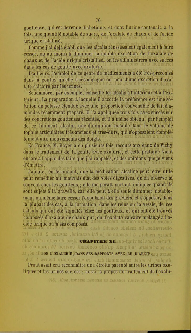 goutteuse, qui est devenue diabétique, et dont l'urine contenait, à la fois, une quantité notable de sucre, de l'oxalate de chaux et de l'acide unque cristallisé. Comme j'ai déjà établi que les alcalis réussissaient également à faire cesser, ou au moins à diminuer la double excrétion de l'oxalate de chaux et de l'acide urique cristallisé, on les administrera avec succès dans les cas de goutte avec oxalurie. D'ailleurs, l'emploi de ce genre de médicaments a été très-préconisé dans la goutte, qu'elle s'accompagne ou non d'une excrétion d'oxa- late calcaire par les urines. Scudamore, par exemple, conseille les alcalis à l'intérieur et à Pcx- téricur. La préparation à laquelle il accorde la préférence est une so- lution de potasse étendue avec une proportion convenable de lait d'a- mandes récemment préparé. Il l'a appliquée trois fois avec succès sur des concrétions goutteuses récentes, et il a même obtenu, par l'emploi de ce liniment alcalin, une diminution notable dans le volume de tophus articulaires très-anciens et très-durs, qui s'opposaient complè- tement aux mouvements des doigts. En France, M. Rayer a eu plusieurs fois recours aux eaux de Vichy dans le traitement de la goutte avec oxalurie, et celte pratique vient encore à l'appui des faits que j'ai rappelés, et des opinions que je viens 'émettre. J'ajoute, en terminant, que la médication alcaline peut être utile pour remédier au mauvais état des voies digestives, qu'on observe si souvent chez les goutteux ; elle me paraît surtout indiquée quand ils sont sujets à la gravelle, car elle peut à elle seule diminuer notable- ment ou même faire cesser l'expulsion des graviers, et s'opposer, dans la plupart des cas, à la formation, dans les reins ou la vessie, de ces calculs qui ont été signalés chez les goutteux, et qui ont été trouvés composes d'oxalate de chaux pur, ou d'oxalate calcaire mélangé à l'a- cide urique ou à ses composés. iuo2àyToTq 01 .If ob ûoirfaa si easb àihuoo abblxtn aU .noiJ6Vî&3<Io CUAPITBE XI. DE L'OXALURIE, DANS SES RAPPORTS AVEC LE DIABETE. Prout avait cru reconnaître une étroite parenté entre les urines oxa- liques et les urines sucrées ; aussi, à propos du traitement de l'oxalu-