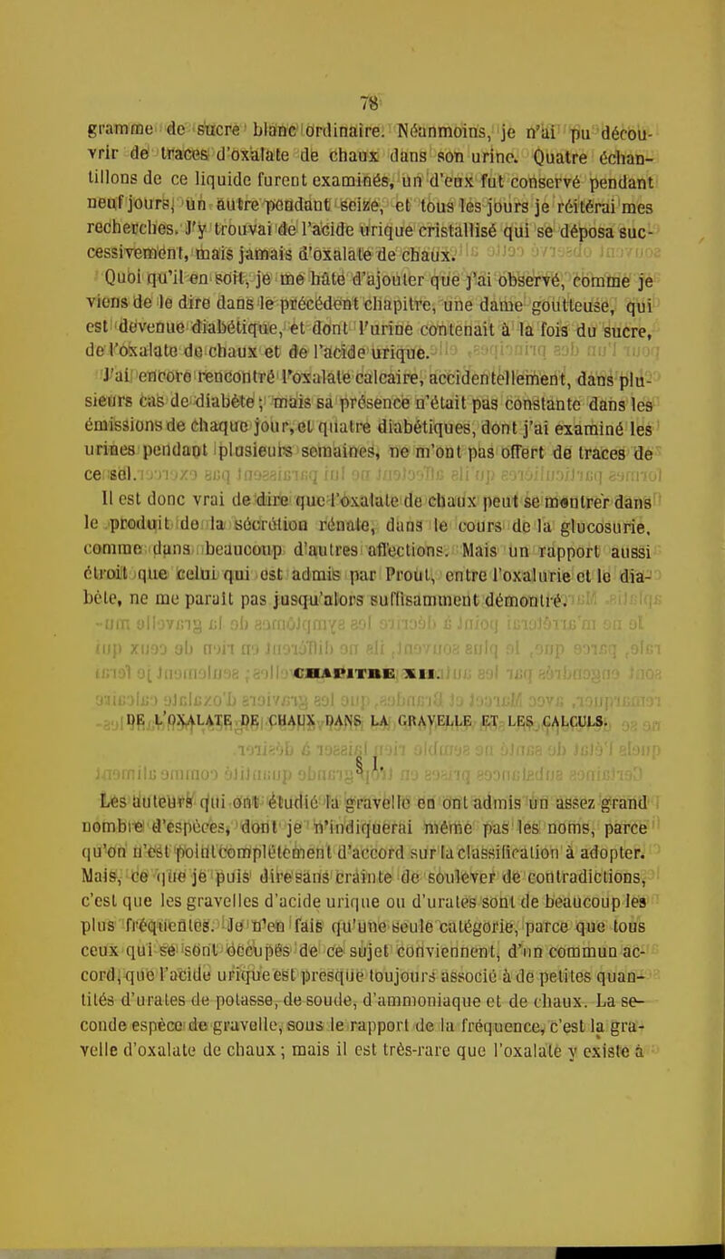 gramme de sucre blanc ordinaire. Néanmoins, je n'ai pu décou- vrir do traces d'oxalate de chaux dans son urine. Quatre échan- tillons de ce liquide furent examinés, un d'eux fut conservé pendant neuf jour?, un autre pendant seize, et tous les jours je réitérai mes recherches. J'y trouvai de l'acide urique cristallisé qui se déposa suc- cessivement, mais jamais d'oxalate de chaux. Quoi qu'il en soit, je me hate d'ajouter que j'ai observé, comme je viens de le dire dans le précédent chapitre, une dame goutteuse, qui est devenue diabétique, et dont l'uriDe contenait à la fois du sucre, deï'oxalate do chaux et de l'acide urique. J'ai'ieflfloréirencontréToxalale calcaire, accidentellement, dans plu- sieurs cas de diabète ; mais sa présence n'était pas constante dans le9 émissions de chaque jour,et quatre diabétiques, dont j'ai examiné les urines'petidaot Iplusieurs semaines, ne m'ont pas offert de traces de censël.Tjyi'jzo Bi>q Inosaiuifiq iul on JnolooTlc eli'op 80iâilu.o/J'icq g'jrrnol Il est donc vrai de'dirfi quc l'oxalale de chaux peut se montrer dans le produit do la sécrétion rénale, dans le cours de la glucosurie, comme dans ibeaucoup dîautres'affections. Mais un rapport aussi étroit que celui qui est admis par Proul, entre l'oxalurie et le dia- bète, ne me parait pas jusqu'alors suffisamment démontré. ■ < h tj'ii m: xn. DE LO.YALATE DE CHAUX DANS LA C.IUVELLE ET LES CALCULS. § 1 Jnorniluominoo àlxJaisup obfuny!h,o'i] no soMiq aoontilgdue somcJiaD Les Uuteurk qhi ont étudié la gravelle en ont admis un assez grand nombre d'espèces, dont je n'indiquerai même pas les noms, parce (|u'on n'estpbittlComplétcment d'accord sur la classification à adopter. Mais, Cë'que'je'puis diresans crainte de soulever de contradictions, c'est que les gravelles d'acide urique ou d'urates sont de beaucoup les plus fréqueâttie!. ijo'tfen'fais qu'une seule catégorie, parce que tous ceux qui se sont occupés de ce sujet conviennent, d'un commun ac- cord, que l'acide urique est presque toujours associé à de petites quan- tités d'urates de potasse, de soude, d'ammoniaque et de chaux. La se- conde espèce de gravelle, sous le rapport de la fréquence, c'est la gra- Yelle d'oxalate de chaux; mais il est très-rare que l'oxalale y existe à