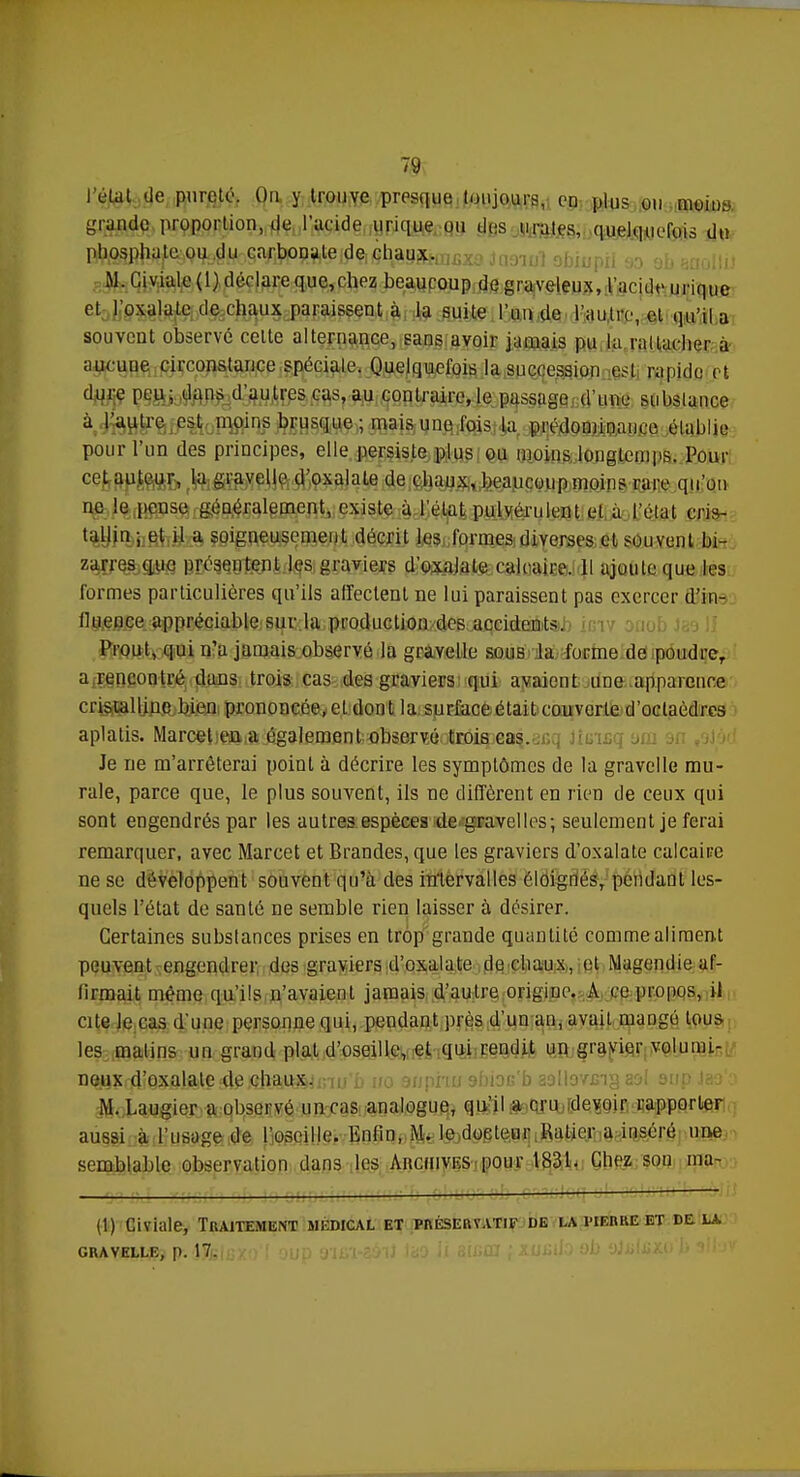 T0{ I état de pureté. On y trouve presque toujours, en plus ou moiin, grande proportion, de l'acide urique ou des urales, quelquefois du phosphate ou du carbonate de chaux. M. Giviale(l) déclare que,chez beaucoup de graveleux, l'acide urique et l'oxalate de chaux paraissent à la suite l'un de l'autre, et qu'il a souvent observé celte alternance, sans avoir jamais pu la rattacher a aucune circonstance spéciale. Quelquefois la succession est rapide et dure peu; dans d'autres cas, au contraire, le passage d'une substance à l'autre est moins brusque ; mais une fois la prédominance établie pour l'un des principes, elle persiste plus ou moins longtemps. Pour cet auteur, la gravelle d'oxalate de chaux, beaucoup moins rare qu'on ne le pense généralement, existe à l'état pulvérulent et à l'étal cris- tallin ; et il a soigneusement décrit les formes diverses et souvent bi- zarres que présentent les graviers d'oxalate calcaire. Il ajoute que les formes particulières qu'ils affectent ne lui paraissent pas exercer d'in- lluence appréciable sur la production des accidents. Prout, qui n'a jamais observé la gravelle sous la forme de poudreT a rencontré dans trois cas des graviers qui avaient une apparence cristalline bien prononcée, et dont la surface était couverte d'octaèdres aplatis. Marcel en a également observé trois cas. Je ne m'arrêterai point à décrire les symptômes de la gravelle mu- rale, parce que, le plus souvent, ils ne diffèrent en rien de ceux qui sont engendrés par les autres espèces de gravelles; seulement je ferai remarquer, avec Marcet et Brandes, que les graviers d'oxalate calcaire ne se développent souvent qu'à des in'lervalles éloignés, pendant les- quels l'état de santé ne semble rien laisser à désirer. Certaines substances prises en trop grande quantité comme aliment peuvent engendrer des graviers d'oxalate de chaux, et Magendie af- firmait même qu'ils n'avaient jamais d'autre origine. A ce propos, il cite le cas d'une personne qui, pendant près d'un an, avait mangé tous les matins un grand plat d'oseille, et qui rendit un gravier volumi- DQS?qli9aoili^^l3tlfti^inu'b i/o suphu abioe'b aallovxng sol sup Ja9'a M. Laugier a observé un cas analogue, qu'il a cru devoir rapporter aussi à l'usage de l'oseille. Enfin, M. le doeleur Ralier a inséré une semblable observation dans les Archives pour 1831. Chez sou ma- il) Civktle, Traitement médical et préservatif de la pierre et delà