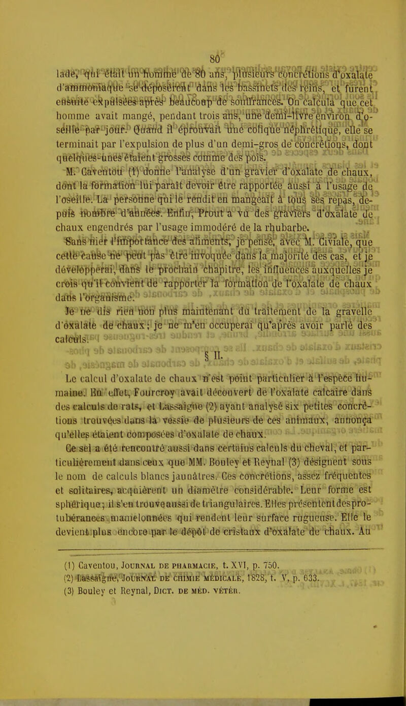 80* d'ammonïttqHleMseWp^tëfll^ homme avait mangé, pendant trois àbs^'unS^c^ séiirer-f>a*1*jdflfi.b Qtf*frcl âhép,ro^rvlàn\ ^é'ëdrîquW^tfrkiqu^'eue se terminait par l'expulsion de plus d'un demi-gros de concrétions, dont q&èlq^i^-ùnës'ë'felënt'^rossèy comme des pois. M. Caventou (1) donne l'analyse d'un gravier d'oxalate de chaux, délit la formationlui parait devoir être rapportée aussiusage pe l'oseille. La personne qui le rendit en mangiki'Ê' 4tlM ses, repas, qe- ptffe toi^të1 Wnrie^fidiîi^^ 8HMStë 'Se' chaux engendrés par l'usage immodéré de la rhubarbe. SaHiffiie'* ^fiBjjfoafedTO^^ â^l^iviafe cetlè^a&ye^<p^t^s%?ë4n%qd^ destas^ et té dévèTé'ppéfëi'JffiiSs le prochaidxhàpilr^ iè'élllîffûén'ces auxquelles je crois q^1f«é^viërlrt''yb rapporter la formation de l'oxalale de chaux darie lbr^éfSfsttà£R!)'■j!ci''j 1:n rïo«î*û ïe \te dis5 riM non plus maintenant du traitement de la gravellc d'oxalate de chaux; je ne m'en occuperai qu'après avoir parlé des caloèls? Le calcul d'oxalate de chaux n'est point particulier à l'espèce hu- maÙMKJ Bûi'-effol, Fourcroy avait découvert de l'oxalate calcaire dans des calculs de rats, et Lassaigne (2) ayant analysé six petites concré- tions trouvées dans la vessie de plusieurs de ces animaux, annonça qu'elles étaient composées d'oxalate de chaux. Ce sel a été rencontré aussi dans certains calculs du cheval, et par- ticulièrement dans ceux que MM. Bouley et Reynal (3) désignent sons le nom de calculs blancs jauuâlres. Ces concrétions, assez fréquentes et solitaires, acquièrent un diamètre considérable. Leur forme est sphérique; il s'en trouveaussi de triangulaires. El les présentent despro- tubérances.mamelonnées qui rendent leur surface rugueuse. Elle le devient plus encore par le dépôt de cristaux d'oxalate de chaux. Au (I) Gaventou, Journal de pharmacie, t. XVI, p. 750. f2)'DaS*è^,°jouttit'Â¥bEtëailrfië'MEDicALE, 1S2S, t. V, p. 033.