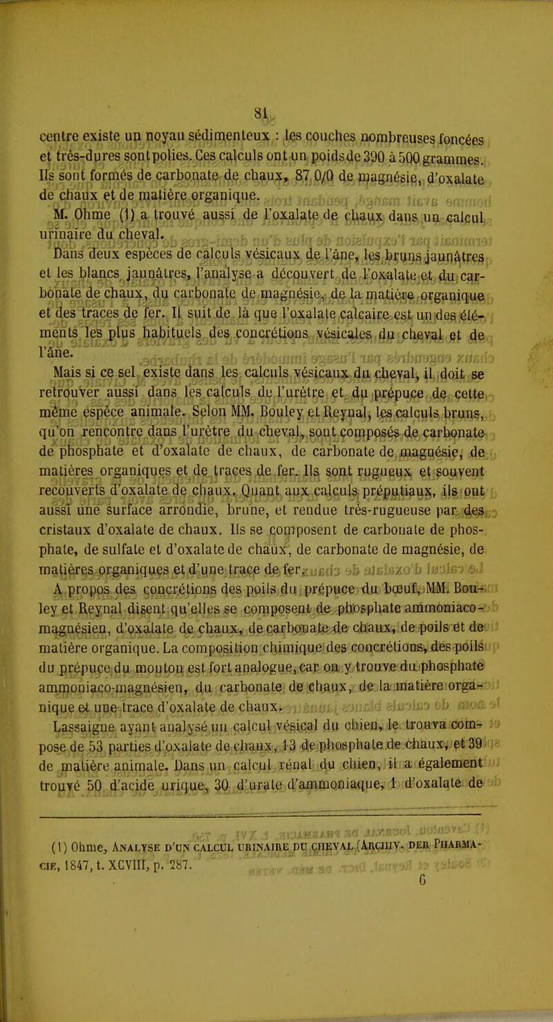 centre existe un noyau sédimenleux : les couches nombreuses foncées et très-dures sont polies. Ces calculs ont un poidsde39Û à 500 grammes. Ils sont formés de carbonate de chaux, 87 0/0 de magnésie, d'oxalate de chaux et de matière organique. M. Ohme (1) a trouvé aussi de l'oxalate de chaux dans uu calcul urinaire du cheval. JllOb >vXîrlJ,JT'jUOJ Ou 801ÎJ—IiUiO IIJj D culU si/ Llolt;!}1 \£. s i JLtsq jU>ulIII i'J) Dans deux espèces de calculs vésicaux de 1 une, les bruns jaunâtres et les blancs jaunâtres, l'analyse a découvert de l'oxalate et du car- bonate de chaux, du carbonate de magnésie, de la matière organique et des traces de fer. Il suit de là que l'oxalate calcaire est un des élé- ments les plus habituels des concrétions vésicules du cheval et de l'âne* . f„,u -f al. i,i,l,n,nm'i cmcorr'f IPff sùlfuTWQfïa vurtit Mais si ce sel existe dans les calculs vésicaux du cheval, il doit se retrouver aussi dans les calculs de l'urètre et du prépuce de cette même espèce animale. Selon MM. Bouley ctReynal, les calculs bruns, qu'on rencontre dans l'urètre du cheval, sont composés de carbonate de phosphate et d'oxalate de chaux, de carbonate de magnésie, de matières organiques et de traces de fer. Ils sont rugueux et souvent recouverts d'oxalate de chaux. Quant aux calculs préputiaux, ils ont aussi une surface arrondie, brune, et rendue très-rugueuse par des cristaux d'oxalate de chaux. Us se composent de carbonate de phos- phate, de sulfate et d'oxalate de chaux, de carbonate de magnésie, de matières organiques et d'une trace de 1er. A propos des concrétions des poils du prépuce du boeuf, MM. Bou- ley et Rcynal disent qu'elles se composent de phosphate ammoniaco- magnésien, d'oxalate de chaux, de carbonate de chaux, de poils et de matière organique. La composition chimique des concrétions, des poils du prépuce du mouton est fort analogue, car on y trouve du phosphate ammoniaco-inagnésien, du carbonate de chaux, de la matière orga- nique et une trace d'oxalate de chaux. Lassaigne ayant analysé un calcul vésical du chieu, le trouva com- pose de 53 parties d'oxalate de chaux, 13 de phosphate de chaux, et 39 de matière animale. Dans un calcul rénal du chien, il a également trouvé 50 d'acide unque, 30 d'urale d'ammoniaque, 1 d'oxalate de (1) Obme, Analyse d'un calcul urinaire du cheval (àrcihv. der Pharma- cie, 1847, t. XCVIII, p. 287. 6