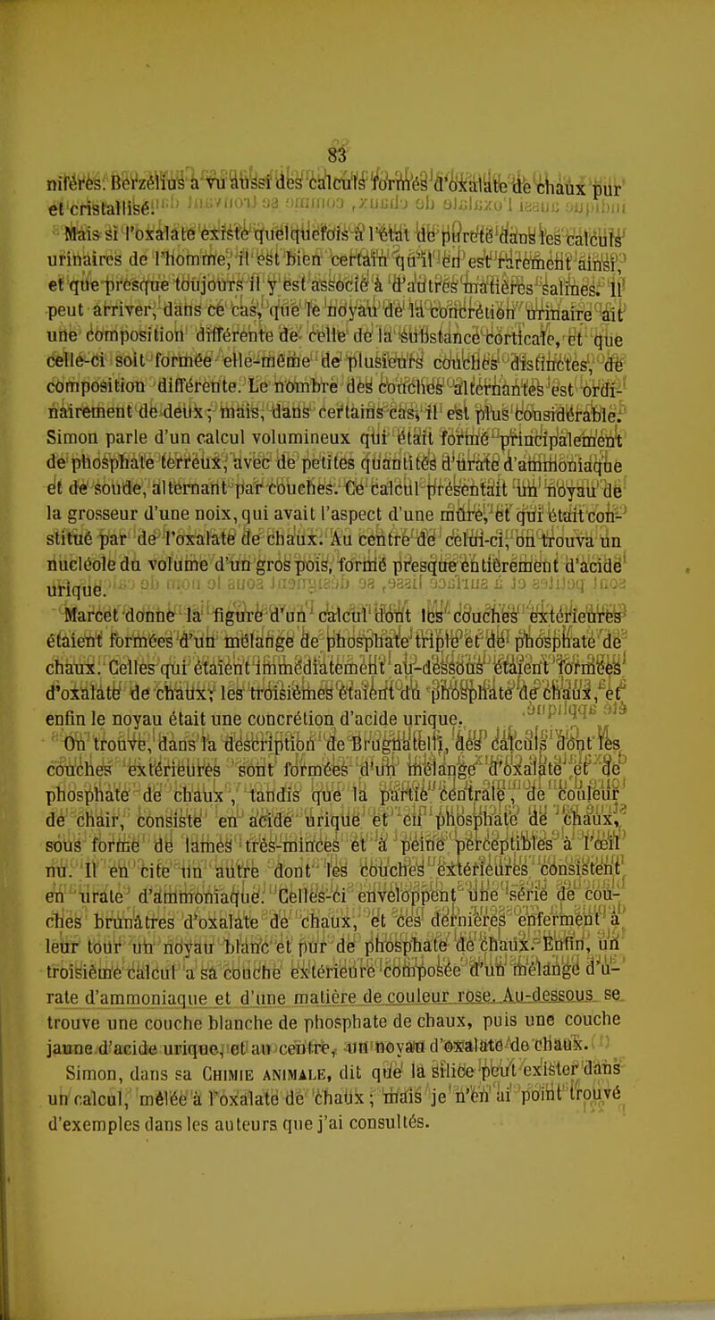 nifèrcs. Berzélius a vu aussi des calculs formés d'oxalate do chaux pur ^Éj&fHbêF1' ,lliJ1l0',Jaa apofinoo fxuj»dy ob aJidKxo'l ieatfJi oupibm Mais si l'oxalate existe quelquefois à l'étal de pureté dans les calculs urinaires de l'homme, il est bien certain qu'il ori'es^f^èment airisf? et que presque toujours il y est associé à d'autres matières salines. 11 peut arriver, dans ce cas, que le noyau de la concrétion urinaire ait une composition différente de celle delà substance corlirale, et que celle-ci soit formée elle-même de plusieurs couches distinctes, de composition différente. Le nombre des couches alternantes est ordi- nairement de deux; mais, dans certains cas, il est plus considérable. Simon parle d'un calcul volumineux qui était formé principalement de phosphate terreux, avec de petites quantités d'urate d'ammoniaque èî de soude, alternant par couches. Ce calcul présentait un noyau de la grosseur d'une noix, qui avait l'aspect d'une râttrè^ëf (jtifi1 tuît con- stitué par de l'oxalate de chaux. Au centre de celui-ci, on trouva un nucléole du volume d'un gros pois, formé presque entièrement d'acide iffltfilë'\>b>-) ob mou ol auoa iasa^ïsbh oa ,eaail oouliua û la ardiloq Jnoa Marcel donne la figure d'un calcul dont les couches extérieures étaient formées d'un mélange de phosphate triple et de phosphate de chaux. Celles qui étaient immédiatement au-dessous étaient formées d'oxalate de chaux; les troisièmes étaient du phosphate de chaux, et enfin le noyau était une concrétion d'acide urique. On trouve, dans la description de Bmgnatelli, des caîc^'&rR^ couches extérieures sont formées d'un mélange d'oxalate et de phosphate de chaux, tandis que la partie centrale, de couleur de chair, consiste en acide urique et en phosphate de chaux, sous forme de lames très-minces et à peine perceptibles à l'œil nu. Il en cite un autre dont les couches extérieures consistent en urate d'ammoniaque. Celles-ci enveloppent une série de cou- ches brunâtres d'oxalate de chaux, et ces dernières enferment à leur tour un noyau blanc et pur de phosphate de chaux. Enfin, un troisième calcul a sa couche extérieure composée d'im liMshVge d'u- rate d'ammoniaque et d'une matière de couleur rose. Au-dessous se trouve une couche blanche de phosphate de chaux, puis une couche jaune d'acide urique, et an centre, un noyau d'oxalate de chaux. Simon, dans sa Chimie animale, dit que la silice peut exister dans un calcul, mêlée à l'oxalate de chaux ; mais je n'en ai point trouvé d'exemples dans les auteurs que j'ai consultés.