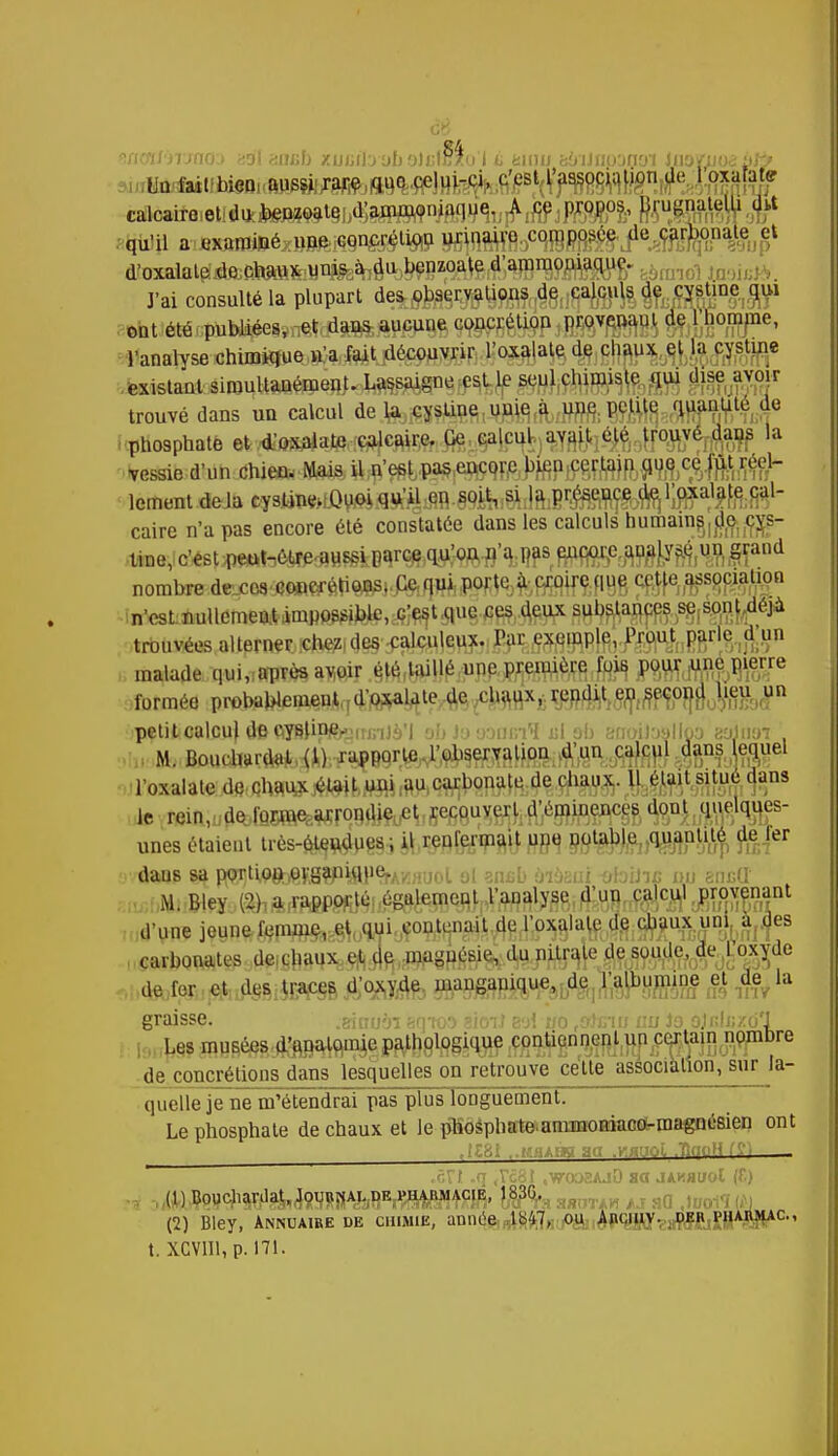 calcaire etlducJ^^tgj^a^^aqu^^^jp^., ftrugnatelh «ht qu'il a examiné xxnQ-mmêmW0^^MÈ'^Mf^u'Ale f rmol Iminfà. J'ai consulté la plupart des observations de calculs de cystine qui ont été publiées, et dans aucune concrétion provenant de l'homme, l'analyse chimique n'a fuit découvrir l'oxalate de chaux et la cystine existant simultanément. Lassaigne est le seul chimiste qui dise avoir trouvé dans un calcul de la cystine uuie a une petite quantité de phosphate et d'oxalate calcaire. Ce calcul avait été trouvé dans la Vessie d'un chien- Mais4l;n'e£Lp^^ lement deJa cy^wlfi^fl^iffl-WÏfc^ilmB^îyiï} caire n'a pas encore été constatée dans les calculs humam^d^^s- tiue, c'«st iwah6MPîflHf»B V^Wfl'sj: Wsr WWPmMWi £ïand nombredexo3 Cf»ftrtâ«Pi<fo/pftiW^fefiffltfftPBS ?MF?§fê$ï8 n'csLùuHfitaettiroiM^^.tfjf^ trouvées alterner chezi^^m,iMmMhfmkW^%&n malade qui, après avoir été taillé une première fois, MWM&W™ formée probablement d'oxalate de chaux, rendit en second lieu un petit calcu} «le oysli^njnj.yi }■> aaaefl fil Bb 8noiJî»Hpb acdim M. Bombardât (1) rapporle l'observation d'un calcul dans equel l'oxalate de chaux était uni au carbonate de chaux. Il était situe dans le rein^detlfljwefeiwrqfl^^^repouvert d'éminence^ d^u^Rçws- unes étaient très-éleudues, il renfermait une notable,fe!er dans sa porl'.oet^V.g9fli-ftlier.'.v «ool ol snsb àiàsui «foiJnfi mi encU Mi Bley (2); a ,rapporté, également l'analyse d'un calcul provenant d'une jeunefspi^^0«wLjçontenait.4g^^lalc de chaux uql^es carbonates de chaux et de maguésie^jajj^ de fer et des traces d'oxyde mangapique, de l'albumine et de la graisse. .sinuàï eqtoo sioiJ eoi uo ,a)inu au Jo ojfduzo'J Les musées d'unalomic pathologiiiue contiennent un certain nombre de concrétions dans lesquelles on retrouve cette association, sur la- quelle jene m'étendrai pas plus longuement. Le phosphate de chaux et le phosphate ammoniaco-magnésien ont .ôn .q ,7031 «vroosAjO sa jakhuoI (f.) (1) Bouchardat^^jjA^K,!^!^, S9 (2) Bley, Annuaire de chimie, année t«'i7, ou Ançiuy. deh pu t. XCVlll, p. 171.