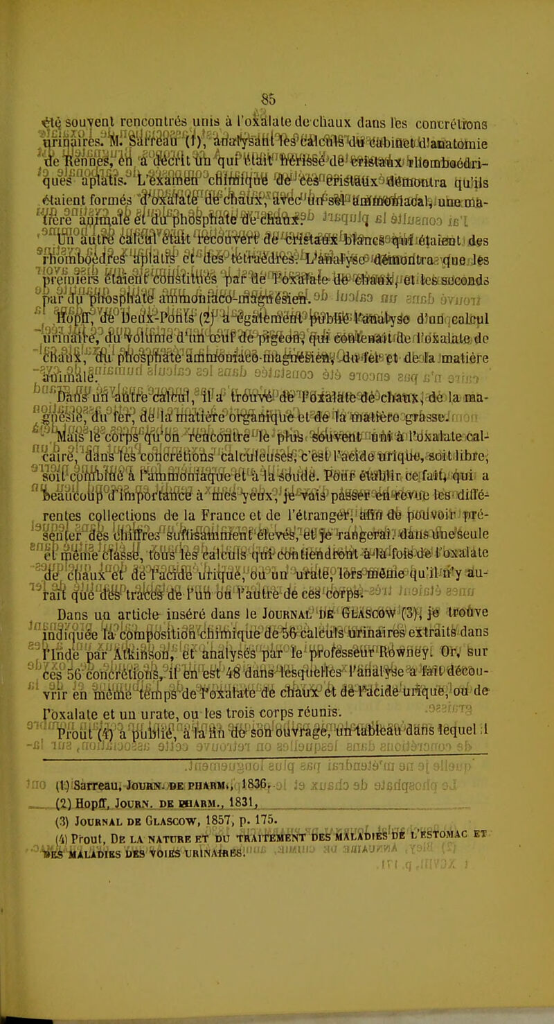 oit; souvent rencontrés nuis à l'oxalate de chaux clans les concrétions urinaires. M. sUi'rebù (I), analysant les calculs du cabinet xi'anatomie ^u9eJsna°fe.aLL»e^acain^n« ^^mimxèmmmiv^ qu'ils étaient formés °a oxafate de chaux, avec un sel ammoniacal, une ma- ,9W8dtW iWÉtWâW âë^S^^ÏSncia^IxéîaiCTt des WôP^4Bb? 4fi}l.âiBf é^to&tr^d^^^^esj^^ les première e'iMFco^ithés par géSâffefe-to^ffôirff«eiites- seconds VMJtafl^ J'Jd/bo au aoBJb àvjjotf , ^o&^ïy&fc dîon calcul irf^a4£»(flfe de l'oxalate de chaux, du phosphate ammoniaco-magnésien, du fer et de la.matière ~'Mn\M?lBmutl 8fuo,X53 291 sasb QàJBignoD àJà 910009 soq Xi'n sirjj^ ' ^MgMme^Mmfm^kWteW'Voïtiatc de chaux, de la ma- du fer? alWânnmfte^ £l'5M^sle8co^qjiJbn rencontre le ^^^ItntM'Ail'dxalate cal-   air^fiSiïta^ôtarions7 'talcïïlête&Vêst» WSÉWtfllqto}, soi 11 ibre, soit cunïbiué à l'ammoniaque et à la soude. Pour établir ce fait, qui a ^eaucoufS^ïm^ tes^ diffé- rentes collections de la France et de l'étranger, afin de pouvoir pré- senter des chiffres suffisamment élevés, et je rangerai, dans une seule cl même classe, tous les calculs qui-contiendront Ma fois de l'oxalate de chaux et de l'acide urique, ou un urate, lors môme qu'il n'y au- rait que d-ëW'trâe's de l'un ou l'autre de ces corps. Dans un article inséré dans le Journal de Glascow (3), je trouve ^inlwu&fô composition chimique de 56 calcu^iïfiïiàir^1 extraits dans l'Inde par Atkinson, et analysés par le professeur Rowney. Or, sur ces 50 concrétions, il en est 48 dans lesquelles Tanalysedécou- ,;'vrîr en même temps de l'oxalate de chaux et de l'acide urique, ou de l'oxalate et un urate, ou tes trois corps réunis. 91(Ifrfrout (i) a publié, à la lin de son ouvrage, un tableau dans lequel il -fil ma ,noiJfiij033fi 9JJoa 9'/uo'ii9i no 30tf9up£9f enj;b enoilaiorro') sf> lÏÏj Sfiq ïfiïbnâ (t.) Sarreau, Journ. de pharm,, 183G. ;a xusdo ah sJjsrit; (9) B[npff, JpflRJJ. DE BBARM.. 1831, t (3) Journal dk Glascow, 1857, p. 175. M Prout, De la nature et du traitement des malad.es de l'estomac et 1»E$ MALADIES DES VOIES URINAtttKS.