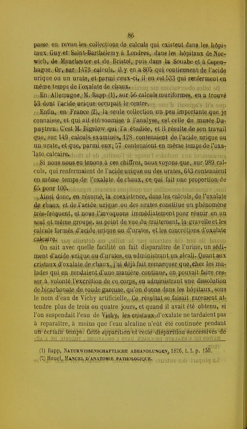 8& passe eu revue les colleclious do calculs qui existeul dans les hôpi- taux Guy et SainUBarUiélemy à Londres, dans les hôpitaux de Nor- wich, de Manchester et de Bristol, puis dans la Souabe et à Copen- ha^uejj^fo6Brc(l'i73 calculs, il,y en a8Û5 qui contiennent de l'acide urique ou un urate, et parmi ceux-ci, il en est 533 qui renferment en même temps de l'oxalate de chaux. En Allemagne, M. Rapp (1), sur 56 calculs muriformes, en a trouvé 53 dont l'acide urique occupait le centre. Eiitiu, eu France (2), la seule collection un peu importante que je connaisse, et qui ait été soumise à l'analyse, est celle du musée Du- puytren. C'est M. Bigelow qui l'a étudiée, et il résulte de son travail (jue, sur 149 calculs examinés, 128 contenaient de l'acide urique ou uu urate, et que, parmi eux, 57 contenaient en même temps de l'oxa- 'late.calcaire,,|M,h _| eb fyllio?.o'l oh agueu'J y.;\u;\vM z»c lmas&mu% Si nous nous en Lenons à ces chiffres, nous voyons que, sur 989 cal- culs, qui renfermaient de l'acide urique ou des unîtes, 643 contenaient en môme temps de l'orale de chaux, ce qui l'ait une proportion de fiSiipour 100., i n reni«t«i BQupIsnp isq aàlliai n i ,9^usj. donc, e^r^un^ la coexistence, dans les calculs, de l'oxalate do chaux ut du l'acide unque ou des urates constitue un phénomène Hv.-livqueut, et nous l'invoquons immédiatement pour réunir en un seul cl même groupe, au punit de vue du traitement, la gravelleet les cajftyte fprq^fld'a^d^,v|F^qHfi W Rurales, ^t.l^ft C^çf^Upp^^^al^lç £9iV»i¥r9H isq kihmi)b no ,'jlliol ni laq Bi'unlsa èJî> hio1 ati baBup On sait avec quelle facilité on fait disparaître de l'urine, un sédi- ment d'acide unque ou d urâtes, eu administrant un alcali. Quant aux cristaux d'oxalale de chaux, j'ai déjà fait remarquer que, chez les ma- lades qui en rendaient d'une manière continue, on pouvait faire ces- ser à volonté l'excrétiou de ce corps, en administrant une dissolution de bicarbonate de soude gazeuse, qu'on donne dans les hôpitaux, sous le nom d'eau de Vichy artificielle. Ce résultat se faisait rarement at- tendre plus de trois ou quatre jours, et quand il avait été obtenu, si l'on suspendait l'eau de Vichy, les cristaux d'oxalate ne lardaient pas à reparaître, à moins que l'eau alcaline n'eût été continuée pendant un certain temps. Cette apparition et cette disparition successives de - ' ! , (1) Rapp, Naturwissenschaftliche abhandlungbn, 1826,1.1. p. 150. (2) Houel, jManuel b'aïsatomie pathologique.