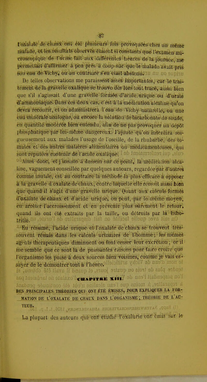 ioxalate de chaux oui été plusieurs l'ois provoquées ( liez un même malade, cl les résultats observés étaient si constants que l'examen mi- croscopique de l'urine fait aux différentes heures de la journée, me permettait d'affirmer à peu près à coup sur que le malade avait pris son eau de Vichy, ou au contraire s'en était absterflism au m De (elles observations me paraissent assez importantes, car le trai- tement de la gravelle oxalique se trouve dès lors tout tracé, aussi bien que. s'il s'agissait d'une gravelle formée d'acide urique ou d'urate d'ammoniaque. Dans ces deux cas, c'est à la médication alcaline qu'on devra recourir, et on administrera l'eau de Vichy naturelle, ou une eau minérale analogue, ou encore la solution de bicarbonate de soude, eu quantité modérée bien entendu, afin de ne pas provoquer un dépôt phosphatique par lui-même dangereux. J'ajoute qu'on interdira soi- gneusement aux malades l'usage de l'oseille, de la rhubarbe, des to- mates et des autres madères alimentaires ou médicamenteuses, qui kWh réputées contenir de l'acide oxalique. abAitisi donc, et j'insisfèPÈPaessIéi-tf 'èSè ce point, la médication alca- line, vaguement conseillée par quelques auteurs, regardée par d'autres comme inutile, est au contraire la méthode la plus efficace à opposer à la gravelle d'oxalate de chaux, contre laquelle elle réussit aussi bien que quand il s'agit d'une gravelle urique. Quant aux calculs formés d'oxalate de chaux et d'acide urique, on peut, par le. même moyen, en arrêter l'accroissement et en prévenir plus sûrement le retour, quand Lis ont été extraits par la taille, ou détruits par la litho- liiÛè-.nu sOanuH ob 3-iJî£'isqeib Jicl no bïilioiîï slioap ooyjs Jhis nO En résumé, l'acide urique etToxalate de chaux se trouvent très- souvent réunis dans les calculs urinaires de l'homme; les mêmes agents thérapeutiques diminuent ou font cesser leur excrétion ; or il me semble que ce sont là de puissantes raisons pour faire croire que l'organisme les puise à deux sources bien voisines, comme je vais es- sayer de le démontrer tout à l'heure. lihe ïrioiV 3h uso\ ia tunoJtfo àlà JLgyu li bncnp Jo vbiuo{ 9iî£up no eioiJ eh anlq 9ibn9.! CBâPITftE XIII. Jncbnoq oDuaiJnoo yJè iiiï'u émisais nx;ol oup saiom é toiJi£'n;q3i j; DES PRINCIPALES THÉORIES QUI ONT ÉTÉ ÉMISES, POUR EXPLIQUER LA FOR- MATION UE L'OXALATE DE CHAUX DANS L'ORGANISME ; THEORIE DE LAU- ^BSl ,q .1.} ,0f3t tKaonaicwAiiaA aH3nT^AH38H3aatv/-flUTAW ,qqeH (î). La plupart des auteurs q\tf'^TOii#flP^G^ te