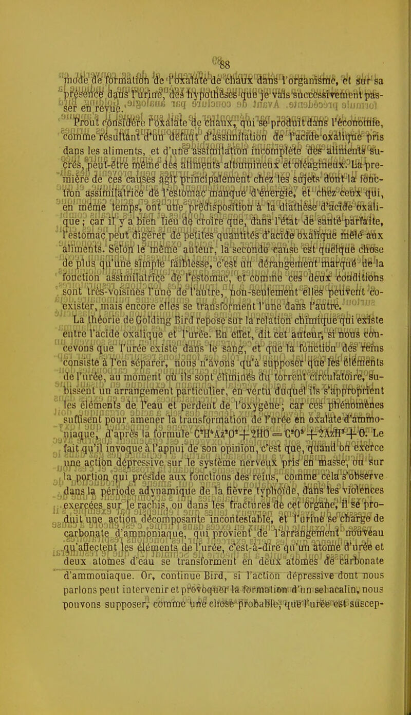 i%rf(^Wmiââlf^fe«l4lflM^%te%ns l'organisme, et sur b *p.pn^taftsWirffi ^ Prout M«e ilByfSle(delî»^liWP?3âfi!FaSfIs l'économie, «me^En»™ dans les aliments, et d'une' assimilation incomplète des aliments su- crés, peut-être même des aliments albumineux et oléagineux. La pre- mière de ces causes agit principalement chez les sujets dont la fonc- tion assimiiatfice de l'estomac manque d'énergie, et chez ceux qui, en môme temps, ont une prédisposition à la diàttièse d'acide oxali- que ; car il y a bien lieu de croire que, dans l'état de santé parfaite, restomaçpeWm^^ fà&êti&x aliments1. Seton le roe%e°auiêu1r, il seïwdë^usfe^rqûiftïtië rj$éfee de plus qu'une simple faiblesse, c'est nn dérangement marqué de la fonction àssimilatrîce de l'estomac, et comme ces deux conditions sont très-voisines l'une de l'autre, non-seulement elles peuvent co- exister, mais éncqre elles se transforrnentl one dans rsum. La théorie de Gôlding Hird repose'slÏT fâfflilmM cftîrjrfK^ë^nl'éiSste entre l'acide oxalique eHli'reV'Éri 'âfèt^cut cet àmeuf/WîWs tmi- cevo'ns que l'urée existe dans le sang, et que la fonction des reins consiste à l'en séparer, nous n'avons qu'à supposer que les éléments de l'urée, au mornérit tfd ils s6nt^enmrres cftf ï6trënï^(mM64rWtûSu- bissént un arrangement particulier, on vertu duquel ils s'approprient j Jps^emenls de leâu et perdent de rdxYgèlféR BSf'cW^énoiôftnes suffisent pour amener la transformation de l'urée en oXalate d'ammo- niaque, d'après la formule C'IPAz'O'-f-^HO = C'O* -^^^Ô^Le fait qu'il invoque à l'appui de son opinion, c'est que, quand on exerce une action dépressive sur le système nerveux pris en masse, ou sur la portion qui préside aux fonctions des reins, comme cela s'observe dans la période adynamique de la Gèvre typhoïde, dans les violences jj.^xercées sur°fe racnis, op clans les 'rracfures ai cet organeY fi sepro- duit une action décomposante incontestable, et l'urine se charge de carbonate d'ammoniaque, qui provient de l'arrangement nouveau qu'afJectent les éléments de l'urée, c'est-à-dire qu'un atome d'urée et iLTjnirjgyl STonp vrrrTnin!rbo sh snostf) si h situa ob Juct »k?ca tl deux atomes d'eau se transforment en deux atomes dé carbonate d'ammoniaque. Or, continue Bird, si l'action dépressive dont nous parlons peut intervenir et provoquer la formati&n d'un sel acalin, nous pouvons supposer, comme une chose probable, que l'urée est suscep-