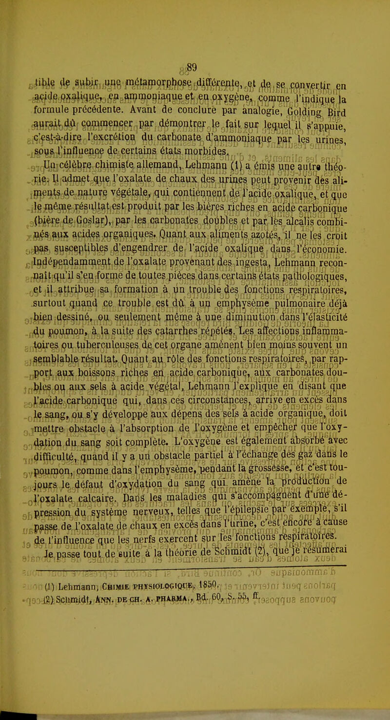 Ou < nble de subir^f^tarao^ „ acide oxahque, eu ammoniaque et en oxygène, comme l'indique la formule précédente. Avant de conclure par analogie, Golding Bird aurait dû commencer par démontrer le fait sur lequel il s'appuie, c'est-à-dire l'excrétion du carbonate d'ammoniaque par les urines sous 1 influence de certains états morbides. Un célèbre chimiste allemand, Lehmanu (l) a émis une autra théo- rie. 11 admet que l'oxalate de chaux des urines peut provenir des ali- ments de nature végétale, qui contiennent de l'acide oxalique, et que le même résultat est produit par les bières riches en acide carbonique (bière de Goslar), par les carbonates doubles et par les alcalis combi- nés aux acides organiques. Quant aux aliments azotés, il ne les croit pas susceptibles d'engendrer de l'acide oxalique dans l'économie. Indépendamment de l'oxalate provenant des ingesta, Lehmann recon- naît qu'il s'en forme de toutes pièces dans certains états pathologiques, et il attribue sa formation à un trouble des fonctions respiratoires, .surtout quand ce trouble est dû à un emphysème pulmonaire déjà bien dessiné, ou seulement même à une diminution dans l'élasticité du poumon, à la suite des catarrhes répétés. Les affections inflamma- toires ou tuberculeuses de cet organe amènent bien moins souvent un semblable résultat. Quant au rôle des fonctions respiratoires, par rap- port aux boissons riches en acide carbonique, aux carbonates dou- bles ou aux sels à acide végétal, Lehmann l'explique en disant que l'acide carbonique qui, dans ces circonstances, arrive en excès dans le sang, ou s'y développe aux dépens des sels à acide organique, doit mettre obstacle à l'absorption de l'oxygène et empêcher que l'oxy- dation du sang soit complète. L'oxygène est également absorbé avec difficulté, quand il y a un obstacle partiel à l'échange des gaz dans le poumon, comme dans l'emphysème, pendant la grossesse, et c'est tou- jours le défaut d'oxydation du sang qui amène la production de l'oxalate calcaire. Dans les maladies qui s'accompagnent d'une dé- pression du système nerveux, telles que l'épilepsie par exemple, s'il passe de l'oxalate de chaux en excès dans l'urine, c'est encore à cause de l'influence que les nerfs exercent sur les fonctions respiratoires. Je passe tout de suite à la théorie de Schmidt (2), que je résumerai . 1 , : (1) Lehmann, Chimie physiologique, 1850. (2) Sciirmdt, Ann. de ch. a. pharma., Bd. 60, i>. 55, fi. ^qUZ anovuoq