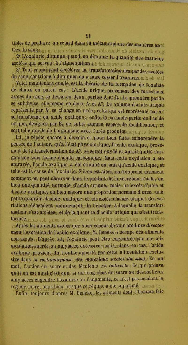 tibles de produire un retard dans la métamorphose des matières azo- '-éSi^êWSreai £l ancb 9èfbt&do oiiè Jiob /uxitlo sb oJcIcxu'l ab snitf 2* L'oxalurie diminue quand on diminue la quantité des matières u0es qui servent à l'alimentation ; iq £{ Jifi, 3° Tout ce qui peut accélérer la transformation despirties azotées du sang contribue à diminuer ou à faiMçe^ifcJ'otobÈriEmjib eb su,! Voici maintenant quelle, est la théorie de la forqalî^eolloxalate de chaux en pareil cas: L'acide urique provenant des matériaux azotés du sang se divise en deux parties A et B. La première partie se subdivise elle-même en deux A'et A. Le volume d'acide urique représenté par A' se change en urée ; celui qui est représenté par A se transforme en acide oxalique ; enQu la seconde partie de l'acide urique, désignée par B, ne subit aucune espèce de modification, et sort telle quelle de l'organisme avec l'urée produite. Ici, je répète encore à dessein et pour bien faire comprendre la pensée de l'auteur, qu'à l'état physiologique, l'acide oxalique, prove- nant de la transformation de A, se serait oxydé et aurait quitté l'or- ganisme sous forme d'acide carbonique. Mais cette oxydation a été entravée, l'acide oxalique a été éliminé en tant qu'acide oxalique, et telle est la cause de l'oxalurie. S'il en est ainsi, on comprend aisément comment on peut observer dans le produit de la sécrétion rénale, ou bieu une quantité normale d'acide urique, mais un excès d'urée et d'acide oxalique, ou bien encore une proportion normale d'urée, une petite quantité d'acide oxalique et un excès d'acide urique. Ces va- riations dépendent uniquement de l'époque à laquelle la transfor- mation s'est arrêtée, et de la quantité d'acide urique qui s'est trans- %'^é,ln<jirlo aûb gnca 9l ancb aJo^ri 9nphu 9bioB'i 9up reriynai'î Js Après les aliments azotés que vous venons de voir produire directe- ment l'excrétion de l'acide oxalique, M. Benèke s'occupe des aliments; non azotés. D'après lui, l'oxalurie peut être engendrée par une ali- mentation sucrée ou amylacée excessive; mais, dans ce cas, l'acide oxalique provient du trouble apporté par cette alimentation exclu- sive dans la métamorphose des matériaux azotés du sang. En un mot, l'action du sucre et des féculents est indirecte. Ce qui prouve qu'il en est ainsi c'est que, si un long abus du sucre ou des matières amylacées engendre l'oxalurie ou l'augmente, ce n'est pas pendant le régime sucré, mais bien lorsque ce régime a été supprimé. Enfin, toujours d'après M. Benèke, les aliments dont l'homme fait