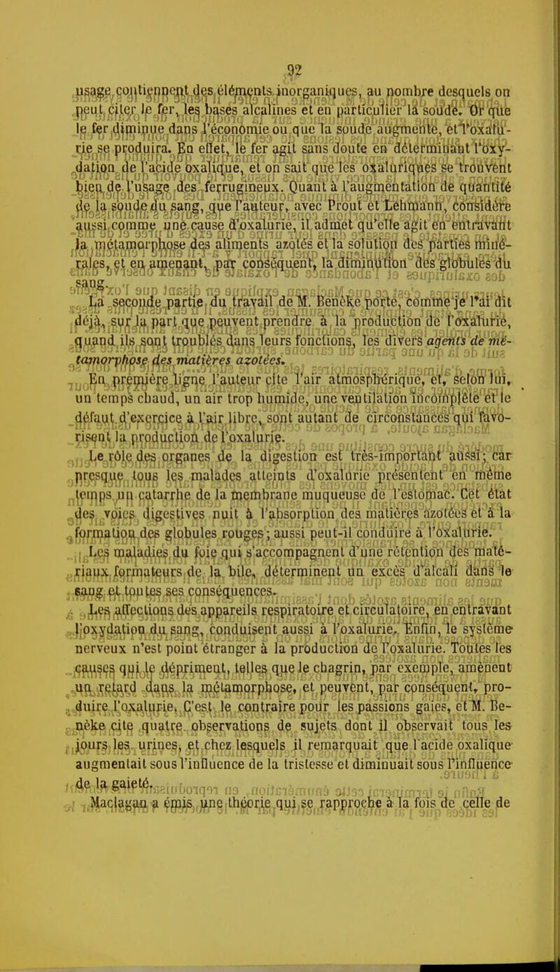 ^contiennent de^él peut nier le fer, les hases aie... le fer diminue dans l'économie rie se produira. Eq eflet, le fer agit sans doute en déterminant l'oxy- dation de l'acide oxalique, et on sait que les oxaluriques se trouvent lieu de l'usage des ferrugineux. Quant à l'augmentation de quantité de la soude du sang, que l'auteur, avec Prout et Lehmanh, considère aussi comme une cause d'oxalurie, il admet qu'elle agit en entravant ffejSlÇf^ffl^1Pnose fep iin^.is ^Q'és erîa solution aestrarueB nnn$- rales, et en amenant, par conséquent, la diminution des globules du La^^rjjj^ l'ai dit 't que peuvent prendre à la production de l'oxaluric, tamorpliose des matières azotées. ' ^ En première ligne l'auteur cite l'air atmosphérique, et, selon lui, un temps chaud, nn air trop humide, une ventilation incomplète et le un temps chaud, un air trop humide, une ventilation incôïr défaut d'exercice à l'air libre, sont autant de circonstances qui tavo- risont production de l'oxaluric. '8 U°iC DSf * ^ * Le rôle des organes de la digestion est tres-imporlant aussi; car presque tous les malades atteints d'oxalurie présentent en même lemps un catarrhe de la membrane muqueuse de l'estomac. Cet état 0^esu,vpiçsr) uiges^ives nuit à l'absorption des matières Mo'rees eï a îa ^l^rjrQ^îjg^jdjép §fh^$^£.ou{?es '> ausgi peut-il conduire à l'oxalurie. Les maladies du foie qui s'accompagnent d'une rétention des maté- riaux formateurs de la bile, déterminent un excès d'alcali dans le j,7TnrfftTm^OTmiïo;rm leTirornnîniieac J Jnoh eàJosc.alaoraiIe aaj aiip . Les allections des appareils respiratoire et circulatoire, en entravant l'oxydation du sang, conduisent aussi à l'oxalurie. Enfin, le système nerveux n'est point étranger à la production de l'oxalurie. Toutes les cause^ gu^e^épi^eut, telles que le chagrin, par exemple, amènent ^HfcSRfâ^! ^RSafô Jnçtamorphose, et peuvent, par conséquent, pro- duire l'oxalurie. C'est le contraire pour les passions gaies, et M. Be- nèke cite quatre observations de sujets dont il observait tous les jours les urines, et chez lesquels il remarquait que l'acide oxalique augmentait sous l'influence de la tristesse et diminuait sous l'influence- iéft$mM%®ttïmqn as .noihnàrmmà oUsaMania™} si niln* Maclagan a émis une théorie qui se rapproche à la fois de celle de