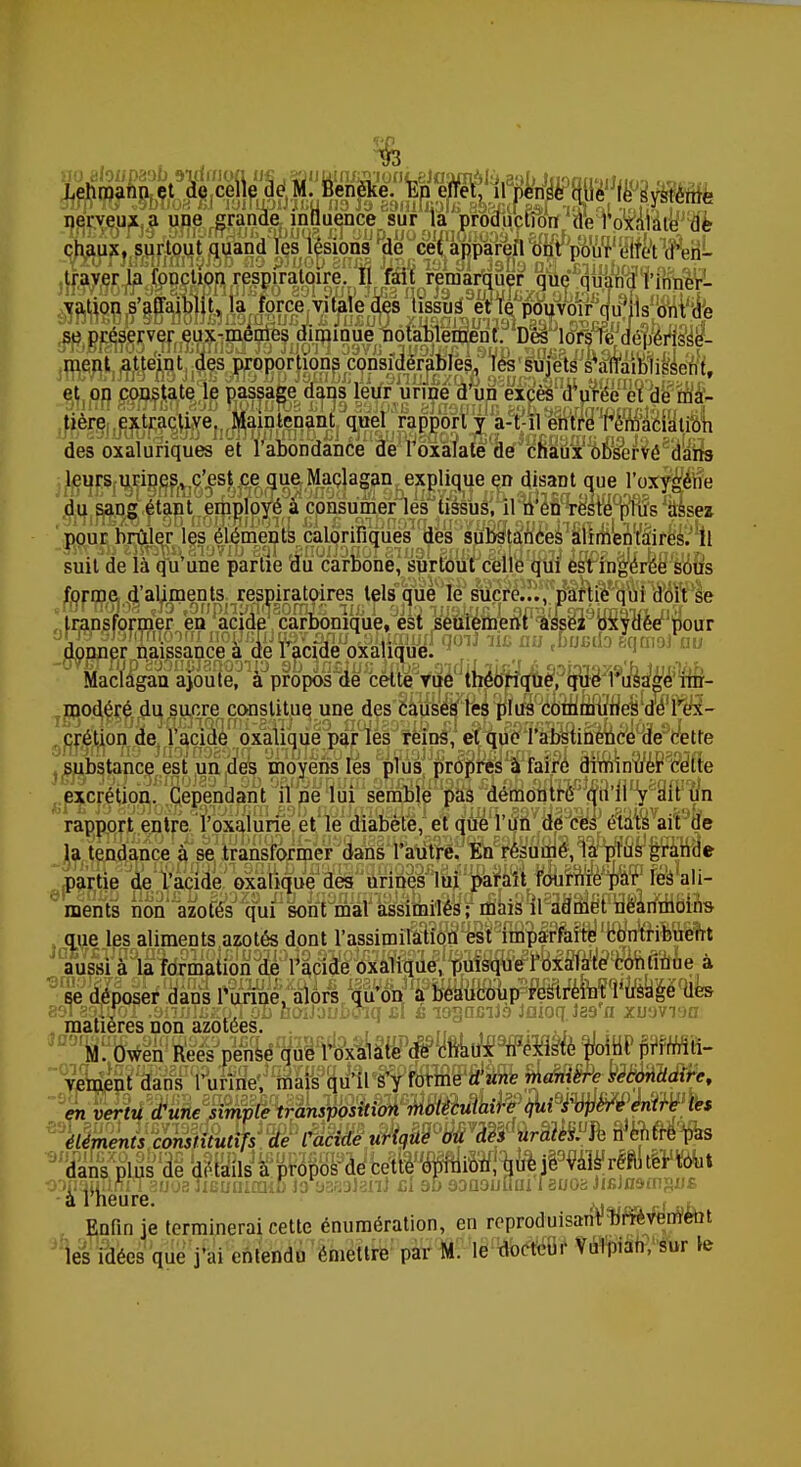 «oaloiipaal) ndmon n« .^liWni^ionLeJoamâiy.a:)!»Jiionii'jiJim-i Wo„ nerveux a une grande influence sur la production de l'oxàlate de chaux, surtout quand les lésions de cet appareil ont pour effet d'en- traver la fonction respiratoire. Il fait remarquer que quand l'inner- vation s'affaiblit, la force vitale des tissus et le pouvoir qu'ils ont de se préserver eux-mêmes diminue notablement. Dès lors le dépérisse- ment atteint des proportions considérables, les sujets s'affaiblissent, et on constate le passage dans leur urine d'un excès d'urée et de ma- tière extractive. Maintenant quel rapport y a-t-il entre I'émacialion des oxaluriques et l'abondance de l'oxàlate de chaux observé dans leurs urines, c'est ce que Maclagan explique en disant que l'oxygène du sang étant employé à consumer les tissus, il n'en reste plus assez pour brûler les éléments calorifiques des substances alimentai suit de là qu^une partie o*ÏÏ carbone, surrourceile qui ésVfagere forme d'aliments respiratoires tels que le sucre..., partie qui doit se transformer en acide carbonique, est seulement assez oxydée pour Mac/agau ajou1e,°Ua^propos£<ie^ ï\^ij^^?qW:y\9\ki^ im- modéré du sucre constitue une des causes les plus communesdë Tex- crétion de l'acide oxalique par les reins, et que l'abstinence de cette substance est un des moyens les plus propres à faire diminuer cette excrétion. Cependant il ne lui semble pas ûémomre (ffl'lIV^t un rapport entre l'oxalurie et le diabète, et que l'un de ces états ait de taires. Il rée sous la tendance à se transformer dans l'autre. En résumé, la plus grande partie de l'acide oxalique des urines lui paraît fournie par les ali- ments rion'azuÉ£sJ7ô^ que les aliments azotés dont l'assimilation est imparfaite contribuent se déposer dans l'urine, alors qu'on a beaucoup restreint l'usage des 891 aoTrroT .3nnTijzpTon ûoiJauboiq jcI è lonncilà Jaioq ias a xuovrja matières non azotées. „ , , ..: . . ?™M. Owen Rees pëhWptfW»^ en vertu d'une simple transposition moléculaire qui s'opère entre les éléments constitutifs de Cacide urique ou des uratiïïlem'entre pas dans plus 3e d&s1 iPj&fôSS^^i^^Sj^i^^^J^^Ï1™tèW^* ^pauTtnîTauosTieuinraiC lo aaasianJ cl su 9Dnauurn isuos JifiJn&msus à l heure. ^ „-j u Enfin je terminerai cette énumération, en reproduisant brièvement