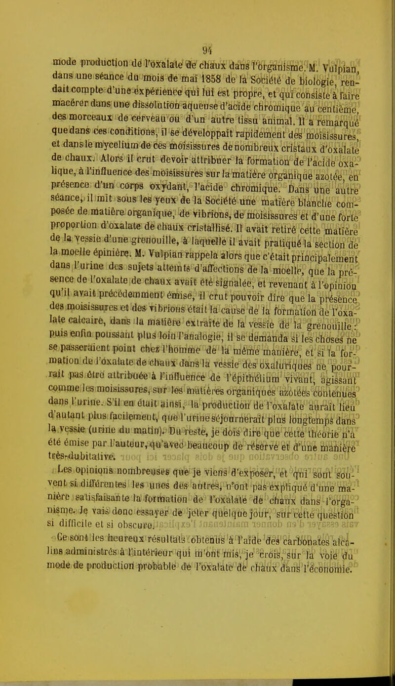 mode production de l'oxalate de chaux dans l'organisme M Vulpian dans une séance du mois de mai 1858 de la Société de biologie ren- dait compte d'une expérience qui lui est propre, et qui consiste à faire macérer dans une dissolution aqueuse d'acide chromique au centième des morceaux de cerveau ou d'un autre tissu animal. Il a remarqué quedans ces conditions, il se développait rapidement des moisissures, et dans le mycélium de ces moisissures de nombreux cristaux d'oxalatè de chaux. Alors il crut devoir attribuer la formation de l'acide oxa- lique, à l'influence des moisissures surlamatière organique azotée en présence d'un corps oxydant, l'acide chromique. Dans une autre séance, il mit sous les yeux de la Société une matière blanche com- posée de matière organique, de vibrions, de moisissures et d'une forte proportion d'oxalatè de chaux cristallisé. Il avait retiré cette matière de la vessie d'une grenouille, à laquelle il avait pratiqué la section de la moelle épimère. M. Vulpian rappela alors que c'était principalement dans 1 urine des sujets atteints d'affections de la moelle, que la pré- sence de l'oxalate de chaux avait été signalée, et revenant à l'opinion qu'il avait précédemment émise, il crut pouvoir dire que la présence des moisissures et des vibrions était la cause de la formation de l'oxa- late calcaire, dans la matière extraite de la vessie dé la grenouille ■ puis enfin poussant plus loin l'analogie, il se demanda si les choses ne se passeraient point chez l'homme de la même manière, et si la for- mation de l'oxalate de chaux dans la vessie des oxaluriques ne pour- rait pas élro attribuée à l'influence de l'épithélium vivant, agissant comme les moisissures, sur les matières organiques azotées contenues dans l'urine. S'il en était ainsi, la production de l'oxalate aurait lieu d'autant plus facilement, que l'urine séjournerait plus longtemps dans la vessie (urine du matin). Du reste, je dois dire que cette théorie n'a été émise par l'auteur, qu'avec beaucoup de réserve et d'une manière très-dubitative. Les opinions nombreuses que je viens d'exposer, et qui sont sou- vent si différentes les unes des autres, n'ont pas expliqué d'une ma- nière satisfaisante la formation de l'oxalate de chaux dans i'orga- msme. Je vais donc essayer de jeter quelque jour, sur cette question si difficile et si obscyeeilfisilqxa'f .insaaJniiim lonnob ns'b i9Yc?L1 3fG7 Ce sont les heureux résultais obtenus à l'aide des carbonates al- lais administrés à l'intérieur qui m'ont mis, je crois, sur la voie du mode de production probable de l'oxalate de chaux dans l'économie.